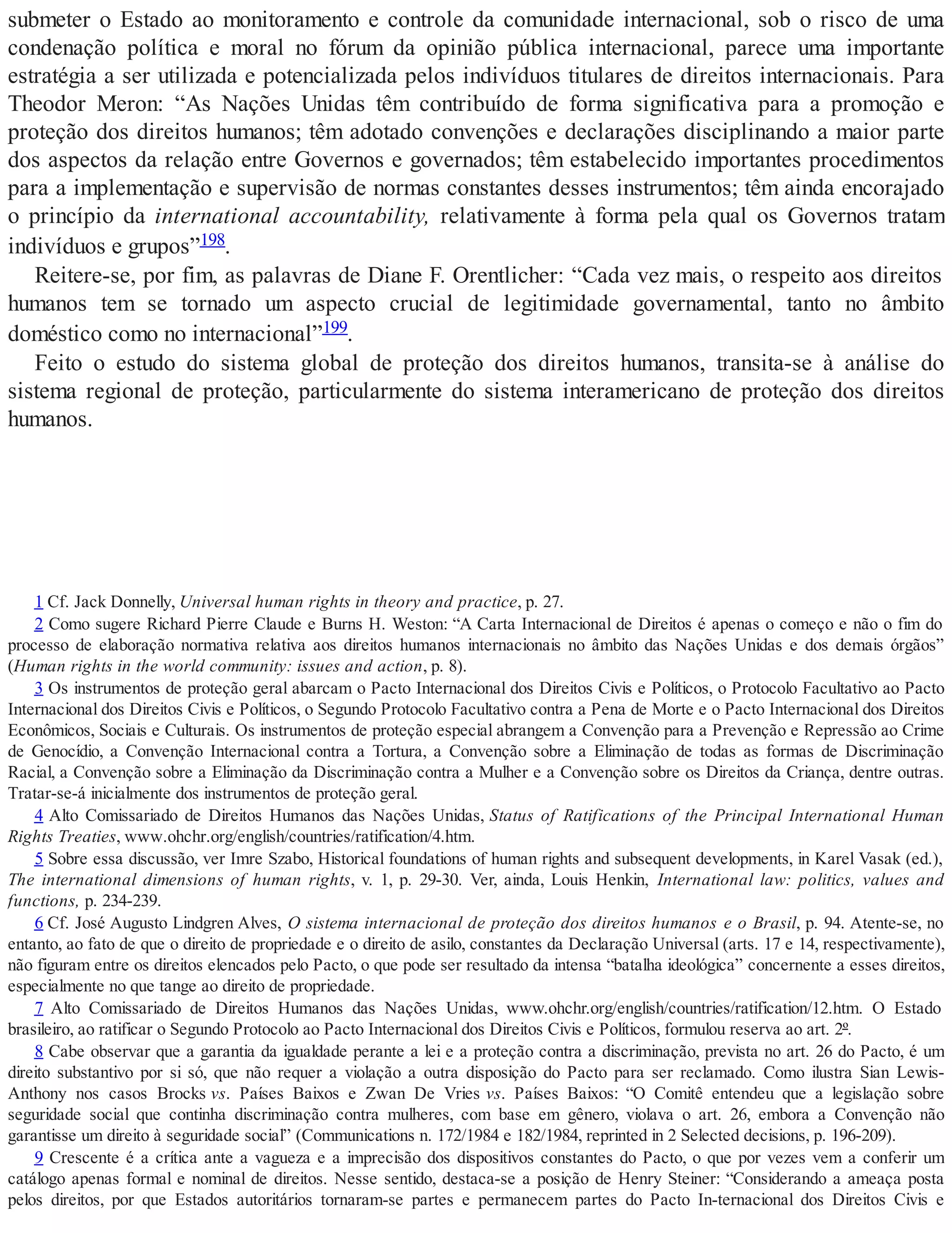 submeter o Estado ao monitoramento e controle da comunidade internacional, sob o risco de uma
condenação política e moral no fórum da opinião pública internacional, parece uma importante
estratégia a ser utilizada e potencializada pelos indivíduos titulares de direitos internacionais. Para
Theodor Meron: “As Nações Unidas têm contribuído de forma significativa para a promoção e
proteção dos direitos humanos; têm adotado convenções e declarações disciplinando a maior parte
dos aspectos da relação entre Governos e governados; têm estabelecido importantes procedimentos
para a implementação e supervisão de normas constantes desses instrumentos; têm ainda encorajado
o princípio da international accountability, relativamente à forma pela qual os Governos tratam
indivíduos e grupos”198.
Reitere-se, por fim, as palavras de Diane F. Orentlicher: “Cada vez mais, o respeito aos direitos
humanos tem se tornado um aspecto crucial de legitimidade governamental, tanto no âmbito
doméstico como no internacional”199.
Feito o estudo do sistema global de proteção dos direitos humanos, transita-se à análise do
sistema regional de proteção, particularmente do sistema interamericano de proteção dos direitos
humanos.
1 Cf. Jack Donnelly, Universal human rights in theory and practice, p. 27.
2 Como sugere Richard Pierre Claude e Burns H. Weston: “A Carta Internacional de Direitos é apenas o começo e não o fim do
processo de elaboração normativa relativa aos direitos humanos internacionais no âmbito das Nações Unidas e dos demais órgãos”
(Human rights in the world community: issues and action, p. 8).
3 Os instrumentos de proteção geral abarcam o Pacto Internacional dos Direitos Civis e Políticos, o Protocolo Facultativo ao Pacto
Internacional dos Direitos Civis e Políticos, o Segundo Protocolo Facultativo contra a Pena de Morte e o Pacto Internacional dos Direitos
Econômicos, Sociais e Culturais. Os instrumentos de proteção especial abrangem a Convenção para a Prevenção e Repressão ao Crime
de Genocídio, a Convenção Internacional contra a Tortura, a Convenção sobre a Eliminação de todas as formas de Discriminação
Racial, a Convenção sobre a Eliminação da Discriminação contra a Mulher e a Convenção sobre os Direitos da Criança, dentre outras.
Tratar-se-á inicialmente dos instrumentos de proteção geral.
4 Alto Comissariado de Direitos Humanos das Nações Unidas, Status of Ratifications of the Principal International Human
Rights Treaties, www.ohchr.org/english/countries/ratification/4.htm.
5 Sobre essa discussão, ver Imre Szabo, Historical foundations of human rights and subsequent developments, in Karel Vasak (ed.),
The international dimensions of human rights, v. 1, p. 29-30. Ver, ainda, Louis Henkin, International law: politics, values and
functions, p. 234-239.
6 Cf. José Augusto Lindgren Alves, O sistema internacional de proteção dos direitos humanos e o Brasil, p. 94. Atente-se, no
entanto, ao fato de que o direito de propriedade e o direito de asilo, constantes da Declaração Universal (arts. 17 e 14, respectivamente),
não figuram entre os direitos elencados pelo Pacto, o que pode ser resultado da intensa “batalha ideológica” concernente a esses direitos,
especialmente no que tange ao direito de propriedade.
7 Alto Comissariado de Direitos Humanos das Nações Unidas, www.ohchr.org/english/countries/ratification/12.htm. O Estado
brasileiro, ao ratificar o Segundo Protocolo ao Pacto Internacional dos Direitos Civis e Políticos, formulou reserva ao art. 2º.
8 Cabe observar que a garantia da igualdade perante a lei e a proteção contra a discriminação, prevista no art. 26 do Pacto, é um
direito substantivo por si só, que não requer a violação a outra disposição do Pacto para ser reclamado. Como ilustra Sian Lewis-
Anthony nos casos Brocks vs. Países Baixos e Zwan De Vries vs. Países Baixos: “O Comitê entendeu que a legislação sobre
seguridade social que continha discriminação contra mulheres, com base em gênero, violava o art. 26, embora a Convenção não
garantisse um direito à seguridade social” (Communications n. 172/1984 e 182/1984, reprinted in 2 Selected decisions, p. 196-209).
9 Crescente é a crítica ante a vagueza e a imprecisão dos dispositivos constantes do Pacto, o que por vezes vem a conferir um
catálogo apenas formal e nominal de direitos. Nesse sentido, destaca-se a posição de Henry Steiner: “Considerando a ameaça posta
pelos direitos, por que Estados autoritários tornaram-se partes e permanecem partes do Pacto In-ternacional dos Direitos Civis e
 