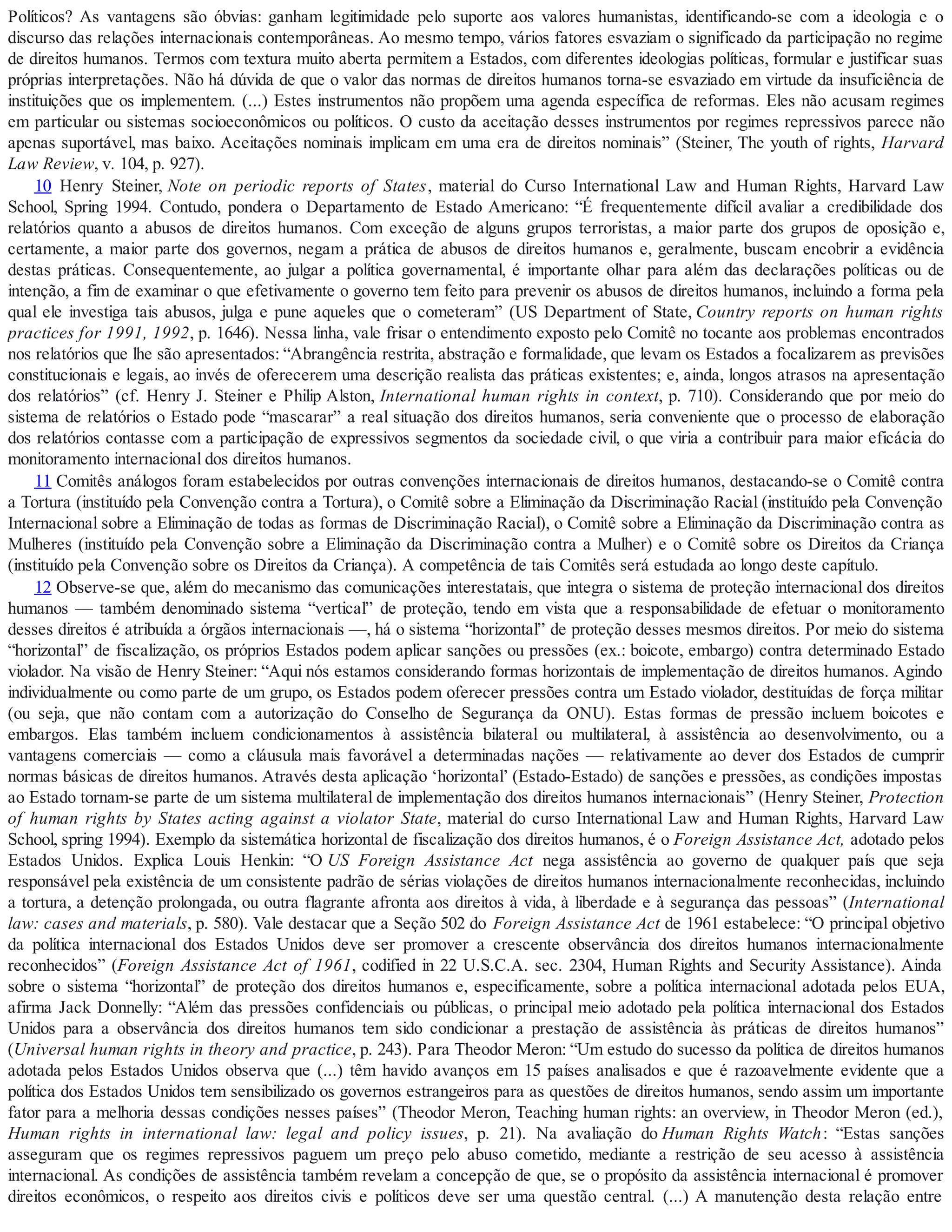 Políticos? As vantagens são óbvias: ganham legitimidade pelo suporte aos valores humanistas, identificando-se com a ideologia e o
discurso das relações internacionais contemporâneas. Ao mesmo tempo, vários fatores esvaziam o significado da participação no regime
de direitos humanos. Termos com textura muito aberta permitem a Estados, com diferentes ideologias políticas, formular e justificar suas
próprias interpretações. Não há dúvida de que o valor das normas de direitos humanos torna-se esvaziado em virtude da insuficiência de
instituições que os implementem. (...) Estes instrumentos não propõem uma agenda específica de reformas. Eles não acusam regimes
em particular ou sistemas socioeconômicos ou políticos. O custo da aceitação desses instrumentos por regimes repressivos parece não
apenas suportável, mas baixo. Aceitações nominais implicam em uma era de direitos nominais” (Steiner, The youth of rights, Harvard
Law Review, v. 104, p. 927).
10 Henry Steiner, Note on periodic reports of States, material do Curso International Law and Human Rights, Harvard Law
School, Spring 1994. Contudo, pondera o Departamento de Estado Americano: “É frequentemente difícil avaliar a credibilidade dos
relatórios quanto a abusos de direitos humanos. Com exceção de alguns grupos terroristas, a maior parte dos grupos de oposição e,
certamente, a maior parte dos governos, negam a prática de abusos de direitos humanos e, geralmente, buscam encobrir a evidência
destas práticas. Consequentemente, ao julgar a política governamental, é importante olhar para além das declarações políticas ou de
intenção, a fim de examinar o que efetivamente o governo tem feito para prevenir os abusos de direitos humanos, incluindo a forma pela
qual ele investiga tais abusos, julga e pune aqueles que o cometeram” (US Department of State, Country reports on human rights
practices for 1991, 1992, p. 1646). Nessa linha, vale frisar o entendimento exposto pelo Comitê no tocante aos problemas encontrados
nos relatórios que lhe são apresentados: “Abrangência restrita, abstração e formalidade, que levam os Estados a focalizarem as previsões
constitucionais e legais, ao invés de oferecerem uma descrição realista das práticas existentes; e, ainda, longos atrasos na apresentação
dos relatórios” (cf. Henry J. Steiner e Philip Alston, International human rights in context, p. 710). Considerando que por meio do
sistema de relatórios o Estado pode “mascarar” a real situação dos direitos humanos, seria conveniente que o processo de elaboração
dos relatórios contasse com a participação de expressivos segmentos da sociedade civil, o que viria a contribuir para maior eficácia do
monitoramento internacional dos direitos humanos.
11 Comitês análogos foram estabelecidos por outras convenções internacionais de direitos humanos, destacando-se o Comitê contra
a Tortura (instituído pela Convenção contra a Tortura), o Comitê sobre a Eliminação da Discriminação Racial (instituído pela Convenção
Internacional sobre a Eliminação de todas as formas de Discriminação Racial), o Comitê sobre a Eliminação da Discriminação contra as
Mulheres (instituído pela Convenção sobre a Eliminação da Discriminação contra a Mulher) e o Comitê sobre os Direitos da Criança
(instituído pela Convenção sobre os Direitos da Criança). A competência de tais Comitês será estudada ao longo deste capítulo.
12 Observe-se que, além do mecanismo das comunicações interestatais, que integra o sistema de proteção internacional dos direitos
humanos — também denominado sistema “vertical” de proteção, tendo em vista que a responsabilidade de efetuar o monitoramento
desses direitos é atribuída a órgãos internacionais —, há o sistema “horizontal” de proteção desses mesmos direitos. Por meio do sistema
“horizontal” de fiscalização, os próprios Estados podem aplicar sanções ou pressões (ex.: boicote, embargo) contra determinado Estado
violador. Na visão de Henry Steiner: “Aqui nós estamos considerando formas horizontais de implementação de direitos humanos. Agindo
individualmente ou como parte de um grupo, os Estados podem oferecer pressões contra um Estado violador, destituídas de força militar
(ou seja, que não contam com a autorização do Conselho de Segurança da ONU). Estas formas de pressão incluem boicotes e
embargos. Elas também incluem condicionamentos à assistência bilateral ou multilateral, à assistência ao desenvolvimento, ou a
vantagens comerciais — como a cláusula mais favorável a determinadas nações — relativamente ao dever dos Estados de cumprir
normas básicas de direitos humanos. Através desta aplicação ‘horizontal’ (Estado-Estado) de sanções e pressões, as condições impostas
ao Estado tornam-se parte de um sistema multilateral de implementação dos direitos humanos internacionais” (Henry Steiner, Protection
of human rights by States acting against a violator State, material do curso International Law and Human Rights, Harvard Law
School, spring 1994). Exemplo da sistemática horizontal de fiscalização dos direitos humanos, é o Foreign Assistance Act, adotado pelos
Estados Unidos. Explica Louis Henkin: “O US Foreign Assistance Act nega assistência ao governo de qualquer país que seja
responsável pela existência de um consistente padrão de sérias violações de direitos humanos internacionalmente reconhecidas, incluindo
a tortura, a detenção prolongada, ou outra flagrante afronta aos direitos à vida, à liberdade e à segurança das pessoas” (International
law: cases and materials, p. 580). Vale destacar que a Seção 502 do Foreign Assistance Act de 1961 estabelece: “O principal objetivo
da política internacional dos Estados Unidos deve ser promover a crescente observância dos direitos humanos internacionalmente
reconhecidos” (Foreign Assistance Act of 1961, codified in 22 U.S.C.A. sec. 2304, Human Rights and Security Assistance). Ainda
sobre o sistema “horizontal” de proteção dos direitos humanos e, especificamente, sobre a política internacional adotada pelos EUA,
afirma Jack Donnelly: “Além das pressões confidenciais ou públicas, o principal meio adotado pela política internacional dos Estados
Unidos para a observância dos direitos humanos tem sido condicionar a prestação de assistência às práticas de direitos humanos”
(Universal human rights in theory and practice, p. 243). Para Theodor Meron: “Um estudo do sucesso da política de direitos humanos
adotada pelos Estados Unidos observa que (...) têm havido avanços em 15 países analisados e que é razoavelmente evidente que a
política dos Estados Unidos tem sensibilizado os governos estrangeiros para as questões de direitos humanos, sendo assim um importante
fator para a melhoria dessas condições nesses países” (Theodor Meron, Teaching human rights: an overview, in Theodor Meron (ed.),
Human rights in international law: legal and policy issues, p. 21). Na avaliação do Human Rights Watch: “Estas sanções
asseguram que os regimes repressivos paguem um preço pelo abuso cometido, mediante a restrição de seu acesso à assistência
internacional. As condições de assistência também revelam a concepção de que, se o propósito da assistência internacional é promover
direitos econômicos, o respeito aos direitos civis e políticos deve ser uma questão central. (...) A manutenção desta relação entre
 