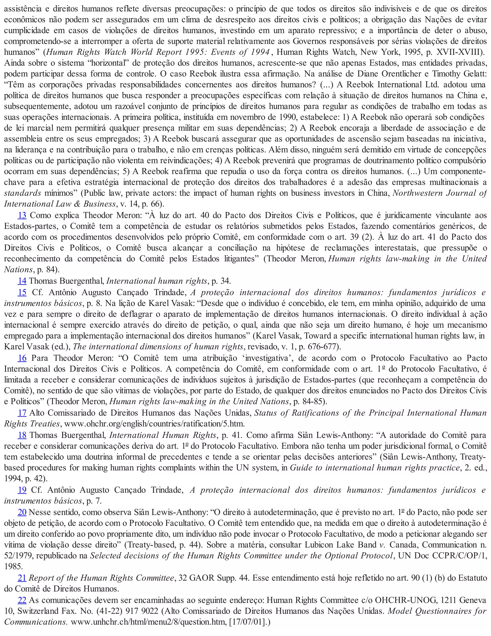 assistência e direitos humanos reflete diversas preocupações: o princípio de que todos os direitos são indivisíveis e de que os direitos
econômicos não podem ser assegurados em um clima de desrespeito aos direitos civis e políticos; a obrigação das Nações de evitar
cumplicidade em casos de violações de direitos humanos, investindo em um aparato repressivo; e a importância de deter o abuso,
comprometendo-se a interromper a oferta de suporte material relativamente aos Governos responsáveis por sérias violações de direitos
humanos” (Human Rights Watch World Report 1995: Events of 1994 , Human Rights Watch, New York, 1995, p. XVII-XVIII).
Ainda sobre o sistema “horizontal” de proteção dos direitos humanos, acrescente-se que não apenas Estados, mas entidades privadas,
podem participar dessa forma de controle. O caso Reebok ilustra essa afirmação. Na análise de Diane Orentlicher e Timothy Gelatt:
“Têm as corporações privadas responsabilidades concernentes aos direitos humanos? (...) A Reebok International Ltd. adotou uma
política de direitos humanos que busca responder a preocupações específicas com relação à situação de direitos humanos na China e,
subsequentemente, adotou um razoável conjunto de princípios de direitos humanos para regular as condições de trabalho em todas as
suas operações internacionais. A primeira política, instituída em novembro de 1990, estabelece: 1) A Reebok não operará sob condições
de lei marcial nem permitirá qualquer presença militar em suas dependências; 2) A Reebok encoraja a liberdade de associação e de
assembleia entre os seus empregados; 3) A Reebok buscará assegurar que as oportunidades de ascensão sejam baseadas na iniciativa,
na liderança e na contribuição para o trabalho, e não em crenças políticas. Além disso, ninguém será demitido em virtude de concepções
políticas ou de participação não violenta em reivindicações; 4) A Reebok prevenirá que programas de doutrinamento político compulsório
ocorram em suas dependências; 5) A Reebok reafirma que repudia o uso da força contra os direitos humanos. (...) Um componente-
chave para a efetiva estratégia internacional de proteção dos direitos dos trabalhadores é a adesão das empresas multinacionais a
standards mínimos” (Public law, private actors: the impact of human rights on business investors in China, Northwestern Journal of
International Law & Business, v. 14, p. 66).
13 Como explica Theodor Meron: “À luz do art. 40 do Pacto dos Direitos Civis e Políticos, que é juridicamente vinculante aos
Estados-partes, o Comitê tem a competência de estudar os relatórios submetidos pelos Estados, fazendo comentários genéricos, de
acordo com os procedimentos desenvolvidos pelo próprio Comitê, em conformidade com o art. 39 (2). À luz do art. 41 do Pacto dos
Direitos Civis e Políticos, o Comitê busca alcançar a conciliação na hipótese de reclamações interestatais, que pressupõe o
reconhecimento da competência do Comitê pelos Estados litigantes” (Theodor Meron, Human rights law-making in the United
Nations, p. 84).
14 Thomas Buergenthal, International human rights, p. 34.
15 Cf. Antônio Augusto Cançado Trindade, A proteção internacional dos direitos humanos: fundamentos jurídicos e
instrumentos básicos, p. 8. Na lição de Karel Vasak: “Desde que o indivíduo é concebido, ele tem, em minha opinião, adquirido de uma
vez e para sempre o direito de deflagrar o aparato de implementação de direitos humanos internacionais. O direito individual à ação
internacional é sempre exercido através do direito de petição, o qual, ainda que não seja um direito humano, é hoje um mecanismo
empregado para a implementação internacional dos direitos humanos” (Karel Vasak, Toward a specific international human rights law, in
Karel Vasak (ed.), The international dimensions of human rights, revisado, v. 1, p. 676-677).
16 Para Theodor Meron: “O Comitê tem uma atribuição ‘investigativa’, de acordo com o Protocolo Facultativo ao Pacto
Internacional dos Direitos Civis e Políticos. A competência do Comitê, em conformidade com o art. 1º do Protocolo Facultativo, é
limitada a receber e considerar comunicações de indivíduos sujeitos à jurisdição de Estados-partes (que reconheçam a competência do
Comitê), no sentido de que são vítimas de violações, por parte do Estado, de qualquer dos direitos enunciados no Pacto dos Direitos Civis
e Políticos” (Theodor Meron, Human rights law-making in the United Nations, p. 84-85).
17 Alto Comissariado de Direitos Humanos das Nações Unidas, Status of Ratifications of the Principal International Human
Rights Treaties, www.ohchr.org/english/countries/ratification/5.htm.
18 Thomas Buergenthal, International Human Rights, p. 41. Como afirma Siân Lewis-Anthony: “A autoridade do Comitê para
receber e considerar comunicações deriva do art. 1º do Protocolo Facultativo. Embora não tenha um poder jurisdicional formal, o Comitê
tem estabelecido uma doutrina informal de precedentes e tende a se orientar pelas decisões anteriores” (Siân Lewis-Anthony, Treaty-
based procedures for making human rights complaints within the UN system, in Guide to international human rights practice, 2. ed.,
1994, p. 42).
19 Cf. Antônio Augusto Cançado Trindade, A proteção internacional dos direitos humanos: fundamentos jurídicos e
instrumentos básicos, p. 7.
20 Nesse sentido, como observa Siân Lewis-Anthony: “O direito à autodeterminação, que é previsto no art. 1º do Pacto, não pode ser
objeto de petição, de acordo com o Protocolo Facultativo. O Comitê tem entendido que, na medida em que o direito à autodeterminação é
um direito conferido ao povo propriamente dito, um indivíduo não pode invocar o Protocolo Facultativo, de modo a peticionar alegando ser
vítima de violação desse direito” (Treaty-based, p. 44). Sobre a matéria, consultar Lubicon Lake Band v. Canada, Communication n.
52/1979, republicado na Selected decisions of the Human Rights Committee under the Optional Protocol, UN Doc CCPR/C/OP/1,
1985.
21 Report of the Human Rights Committee, 32 GAOR Supp. 44. Esse entendimento está hoje refletido no art. 90 (1) (b) do Estatuto
do Comitê de Direitos Humanos.
22 As comunicações devem ser encaminhadas ao seguinte endereço: Human Rights Committee c/o OHCHR-UNOG, 1211 Geneva
10, Switzerland Fax. No. (41-22) 917 9022 (Alto Comissariado de Direitos Humanos das Nações Unidas. Model Questionnaires for
Communications. www.unhchr.ch/html/menu2/8/question.htm, [17/07/01].)
 