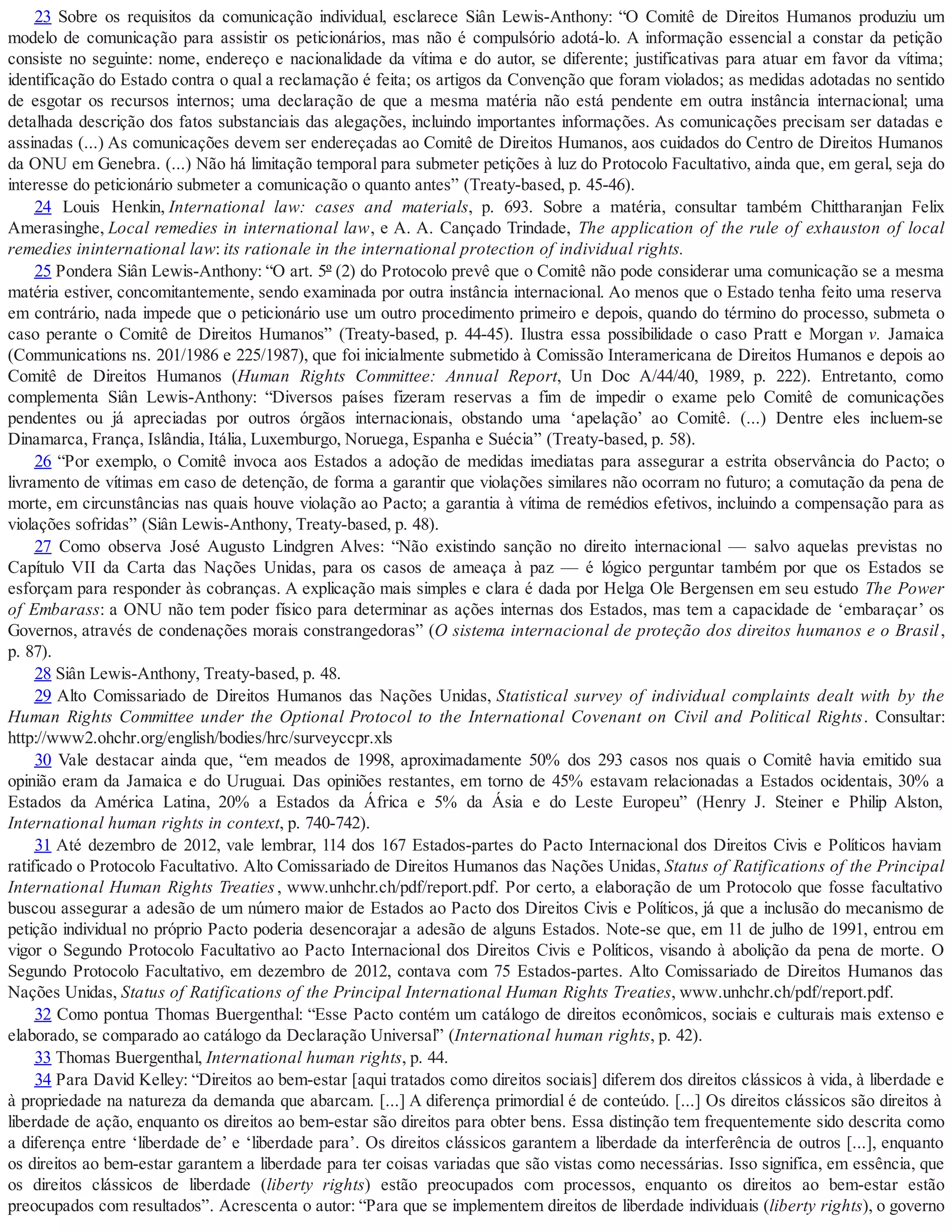 23 Sobre os requisitos da comunicação individual, esclarece Siân Lewis-Anthony: “O Comitê de Direitos Humanos produziu um
modelo de comunicação para assistir os peticionários, mas não é compulsório adotá-lo. A informação essencial a constar da petição
consiste no seguinte: nome, endereço e nacionalidade da vítima e do autor, se diferente; justificativas para atuar em favor da vítima;
identificação do Estado contra o qual a reclamação é feita; os artigos da Convenção que foram violados; as medidas adotadas no sentido
de esgotar os recursos internos; uma declaração de que a mesma matéria não está pendente em outra instância internacional; uma
detalhada descrição dos fatos substanciais das alegações, incluindo importantes informações. As comunicações precisam ser datadas e
assinadas (...) As comunicações devem ser endereçadas ao Comitê de Direitos Humanos, aos cuidados do Centro de Direitos Humanos
da ONU em Genebra. (...) Não há limitação temporal para submeter petições à luz do Protocolo Facultativo, ainda que, em geral, seja do
interesse do peticionário submeter a comunicação o quanto antes” (Treaty-based, p. 45-46).
24 Louis Henkin, International law: cases and materials, p. 693. Sobre a matéria, consultar também Chittharanjan Felix
Amerasinghe, Local remedies in international law, e A. A. Cançado Trindade, The application of the rule of exhauston of local
remedies ininternational law: its rationale in the international protection of individual rights.
25 Pondera Siân Lewis-Anthony: “O art. 5º (2) do Protocolo prevê que o Comitê não pode considerar uma comunicação se a mesma
matéria estiver, concomitantemente, sendo examinada por outra instância internacional. Ao menos que o Estado tenha feito uma reserva
em contrário, nada impede que o peticionário use um outro procedimento primeiro e depois, quando do término do processo, submeta o
caso perante o Comitê de Direitos Humanos” (Treaty-based, p. 44-45). Ilustra essa possibilidade o caso Pratt e Morgan v. Jamaica
(Communications ns. 201/1986 e 225/1987), que foi inicialmente submetido à Comissão Interamericana de Direitos Humanos e depois ao
Comitê de Direitos Humanos (Human Rights Committee: Annual Report, Un Doc A/44/40, 1989, p. 222). Entretanto, como
complementa Siân Lewis-Anthony: “Diversos países fizeram reservas a fim de impedir o exame pelo Comitê de comunicações
pendentes ou já apreciadas por outros órgãos internacionais, obstando uma ‘apelação’ ao Comitê. (...) Dentre eles incluem-se
Dinamarca, França, Islândia, Itália, Luxemburgo, Noruega, Espanha e Suécia” (Treaty-based, p. 58).
26 “Por exemplo, o Comitê invoca aos Estados a adoção de medidas imediatas para assegurar a estrita observância do Pacto; o
livramento de vítimas em caso de detenção, de forma a garantir que violações similares não ocorram no futuro; a comutação da pena de
morte, em circunstâncias nas quais houve violação ao Pacto; a garantia à vítima de remédios efetivos, incluindo a compensação para as
violações sofridas” (Siân Lewis-Anthony, Treaty-based, p. 48).
27 Como observa José Augusto Lindgren Alves: “Não existindo sanção no direito internacional — salvo aquelas previstas no
Capítulo VII da Carta das Nações Unidas, para os casos de ameaça à paz — é lógico perguntar também por que os Estados se
esforçam para responder às cobranças. A explicação mais simples e clara é dada por Helga Ole Bergensen em seu estudo The Power
of Embarass: a ONU não tem poder físico para determinar as ações internas dos Estados, mas tem a capacidade de ‘embaraçar’ os
Governos, através de condenações morais constrangedoras” (O sistema internacional de proteção dos direitos humanos e o Brasil,
p. 87).
28 Siân Lewis-Anthony, Treaty-based, p. 48.
29 Alto Comissariado de Direitos Humanos das Nações Unidas, Statistical survey of individual complaints dealt with by the
Human Rights Committee under the Optional Protocol to the International Covenant on Civil and Political Rights. Consultar:
http://www2.ohchr.org/english/bodies/hrc/surveyccpr.xls
30 Vale destacar ainda que, “em meados de 1998, aproximadamente 50% dos 293 casos nos quais o Comitê havia emitido sua
opinião eram da Jamaica e do Uruguai. Das opiniões restantes, em torno de 45% estavam relacionadas a Estados ocidentais, 30% a
Estados da América Latina, 20% a Estados da África e 5% da Ásia e do Leste Europeu” (Henry J. Steiner e Philip Alston,
International human rights in context, p. 740-742).
31 Até dezembro de 2012, vale lembrar, 114 dos 167 Estados-partes do Pacto Internacional dos Direitos Civis e Políticos haviam
ratificado o Protocolo Facultativo. Alto Comissariado de Direitos Humanos das Nações Unidas, Status of Ratifications of the Principal
International Human Rights Treaties, www.unhchr.ch/pdf/report.pdf. Por certo, a elaboração de um Protocolo que fosse facultativo
buscou assegurar a adesão de um número maior de Estados ao Pacto dos Direitos Civis e Políticos, já que a inclusão do mecanismo de
petição individual no próprio Pacto poderia desencorajar a adesão de alguns Estados. Note-se que, em 11 de julho de 1991, entrou em
vigor o Segundo Protocolo Facultativo ao Pacto Internacional dos Direitos Civis e Políticos, visando à abolição da pena de morte. O
Segundo Protocolo Facultativo, em dezembro de 2012, contava com 75 Estados-partes. Alto Comissariado de Direitos Humanos das
Nações Unidas, Status of Ratifications of the Principal International Human Rights Treaties, www.unhchr.ch/pdf/report.pdf.
32 Como pontua Thomas Buergenthal: “Esse Pacto contém um catálogo de direitos econômicos, sociais e culturais mais extenso e
elaborado, se comparado ao catálogo da Declaração Universal” (International human rights, p. 42).
33 Thomas Buergenthal, International human rights, p. 44.
34 Para David Kelley: “Direitos ao bem-estar [aqui tratados como direitos sociais] diferem dos direitos clássicos à vida, à liberdade e
à propriedade na natureza da demanda que abarcam. [...] A diferença primordial é de conteúdo. [...] Os direitos clássicos são direitos à
liberdade de ação, enquanto os direitos ao bem-estar são direitos para obter bens. Essa distinção tem frequentemente sido descrita como
a diferença entre ‘liberdade de’ e ‘liberdade para’. Os direitos clássicos garantem a liberdade da interferência de outros [...], enquanto
os direitos ao bem-estar garantem a liberdade para ter coisas variadas que são vistas como necessárias. Isso significa, em essência, que
os direitos clássicos de liberdade (liberty rights) estão preocupados com processos, enquanto os direitos ao bem-estar estão
preocupados com resultados”. Acrescenta o autor: “Para que se implementem direitos de liberdade individuais (liberty rights), o governo
 