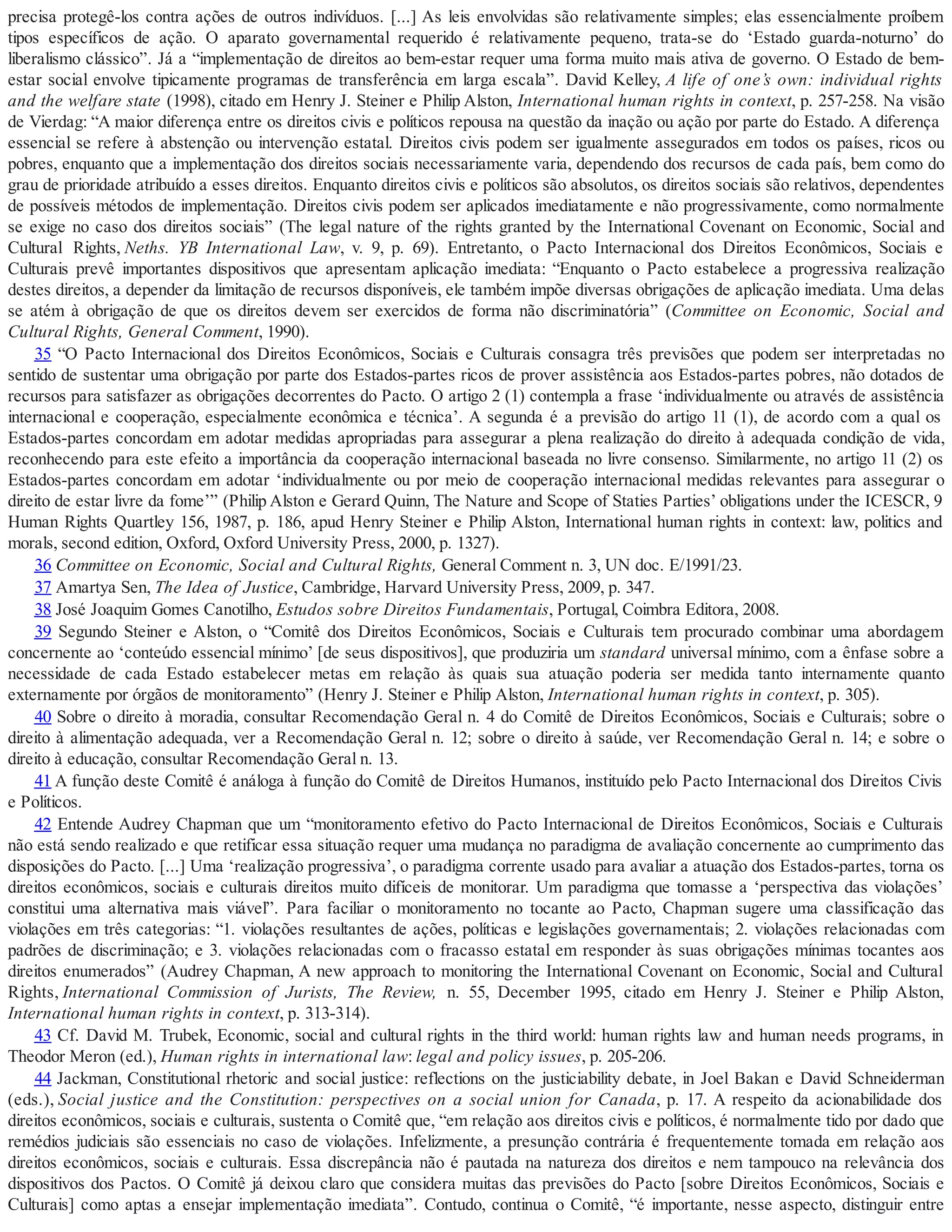 precisa protegê-los contra ações de outros indivíduos. [...] As leis envolvidas são relativamente simples; elas essencialmente proíbem
tipos específicos de ação. O aparato governamental requerido é relativamente pequeno, trata-se do ‘Estado guarda-noturno’ do
liberalismo clássico”. Já a “implementação de direitos ao bem-estar requer uma forma muito mais ativa de governo. O Estado de bem-
estar social envolve tipicamente programas de transferência em larga escala”. David Kelley, A life of one’s own: individual rights
and the welfare state (1998), citado em Henry J. Steiner e Philip Alston, International human rights in context, p. 257-258. Na visão
de Vierdag: “A maior diferença entre os direitos civis e políticos repousa na questão da inação ou ação por parte do Estado. A diferença
essencial se refere à abstenção ou intervenção estatal. Direitos civis podem ser igualmente assegurados em todos os países, ricos ou
pobres, enquanto que a implementação dos direitos sociais necessariamente varia, dependendo dos recursos de cada país, bem como do
grau de prioridade atribuído a esses direitos. Enquanto direitos civis e políticos são absolutos, os direitos sociais são relativos, dependentes
de possíveis métodos de implementação. Direitos civis podem ser aplicados imediatamente e não progressivamente, como normalmente
se exige no caso dos direitos sociais” (The legal nature of the rights granted by the International Covenant on Economic, Social and
Cultural Rights, Neths. YB International Law, v. 9, p. 69). Entretanto, o Pacto Internacional dos Direitos Econômicos, Sociais e
Culturais prevê importantes dispositivos que apresentam aplicação imediata: “Enquanto o Pacto estabelece a progressiva realização
destes direitos, a depender da limitação de recursos disponíveis, ele também impõe diversas obrigações de aplicação imediata. Uma delas
se atém à obrigação de que os direitos devem ser exercidos de forma não discriminatória” (Committee on Economic, Social and
Cultural Rights, General Comment, 1990).
35 “O Pacto Internacional dos Direitos Econômicos, Sociais e Culturais consagra três previsões que podem ser interpretadas no
sentido de sustentar uma obrigação por parte dos Estados-partes ricos de prover assistência aos Estados-partes pobres, não dotados de
recursos para satisfazer as obrigações decorrentes do Pacto. O artigo 2 (1) contempla a frase ‘individualmente ou através de assistência
internacional e cooperação, especialmente econômica e técnica’. A segunda é a previsão do artigo 11 (1), de acordo com a qual os
Estados-partes concordam em adotar medidas apropriadas para assegurar a plena realização do direito à adequada condição de vida,
reconhecendo para este efeito a importância da cooperação internacional baseada no livre consenso. Similarmente, no artigo 11 (2) os
Estados-partes concordam em adotar ‘individualmente ou por meio de cooperação internacional medidas relevantes para assegurar o
direito de estar livre da fome’” (Philip Alston e Gerard Quinn, The Nature and Scope of Staties Parties’ obligations under the ICESCR, 9
Human Rights Quartley 156, 1987, p. 186, apud Henry Steiner e Philip Alston, International human rights in context: law, politics and
morals, second edition, Oxford, Oxford University Press, 2000, p. 1327).
36 Committee on Economic, Social and Cultural Rights, General Comment n. 3, UN doc. E/1991/23.
37 Amartya Sen, The Idea of Justice, Cambridge, Harvard University Press, 2009, p. 347.
38 José Joaquim Gomes Canotilho, Estudos sobre Direitos Fundamentais, Portugal, Coimbra Editora, 2008.
39 Segundo Steiner e Alston, o “Comitê dos Direitos Econômicos, Sociais e Culturais tem procurado combinar uma abordagem
concernente ao ‘conteúdo essencial mínimo’ [de seus dispositivos], que produziria um standard universal mínimo, com a ênfase sobre a
necessidade de cada Estado estabelecer metas em relação às quais sua atuação poderia ser medida tanto internamente quanto
externamente por órgãos de monitoramento” (Henry J. Steiner e Philip Alston, International human rights in context, p. 305).
40 Sobre o direito à moradia, consultar Recomendação Geral n. 4 do Comitê de Direitos Econômicos, Sociais e Culturais; sobre o
direito à alimentação adequada, ver a Recomendação Geral n. 12; sobre o direito à saúde, ver Recomendação Geral n. 14; e sobre o
direito à educação, consultar Recomendação Geral n. 13.
41 A função deste Comitê é análoga à função do Comitê de Direitos Humanos, instituído pelo Pacto Internacional dos Direitos Civis
e Políticos.
42 Entende Audrey Chapman que um “monitoramento efetivo do Pacto Internacional de Direitos Econômicos, Sociais e Culturais
não está sendo realizado e que retificar essa situação requer uma mudança no paradigma de avaliação concernente ao cumprimento das
disposições do Pacto. [...] Uma ‘realização progressiva’, o paradigma corrente usado para avaliar a atuação dos Estados-partes, torna os
direitos econômicos, sociais e culturais direitos muito difíceis de monitorar. Um paradigma que tomasse a ‘perspectiva das violações’
constitui uma alternativa mais viável”. Para faciliar o monitoramento no tocante ao Pacto, Chapman sugere uma classificação das
violações em três categorias: “1. violações resultantes de ações, políticas e legislações governamentais; 2. violações relacionadas com
padrões de discriminação; e 3. violações relacionadas com o fracasso estatal em responder às suas obrigações mínimas tocantes aos
direitos enumerados” (Audrey Chapman, A new approach to monitoring the International Covenant on Economic, Social and Cultural
Rights, International Commission of Jurists, The Review, n. 55, December 1995, citado em Henry J. Steiner e Philip Alston,
International human rights in context, p. 313-314).
43 Cf. David M. Trubek, Economic, social and cultural rights in the third world: human rights law and human needs programs, in
Theodor Meron (ed.), Human rights in international law: legal and policy issues, p. 205-206.
44 Jackman, Constitutional rhetoric and social justice: reflections on the justiciability debate, in Joel Bakan e David Schneiderman
(eds.), Social justice and the Constitution: perspectives on a social union for Canada, p. 17. A respeito da acionabilidade dos
direitos econômicos, sociais e culturais, sustenta o Comitê que, “em relação aos direitos civis e políticos, é normalmente tido por dado que
remédios judiciais são essenciais no caso de violações. Infelizmente, a presunção contrária é frequentemente tomada em relação aos
direitos econômicos, sociais e culturais. Essa discrepância não é pautada na natureza dos direitos e nem tampouco na relevância dos
dispositivos dos Pactos. O Comitê já deixou claro que considera muitas das previsões do Pacto [sobre Direitos Econômicos, Sociais e
Culturais] como aptas a ensejar implementação imediata”. Contudo, continua o Comitê, “é importante, nesse aspecto, distinguir entre
 