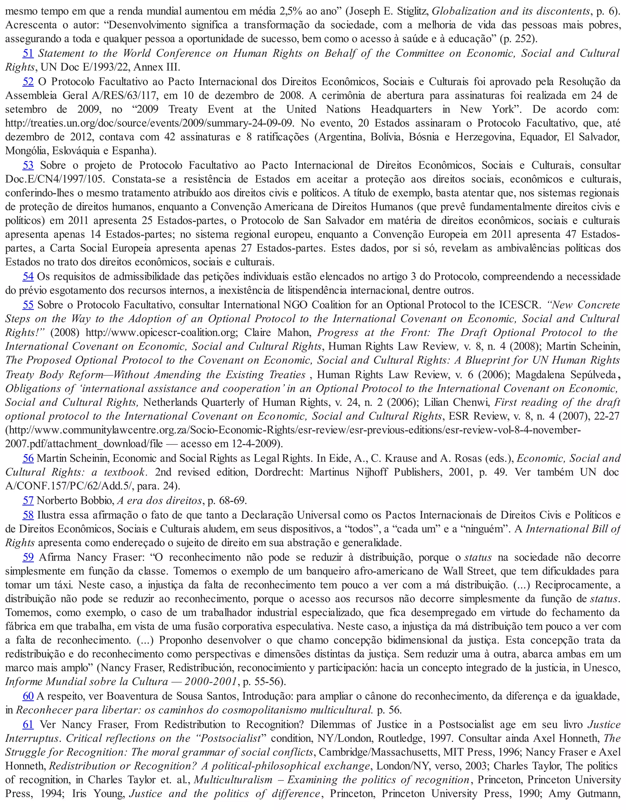 mesmo tempo em que a renda mundial aumentou em média 2,5% ao ano” (Joseph E. Stiglitz, Globalization and its discontents, p. 6).
Acrescenta o autor: “Desenvolvimento significa a transformação da sociedade, com a melhoria de vida das pessoas mais pobres,
assegurando a toda e qualquer pessoa a oportunidade de sucesso, bem como o acesso à saúde e à educação” (p. 252).
51 Statement to the World Conference on Human Rights on Behalf of the Committee on Economic, Social and Cultural
Rights, UN Doc E/1993/22, Annex III.
52 O Protocolo Facultativo ao Pacto Internacional dos Direitos Econômicos, Sociais e Culturais foi aprovado pela Resolução da
Assembleia Geral A/RES/63/117, em 10 de dezembro de 2008. A cerimônia de abertura para assinaturas foi realizada em 24 de
setembro de 2009, no “2009 Treaty Event at the United Nations Headquarters in New York”. De acordo com:
http://treaties.un.org/doc/source/events/2009/summary-24-09-09. No evento, 20 Estados assinaram o Protocolo Facultativo, que, até
dezembro de 2012, contava com 42 assinaturas e 8 ratificações (Argentina, Bolívia, Bósnia e Herzegovina, Equador, El Salvador,
Mongólia, Eslováquia e Espanha).
53 Sobre o projeto de Protocolo Facultativo ao Pacto Internacional de Direitos Econômicos, Sociais e Culturais, consultar
Doc.E/CN4/1997/105. Constata-se a resistência de Estados em aceitar a proteção aos direitos sociais, econômicos e culturais,
conferindo-lhes o mesmo tratamento atribuído aos direitos civis e políticos. A título de exemplo, basta atentar que, nos sistemas regionais
de proteção de direitos humanos, enquanto a Convenção Americana de Direitos Humanos (que prevê fundamentalmente direitos civis e
políticos) em 2011 apresenta 25 Estados-partes, o Protocolo de San Salvador em matéria de direitos econômicos, sociais e culturais
apresenta apenas 14 Estados-partes; no sistema regional europeu, enquanto a Convenção Europeia em 2011 apresenta 47 Estados-
partes, a Carta Social Europeia apresenta apenas 27 Estados-partes. Estes dados, por si só, revelam as ambivalências políticas dos
Estados no trato dos direitos econômicos, sociais e culturais.
54 Os requisitos de admissibilidade das petições individuais estão elencados no artigo 3 do Protocolo, compreendendo a necessidade
do prévio esgotamento dos recursos internos, a inexistência de litispendência internacional, dentre outros.
55 Sobre o Protocolo Facultativo, consultar International NGO Coalition for an Optional Protocol to the ICESCR. “New Concrete
Steps on the Way to the Adoption of an Optional Protocol to the International Covenant on Economic, Social and Cultural
Rights!” (2008) http://www.opicescr-coalition.org; Claire Mahon, Progress at the Front: The Draft Optional Protocol to the
International Covenant on Economic, Social and Cultural Rights, Human Rights Law Review, v. 8, n. 4 (2008); Martin Scheinin,
The Proposed Optional Protocol to the Covenant on Economic, Social and Cultural Rights: A Blueprint for UN Human Rights
Treaty Body Reform—Without Amending the Existing Treaties , Human Rights Law Review, v. 6 (2006); Magdalena Sepúlveda ,
Obligations of ‘international assistance and cooperation’ in an Optional Protocol to the International Covenant on Economic,
Social and Cultural Rights, Netherlands Quarterly of Human Rights, v. 24, n. 2 (2006); Lilian Chenwi, First reading of the draft
optional protocol to the International Covenant on Economic, Social and Cultural Rights, ESR Review, v. 8, n. 4 (2007), 22-27
(http://www.communitylawcentre.org.za/Socio-Economic-Rights/esr-review/esr-previous-editions/esr-review-vol-8-4-november-
2007.pdf/attachment_download/file — acesso em 12-4-2009).
56 Martin Scheinin, Economic and Social Rights as Legal Rights. In Eide, A., C. Krause and A. Rosas (eds.), Economic, Social and
Cultural Rights: a textbook. 2nd revised edition, Dordrecht: Martinus Nijhoff Publishers, 2001, p. 49. Ver também UN doc
A/CONF.157/PC/62/Add.5/, para. 24).
57 Norberto Bobbio, A era dos direitos, p. 68-69.
58 Ilustra essa afirmação o fato de que tanto a Declaração Universal como os Pactos Internacionais de Direitos Civis e Políticos e
de Direitos Econômicos, Sociais e Culturais aludem, em seus dispositivos, a “todos”, a “cada um” e a “ninguém”. A International Bill of
Rights apresenta como endereçado o sujeito de direito em sua abstração e generalidade.
59 Afirma Nancy Fraser: “O reconhecimento não pode se reduzir à distribuição, porque o status na sociedade não decorre
simplesmente em função da classe. Tomemos o exemplo de um banqueiro afro-americano de Wall Street, que tem dificuldades para
tomar um táxi. Neste caso, a injustiça da falta de reconhecimento tem pouco a ver com a má distribuição. (...) Reciprocamente, a
distribuição não pode se reduzir ao reconhecimento, porque o acesso aos recursos não decorre simplesmente da função de status.
Tomemos, como exemplo, o caso de um trabalhador industrial especializado, que fica desempregado em virtude do fechamento da
fábrica em que trabalha, em vista de uma fusão corporativa especulativa. Neste caso, a injustiça da má distribuição tem pouco a ver com
a falta de reconhecimento. (...) Proponho desenvolver o que chamo concepção bidimensional da justiça. Esta concepção trata da
redistribuição e do reconhecimento como perspectivas e dimensões distintas da justiça. Sem reduzir uma à outra, abarca ambas em um
marco mais amplo” (Nancy Fraser, Redistribución, reconocimiento y participación: hacia un concepto integrado de la justicia, in Unesco,
Informe Mundial sobre la Cultura — 2000-2001, p. 55-56).
60 A respeito, ver Boaventura de Sousa Santos, Introdução: para ampliar o cânone do reconhecimento, da diferença e da igualdade,
in Reconhecer para libertar: os caminhos do cosmopolitanismo multicultural. p. 56.
61 Ver Nancy Fraser, From Redistribution to Recognition? Dilemmas of Justice in a Postsocialist age em seu livro Justice
Interruptus. Critical reflections on the “Postsocialist” condition, NY/London, Routledge, 1997. Consultar ainda Axel Honneth, The
Struggle for Recognition: The moral grammar of social conflicts, Cambridge/Massachusetts, MIT Press, 1996; Nancy Fraser e Axel
Honneth, Redistribution or Recognition? A political-philosophical exchange, London/NY, verso, 2003; Charles Taylor, The politics
of recognition, in Charles Taylor et. al., Multiculturalism – Examining the politics of recognition, Princeton, Princeton University
Press, 1994; Iris Young, Justice and the politics of difference, Princeton, Princeton University Press, 1990; Amy Gutmann,
 
