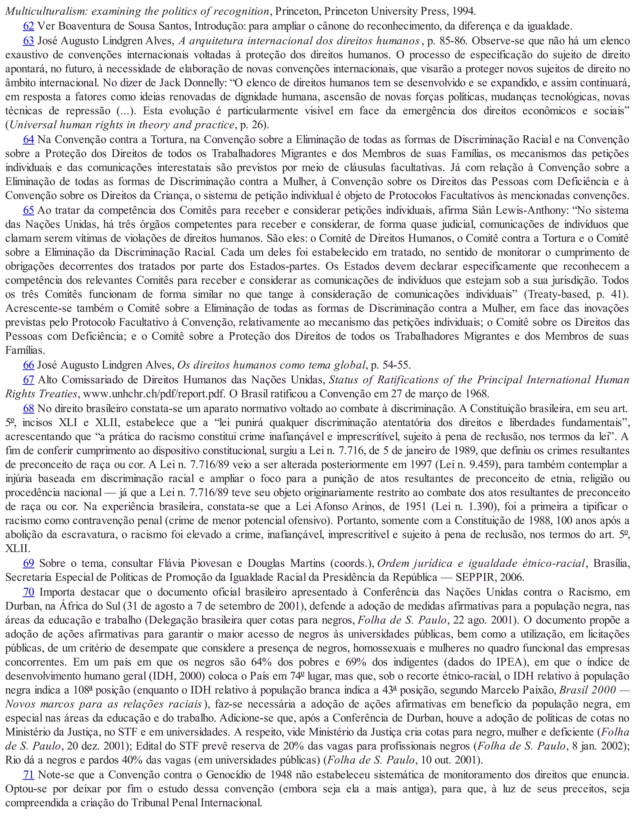 Multiculturalism: examining the politics of recognition, Princeton, Princeton University Press, 1994.
62 Ver Boaventura de Sousa Santos, Introdução: para ampliar o cânone do reconhecimento, da diferença e da igualdade.
63 José Augusto Lindgren Alves, A arquitetura internacional dos direitos humanos, p. 85-86. Observe-se que não há um elenco
exaustivo de convenções internacionais voltadas à proteção dos direitos humanos. O processo de especificação do sujeito de direito
apontará, no futuro, à necessidade de elaboração de novas convenções internacionais, que visarão a proteger novos sujeitos de direito no
âmbito internacional. No dizer de Jack Donnelly: “O elenco de direitos humanos tem se desenvolvido e se expandido, e assim continuará,
em resposta a fatores como ideias renovadas de dignidade humana, ascensão de novas forças políticas, mudanças tecnológicas, novas
técnicas de repressão (...). Esta evolução é particularmente visível em face da emergência dos direitos econômicos e sociais”
(Universal human rights in theory and practice, p. 26).
64 Na Convenção contra a Tortura, na Convenção sobre a Eliminação de todas as formas de Discriminação Racial e na Convenção
sobre a Proteção dos Direitos de todos os Trabalhadores Migrantes e dos Membros de suas Famílias, os mecanismos das petições
individuais e das comunicações interestatais são previstos por meio de cláusulas facultativas. Já com relação à Convenção sobre a
Eliminação de todas as formas de Discriminação contra a Mulher, à Convenção sobre os Direitos das Pessoas com Deficiência e à
Convenção sobre os Direitos da Criança, o sistema de petição individual é objeto de Protocolos Facultativos às mencionadas convenções.
65 Ao tratar da competência dos Comitês para receber e considerar petições individuais, afirma Siân Lewis-Anthony: “No sistema
das Nações Unidas, há três órgãos competentes para receber e considerar, de forma quase judicial, comunicações de indivíduos que
clamam serem vítimas de violações de direitos humanos. São eles: o Comitê de Direitos Humanos, o Comitê contra a Tortura e o Comitê
sobre a Eliminação da Discriminação Racial. Cada um deles foi estabelecido em tratado, no sentido de monitorar o cumprimento de
obrigações decorrentes dos tratados por parte dos Estados-partes. Os Estados devem declarar especificamente que reconhecem a
competência dos relevantes Comitês para receber e considerar as comunicações de indivíduos que estejam sob a sua jurisdição. Todos
os três Comitês funcionam de forma similar no que tange à consideração de comunicações individuais” (Treaty-based, p. 41).
Acrescente-se também o Comitê sobre a Eliminação de todas as formas de Discriminação contra a Mulher, em face das inovações
previstas pelo Protocolo Facultativo à Convenção, relativamente ao mecanismo das petições individuais; o Comitê sobre os Direitos das
Pessoas com Deficiência; e o Comitê sobre a Proteção dos Direitos de todos os Trabalhadores Migrantes e dos Membros de suas
Famílias.
66 José Augusto Lindgren Alves, Os direitos humanos como tema global, p. 54-55.
67 Alto Comissariado de Direitos Humanos das Nações Unidas, Status of Ratifications of the Principal International Human
Rights Treaties, www.unhchr.ch/pdf/report.pdf. O Brasil ratificou a Convenção em 27 de março de 1968.
68 No direito brasileiro constata-se um aparato normativo voltado ao combate à discriminação. A Constituição brasileira, em seu art.
5º, incisos XLI e XLII, estabelece que a “lei punirá qualquer discriminação atentatória dos direitos e liberdades fundamentais”,
acrescentando que “a prática do racismo constitui crime inafiançável e imprescritível, sujeito à pena de reclusão, nos termos da lei”. A
fim de conferir cumprimento ao dispositivo constitucional, surgiu a Lei n. 7.716, de 5 de janeiro de 1989, que definiu os crimes resultantes
de preconceito de raça ou cor. A Lei n. 7.716/89 veio a ser alterada posteriormente em 1997 (Lei n. 9.459), para também contemplar a
injúria baseada em discriminação racial e ampliar o foco para a punição de atos resultantes de preconceito de etnia, religião ou
procedência nacional — já que a Lei n. 7.716/89 teve seu objeto originariamente restrito ao combate dos atos resultantes de preconceito
de raça ou cor. Na experiência brasileira, constata-se que a Lei Afonso Arinos, de 1951 (Lei n. 1.390), foi a primeira a tipificar o
racismo como contravenção penal (crime de menor potencial ofensivo). Portanto, somente com a Constituição de 1988, 100 anos após a
abolição da escravatura, o racismo foi elevado a crime, inafiançável, imprescritível e sujeito à pena de reclusão, nos termos do art. 5º,
XLII.
69 Sobre o tema, consultar Flávia Piovesan e Douglas Martins (coords.), Ordem jurídica e igualdade étnico-racial, Brasília,
Secretaria Especial de Políticas de Promoção da Igualdade Racial da Presidência da República — SEPPIR, 2006.
70 Importa destacar que o documento oficial brasileiro apresentado à Conferência das Nações Unidas contra o Racismo, em
Durban, na África do Sul (31 de agosto a 7 de setembro de 2001), defende a adoção de medidas afirmativas para a população negra, nas
áreas da educação e trabalho (Delegação brasileira quer cotas para negros, Folha de S. Paulo, 22 ago. 2001). O documento propõe a
adoção de ações afirmativas para garantir o maior acesso de negros às universidades públicas, bem como a utilização, em licitações
públicas, de um critério de desempate que considere a presença de negros, homossexuais e mulheres no quadro funcional das empresas
concorrentes. Em um país em que os negros são 64% dos pobres e 69% dos indigentes (dados do IPEA), em que o índice de
desenvolvimento humano geral (IDH, 2000) coloca o País em 74º lugar, mas que, sob o recorte étnico-racial, o IDH relativo à população
negra indica a 108ª posição (enquanto o IDH relativo à população branca indica a 43ª posição, segundo Marcelo Paixão, Brasil 2000 —
Novos marcos para as relações raciais), faz-se necessária a adoção de ações afirmativas em benefício da população negra, em
especial nas áreas da educação e do trabalho. Adicione-se que, após a Conferência de Durban, houve a adoção de políticas de cotas no
Ministério da Justiça, no STF e em universidades. A respeito, vide Ministério da Justiça cria cotas para negro, mulher e deficiente (Folha
de S. Paulo, 20 dez. 2001); Edital do STF prevê reserva de 20% das vagas para profissionais negros (Folha de S. Paulo, 8 jan. 2002);
Rio dá a negros e pardos 40% das vagas (em universidades públicas) (Folha de S. Paulo, 10 out. 2001).
71 Note-se que a Convenção contra o Genocídio de 1948 não estabeleceu sistemática de monitoramento dos direitos que enuncia.
Optou-se por deixar por fim o estudo dessa convenção (embora seja ela a mais antiga), para que, à luz de seus preceitos, seja
compreendida a criação do Tribunal Penal Internacional.
 