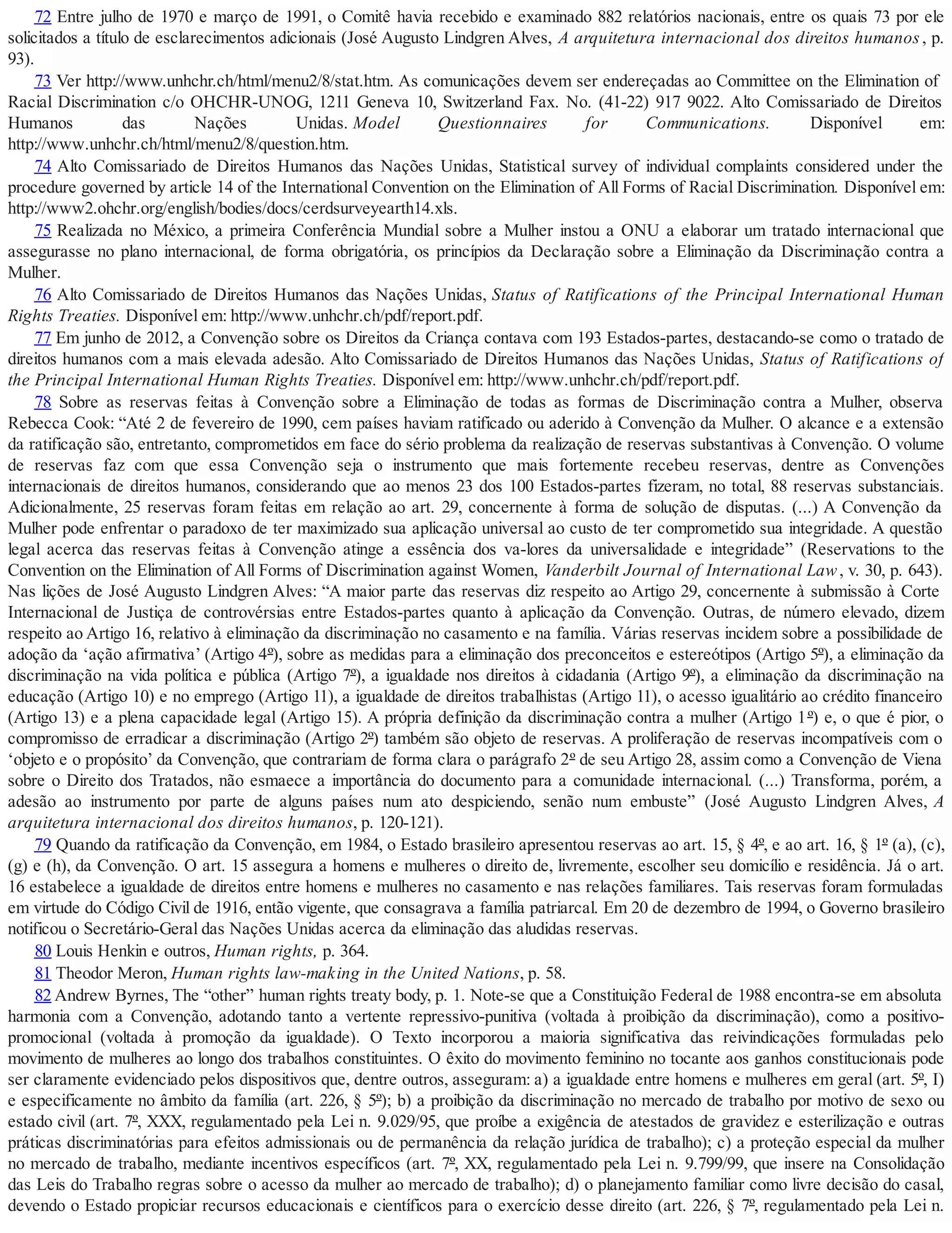 72 Entre julho de 1970 e março de 1991, o Comitê havia recebido e examinado 882 relatórios nacionais, entre os quais 73 por ele
solicitados a título de esclarecimentos adicionais (José Augusto Lindgren Alves, A arquitetura internacional dos direitos humanos, p.
93).
73 Ver http://www.unhchr.ch/html/menu2/8/stat.htm. As comunicações devem ser endereçadas ao Committee on the Elimination of
Racial Discrimination c/o OHCHR-UNOG, 1211 Geneva 10, Switzerland Fax. No. (41-22) 917 9022. Alto Comissariado de Direitos
Humanos das Nações Unidas. Model Questionnaires for Communications. Disponível em:
http://www.unhchr.ch/html/menu2/8/question.htm.
74 Alto Comissariado de Direitos Humanos das Nações Unidas, Statistical survey of individual complaints considered under the
procedure governed by article 14 of the International Convention on the Elimination of All Forms of Racial Discrimination. Disponível em:
http://www2.ohchr.org/english/bodies/docs/cerdsurveyearth14.xls.
75 Realizada no México, a primeira Conferência Mundial sobre a Mulher instou a ONU a elaborar um tratado internacional que
assegurasse no plano internacional, de forma obrigatória, os princípios da Declaração sobre a Eliminação da Discriminação contra a
Mulher.
76 Alto Comissariado de Direitos Humanos das Nações Unidas, Status of Ratifications of the Principal International Human
Rights Treaties. Disponível em: http://www.unhchr.ch/pdf/report.pdf.
77 Em junho de 2012, a Convenção sobre os Direitos da Criança contava com 193 Estados-partes, destacando-se como o tratado de
direitos humanos com a mais elevada adesão. Alto Comissariado de Direitos Humanos das Nações Unidas, Status of Ratifications of
the Principal International Human Rights Treaties. Disponível em: http://www.unhchr.ch/pdf/report.pdf.
78 Sobre as reservas feitas à Convenção sobre a Eliminação de todas as formas de Discriminação contra a Mulher, observa
Rebecca Cook: “Até 2 de fevereiro de 1990, cem países haviam ratificado ou aderido à Convenção da Mulher. O alcance e a extensão
da ratificação são, entretanto, comprometidos em face do sério problema da realização de reservas substantivas à Convenção. O volume
de reservas faz com que essa Convenção seja o instrumento que mais fortemente recebeu reservas, dentre as Convenções
internacionais de direitos humanos, considerando que ao menos 23 dos 100 Estados-partes fizeram, no total, 88 reservas substanciais.
Adicionalmente, 25 reservas foram feitas em relação ao art. 29, concernente à forma de solução de disputas. (...) A Convenção da
Mulher pode enfrentar o paradoxo de ter maximizado sua aplicação universal ao custo de ter comprometido sua integridade. A questão
legal acerca das reservas feitas à Convenção atinge a essência dos va-lores da universalidade e integridade” (Reservations to the
Convention on the Elimination of All Forms of Discrimination against Women, Vanderbilt Journal of International Law, v. 30, p. 643).
Nas lições de José Augusto Lindgren Alves: “A maior parte das reservas diz respeito ao Artigo 29, concernente à submissão à Corte
Internacional de Justiça de controvérsias entre Estados-partes quanto à aplicação da Convenção. Outras, de número elevado, dizem
respeito ao Artigo 16, relativo à eliminação da discriminação no casamento e na família. Várias reservas incidem sobre a possibilidade de
adoção da ‘ação afirmativa’ (Artigo 4º), sobre as medidas para a eliminação dos preconceitos e estereótipos (Artigo 5º), a eliminação da
discriminação na vida política e pública (Artigo 7º), a igualdade nos direitos à cidadania (Artigo 9º), a eliminação da discriminação na
educação (Artigo 10) e no emprego (Artigo 11), a igualdade de direitos trabalhistas (Artigo 11), o acesso igualitário ao crédito financeiro
(Artigo 13) e a plena capacidade legal (Artigo 15). A própria definição da discriminação contra a mulher (Artigo 1º) e, o que é pior, o
compromisso de erradicar a discriminação (Artigo 2º) também são objeto de reservas. A proliferação de reservas incompatíveis com o
‘objeto e o propósito’ da Convenção, que contrariam de forma clara o parágrafo 2º de seu Artigo 28, assim como a Convenção de Viena
sobre o Direito dos Tratados, não esmaece a importância do documento para a comunidade internacional. (...) Transforma, porém, a
adesão ao instrumento por parte de alguns países num ato despiciendo, senão num embuste” (José Augusto Lindgren Alves, A
arquitetura internacional dos direitos humanos, p. 120-121).
79 Quando da ratificação da Convenção, em 1984, o Estado brasileiro apresentou reservas ao art. 15, § 4º, e ao art. 16, § 1º (a), (c),
(g) e (h), da Convenção. O art. 15 assegura a homens e mulheres o direito de, livremente, escolher seu domicílio e residência. Já o art.
16 estabelece a igualdade de direitos entre homens e mulheres no casamento e nas relações familiares. Tais reservas foram formuladas
em virtude do Código Civil de 1916, então vigente, que consagrava a família patriarcal. Em 20 de dezembro de 1994, o Governo brasileiro
notificou o Secretário-Geral das Nações Unidas acerca da eliminação das aludidas reservas.
80 Louis Henkin e outros, Human rights, p. 364.
81 Theodor Meron, Human rights law-making in the United Nations, p. 58.
82 Andrew Byrnes, The “other” human rights treaty body, p. 1. Note-se que a Constituição Federal de 1988 encontra-se em absoluta
harmonia com a Convenção, adotando tanto a vertente repressivo-punitiva (voltada à proibição da discriminação), como a positivo-
promocional (voltada à promoção da igualdade). O Texto incorporou a maioria significativa das reivindicações formuladas pelo
movimento de mulheres ao longo dos trabalhos constituintes. O êxito do movimento feminino no tocante aos ganhos constitucionais pode
ser claramente evidenciado pelos dispositivos que, dentre outros, asseguram: a) a igualdade entre homens e mulheres em geral (art. 5º, I)
e especificamente no âmbito da família (art. 226, § 5º); b) a proibição da discriminação no mercado de trabalho por motivo de sexo ou
estado civil (art. 7º, XXX, regulamentado pela Lei n. 9.029/95, que proíbe a exigência de atestados de gravidez e esterilização e outras
práticas discriminatórias para efeitos admissionais ou de permanência da relação jurídica de trabalho); c) a proteção especial da mulher
no mercado de trabalho, mediante incentivos específicos (art. 7º, XX, regulamentado pela Lei n. 9.799/99, que insere na Consolidação
das Leis do Trabalho regras sobre o acesso da mulher ao mercado de trabalho); d) o planejamento familiar como livre decisão do casal,
devendo o Estado propiciar recursos educacionais e científicos para o exercício desse direito (art. 226, § 7º, regulamentado pela Lei n.
 