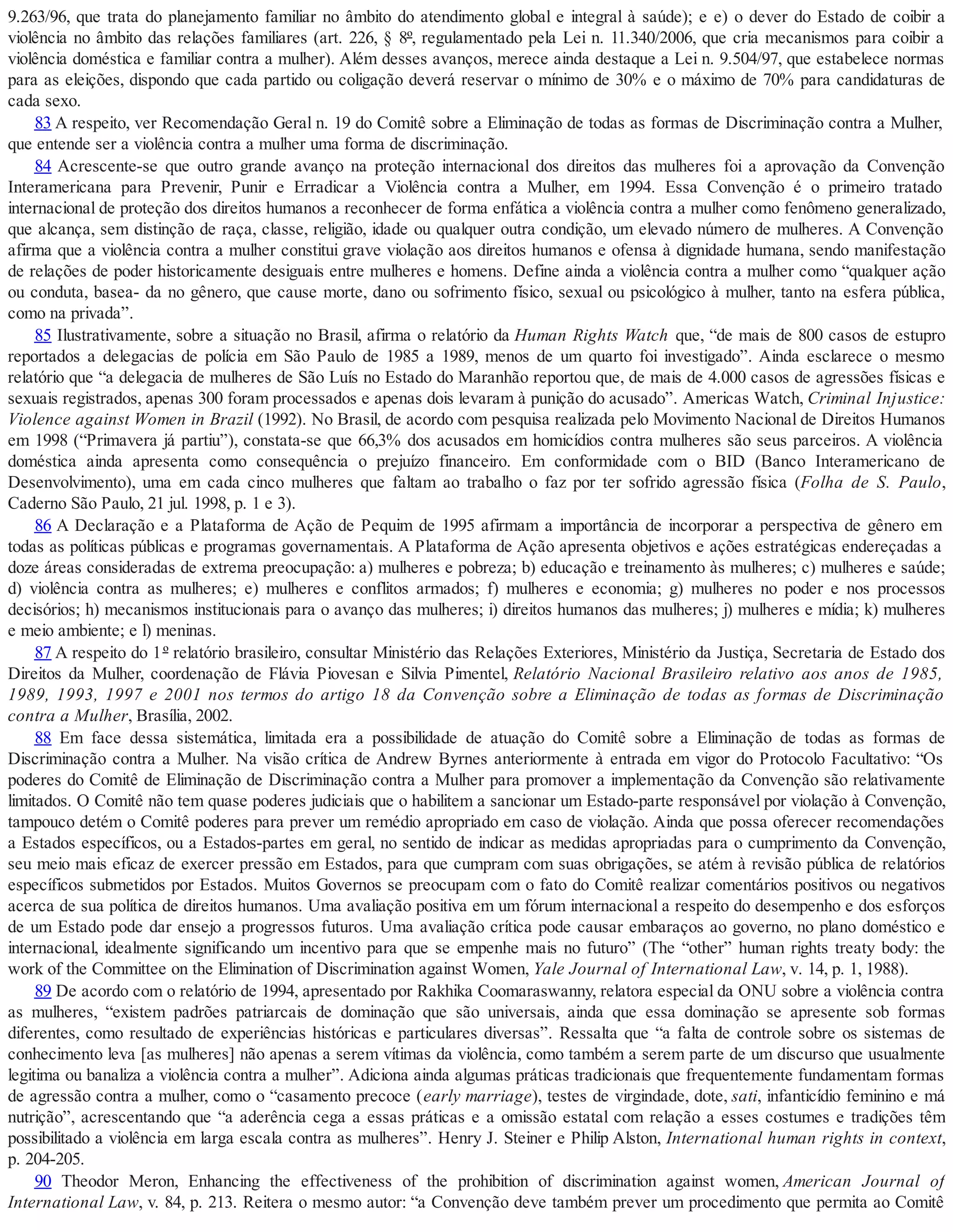 9.263/96, que trata do planejamento familiar no âmbito do atendimento global e integral à saúde); e e) o dever do Estado de coibir a
violência no âmbito das relações familiares (art. 226, § 8º, regulamentado pela Lei n. 11.340/2006, que cria mecanismos para coibir a
violência doméstica e familiar contra a mulher). Além desses avanços, merece ainda destaque a Lei n. 9.504/97, que estabelece normas
para as eleições, dispondo que cada partido ou coligação deverá reservar o mínimo de 30% e o máximo de 70% para candidaturas de
cada sexo.
83 A respeito, ver Recomendação Geral n. 19 do Comitê sobre a Eliminação de todas as formas de Discriminação contra a Mulher,
que entende ser a violência contra a mulher uma forma de discriminação.
84 Acrescente-se que outro grande avanço na proteção internacional dos direitos das mulheres foi a aprovação da Convenção
Interamericana para Prevenir, Punir e Erradicar a Violência contra a Mulher, em 1994. Essa Convenção é o primeiro tratado
internacional de proteção dos direitos humanos a reconhecer de forma enfática a violência contra a mulher como fenômeno generalizado,
que alcança, sem distinção de raça, classe, religião, idade ou qualquer outra condição, um elevado número de mulheres. A Convenção
afirma que a violência contra a mulher constitui grave violação aos direitos humanos e ofensa à dignidade humana, sendo manifestação
de relações de poder historicamente desiguais entre mulheres e homens. Define ainda a violência contra a mulher como “qualquer ação
ou conduta, basea- da no gênero, que cause morte, dano ou sofrimento físico, sexual ou psicológico à mulher, tanto na esfera pública,
como na privada”.
85 Ilustrativamente, sobre a situação no Brasil, afirma o relatório da Human Rights Watch que, “de mais de 800 casos de estupro
reportados a delegacias de polícia em São Paulo de 1985 a 1989, menos de um quarto foi investigado”. Ainda esclarece o mesmo
relatório que “a delegacia de mulheres de São Luís no Estado do Maranhão reportou que, de mais de 4.000 casos de agressões físicas e
sexuais registrados, apenas 300 foram processados e apenas dois levaram à punição do acusado”. Americas Watch, Criminal Injustice:
Violence against Women in Brazil (1992). No Brasil, de acordo com pesquisa realizada pelo Movimento Nacional de Direitos Humanos
em 1998 (“Primavera já partiu”), constata-se que 66,3% dos acusados em homicídios contra mulheres são seus parceiros. A violência
doméstica ainda apresenta como consequência o prejuízo financeiro. Em conformidade com o BID (Banco Interamericano de
Desenvolvimento), uma em cada cinco mulheres que faltam ao trabalho o faz por ter sofrido agressão física (Folha de S. Paulo,
Caderno São Paulo, 21 jul. 1998, p. 1 e 3).
86 A Declaração e a Plataforma de Ação de Pequim de 1995 afirmam a importância de incorporar a perspectiva de gênero em
todas as políticas públicas e programas governamentais. A Plataforma de Ação apresenta objetivos e ações estratégicas endereçadas a
doze áreas consideradas de extrema preocupação: a) mulheres e pobreza; b) educação e treinamento às mulheres; c) mulheres e saúde;
d) violência contra as mulheres; e) mulheres e conflitos armados; f) mulheres e economia; g) mulheres no poder e nos processos
decisórios; h) mecanismos institucionais para o avanço das mulheres; i) direitos humanos das mulheres; j) mulheres e mídia; k) mulheres
e meio ambiente; e l) meninas.
87 A respeito do 1º relatório brasileiro, consultar Ministério das Relações Exteriores, Ministério da Justiça, Secretaria de Estado dos
Direitos da Mulher, coordenação de Flávia Piovesan e Silvia Pimentel, Relatório Nacional Brasileiro relativo aos anos de 1985,
1989, 1993, 1997 e 2001 nos termos do artigo 18 da Convenção sobre a Eliminação de todas as formas de Discriminação
contra a Mulher, Brasília, 2002.
88 Em face dessa sistemática, limitada era a possibilidade de atuação do Comitê sobre a Eliminação de todas as formas de
Discriminação contra a Mulher. Na visão crítica de Andrew Byrnes anteriormente à entrada em vigor do Protocolo Facultativo: “Os
poderes do Comitê de Eliminação de Discriminação contra a Mulher para promover a implementação da Convenção são relativamente
limitados. O Comitê não tem quase poderes judiciais que o habilitem a sancionar um Estado-parte responsável por violação à Convenção,
tampouco detém o Comitê poderes para prever um remédio apropriado em caso de violação. Ainda que possa oferecer recomendações
a Estados específicos, ou a Estados-partes em geral, no sentido de indicar as medidas apropriadas para o cumprimento da Convenção,
seu meio mais eficaz de exercer pressão em Estados, para que cumpram com suas obrigações, se atém à revisão pública de relatórios
específicos submetidos por Estados. Muitos Governos se preocupam com o fato do Comitê realizar comentários positivos ou negativos
acerca de sua política de direitos humanos. Uma avaliação positiva em um fórum internacional a respeito do desempenho e dos esforços
de um Estado pode dar ensejo a progressos futuros. Uma avaliação crítica pode causar embaraços ao governo, no plano doméstico e
internacional, idealmente significando um incentivo para que se empenhe mais no futuro” (The “other” human rights treaty body: the
work of the Committee on the Elimination of Discrimination against Women, Yale Journal of International Law, v. 14, p. 1, 1988).
89 De acordo com o relatório de 1994, apresentado por Rakhika Coomaraswanny, relatora especial da ONU sobre a violência contra
as mulheres, “existem padrões patriarcais de dominação que são universais, ainda que essa dominação se apresente sob formas
diferentes, como resultado de experiências históricas e particulares diversas”. Ressalta que “a falta de controle sobre os sistemas de
conhecimento leva [as mulheres] não apenas a serem vítimas da violência, como também a serem parte de um discurso que usualmente
legitima ou banaliza a violência contra a mulher”. Adiciona ainda algumas práticas tradicionais que frequentemente fundamentam formas
de agressão contra a mulher, como o “casamento precoce (early marriage), testes de virgindade, dote, sati, infanticídio feminino e má
nutrição”, acrescentando que “a aderência cega a essas práticas e a omissão estatal com relação a esses costumes e tradições têm
possibilitado a violência em larga escala contra as mulheres”. Henry J. Steiner e Philip Alston, International human rights in context,
p. 204-205.
90 Theodor Meron, Enhancing the effectiveness of the prohibition of discrimination against women, American Journal of
International Law, v. 84, p. 213. Reitera o mesmo autor: “a Convenção deve também prever um procedimento que permita ao Comitê
 