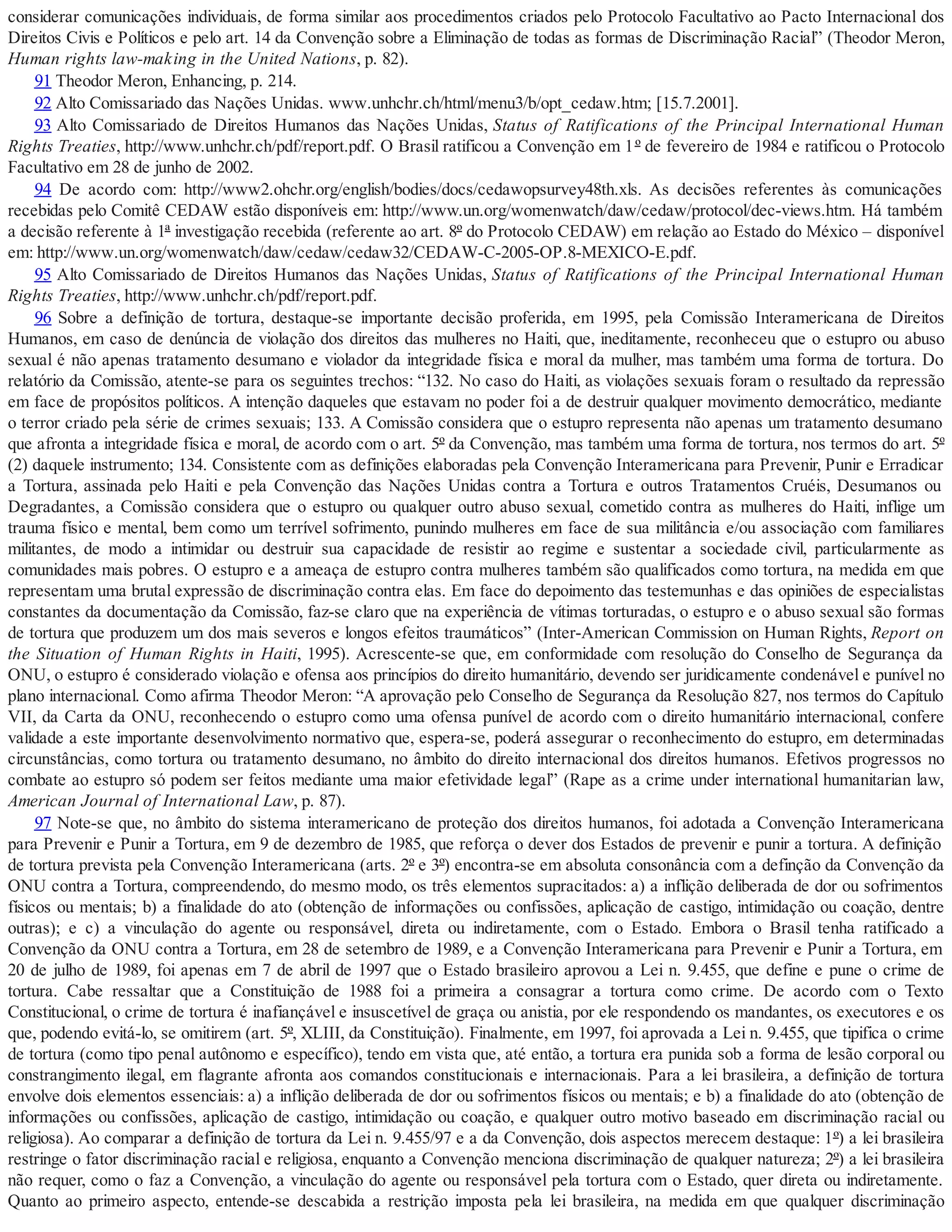 considerar comunicações individuais, de forma similar aos procedimentos criados pelo Protocolo Facultativo ao Pacto Internacional dos
Direitos Civis e Políticos e pelo art. 14 da Convenção sobre a Eliminação de todas as formas de Discriminação Racial” (Theodor Meron,
Human rights law-making in the United Nations, p. 82).
91 Theodor Meron, Enhancing, p. 214.
92 Alto Comissariado das Nações Unidas. www.unhchr.ch/html/menu3/b/opt_cedaw.htm; [15.7.2001].
93 Alto Comissariado de Direitos Humanos das Nações Unidas, Status of Ratifications of the Principal International Human
Rights Treaties, http://www.unhchr.ch/pdf/report.pdf. O Brasil ratificou a Convenção em 1º de fevereiro de 1984 e ratificou o Protocolo
Facultativo em 28 de junho de 2002.
94 De acordo com: http://www2.ohchr.org/english/bodies/docs/cedawopsurvey48th.xls. As decisões referentes às comunicações
recebidas pelo Comitê CEDAW estão disponíveis em: http://www.un.org/womenwatch/daw/cedaw/protocol/dec-views.htm. Há também
a decisão referente à 1ª investigação recebida (referente ao art. 8º do Protocolo CEDAW) em relação ao Estado do México – disponível
em: http://www.un.org/womenwatch/daw/cedaw/cedaw32/CEDAW-C-2005-OP.8-MEXICO-E.pdf.
95 Alto Comissariado de Direitos Humanos das Nações Unidas, Status of Ratifications of the Principal International Human
Rights Treaties, http://www.unhchr.ch/pdf/report.pdf.
96 Sobre a definição de tortura, destaque-se importante decisão proferida, em 1995, pela Comissão Interamericana de Direitos
Humanos, em caso de denúncia de violação dos direitos das mulheres no Haiti, que, ineditamente, reconheceu que o estupro ou abuso
sexual é não apenas tratamento desumano e violador da integridade física e moral da mulher, mas também uma forma de tortura. Do
relatório da Comissão, atente-se para os seguintes trechos: “132. No caso do Haiti, as violações sexuais foram o resultado da repressão
em face de propósitos políticos. A intenção daqueles que estavam no poder foi a de destruir qualquer movimento democrático, mediante
o terror criado pela série de crimes sexuais; 133. A Comissão considera que o estupro representa não apenas um tratamento desumano
que afronta a integridade física e moral, de acordo com o art. 5º da Convenção, mas também uma forma de tortura, nos termos do art. 5º
(2) daquele instrumento; 134. Consistente com as definições elaboradas pela Convenção Interamericana para Prevenir, Punir e Erradicar
a Tortura, assinada pelo Haiti e pela Convenção das Nações Unidas contra a Tortura e outros Tratamentos Cruéis, Desumanos ou
Degradantes, a Comissão considera que o estupro ou qualquer outro abuso sexual, cometido contra as mulheres do Haiti, inflige um
trauma físico e mental, bem como um terrível sofrimento, punindo mulheres em face de sua militância e/ou associação com familiares
militantes, de modo a intimidar ou destruir sua capacidade de resistir ao regime e sustentar a sociedade civil, particularmente as
comunidades mais pobres. O estupro e a ameaça de estupro contra mulheres também são qualificados como tortura, na medida em que
representam uma brutal expressão de discriminação contra elas. Em face do depoimento das testemunhas e das opiniões de especialistas
constantes da documentação da Comissão, faz-se claro que na experiência de vítimas torturadas, o estupro e o abuso sexual são formas
de tortura que produzem um dos mais severos e longos efeitos traumáticos” (Inter-American Commission on Human Rights, Report on
the Situation of Human Rights in Haiti, 1995). Acrescente-se que, em conformidade com resolução do Conselho de Segurança da
ONU, o estupro é considerado violação e ofensa aos princípios do direito humanitário, devendo ser juridicamente condenável e punível no
plano internacional. Como afirma Theodor Meron: “A aprovação pelo Conselho de Segurança da Resolução 827, nos termos do Capítulo
VII, da Carta da ONU, reconhecendo o estupro como uma ofensa punível de acordo com o direito humanitário internacional, confere
validade a este importante desenvolvimento normativo que, espera-se, poderá assegurar o reconhecimento do estupro, em determinadas
circunstâncias, como tortura ou tratamento desumano, no âmbito do direito internacional dos direitos humanos. Efetivos progressos no
combate ao estupro só podem ser feitos mediante uma maior efetividade legal” (Rape as a crime under international humanitarian law,
American Journal of International Law, p. 87).
97 Note-se que, no âmbito do sistema interamericano de proteção dos direitos humanos, foi adotada a Convenção Interamericana
para Prevenir e Punir a Tortura, em 9 de dezembro de 1985, que reforça o dever dos Estados de prevenir e punir a tortura. A definição
de tortura prevista pela Convenção Interamericana (arts. 2º e 3º) encontra-se em absoluta consonância com a definção da Convenção da
ONU contra a Tortura, compreendendo, do mesmo modo, os três elementos supracitados: a) a inflição deliberada de dor ou sofrimentos
físicos ou mentais; b) a finalidade do ato (obtenção de informações ou confissões, aplicação de castigo, intimidação ou coação, dentre
outras); e c) a vinculação do agente ou responsável, direta ou indiretamente, com o Estado. Embora o Brasil tenha ratificado a
Convenção da ONU contra a Tortura, em 28 de setembro de 1989, e a Convenção Interamericana para Prevenir e Punir a Tortura, em
20 de julho de 1989, foi apenas em 7 de abril de 1997 que o Estado brasileiro aprovou a Lei n. 9.455, que define e pune o crime de
tortura. Cabe ressaltar que a Constituição de 1988 foi a primeira a consagrar a tortura como crime. De acordo com o Texto
Constitucional, o crime de tortura é inafiançável e insuscetível de graça ou anistia, por ele respondendo os mandantes, os executores e os
que, podendo evitá-lo, se omitirem (art. 5º, XLIII, da Constituição). Finalmente, em 1997, foi aprovada a Lei n. 9.455, que tipifica o crime
de tortura (como tipo penal autônomo e específico), tendo em vista que, até então, a tortura era punida sob a forma de lesão corporal ou
constrangimento ilegal, em flagrante afronta aos comandos constitucionais e internacionais. Para a lei brasileira, a definição de tortura
envolve dois elementos essenciais: a) a inflição deliberada de dor ou sofrimentos físicos ou mentais; e b) a finalidade do ato (obtenção de
informações ou confissões, aplicação de castigo, intimidação ou coação, e qualquer outro motivo baseado em discriminação racial ou
religiosa). Ao comparar a definição de tortura da Lei n. 9.455/97 e a da Convenção, dois aspectos merecem destaque: 1º) a lei brasileira
restringe o fator discriminação racial e religiosa, enquanto a Convenção menciona discriminação de qualquer natureza; 2º) a lei brasileira
não requer, como o faz a Convenção, a vinculação do agente ou responsável pela tortura com o Estado, quer direta ou indiretamente.
Quanto ao primeiro aspecto, entende-se descabida a restrição imposta pela lei brasileira, na medida em que qualquer discriminação
 