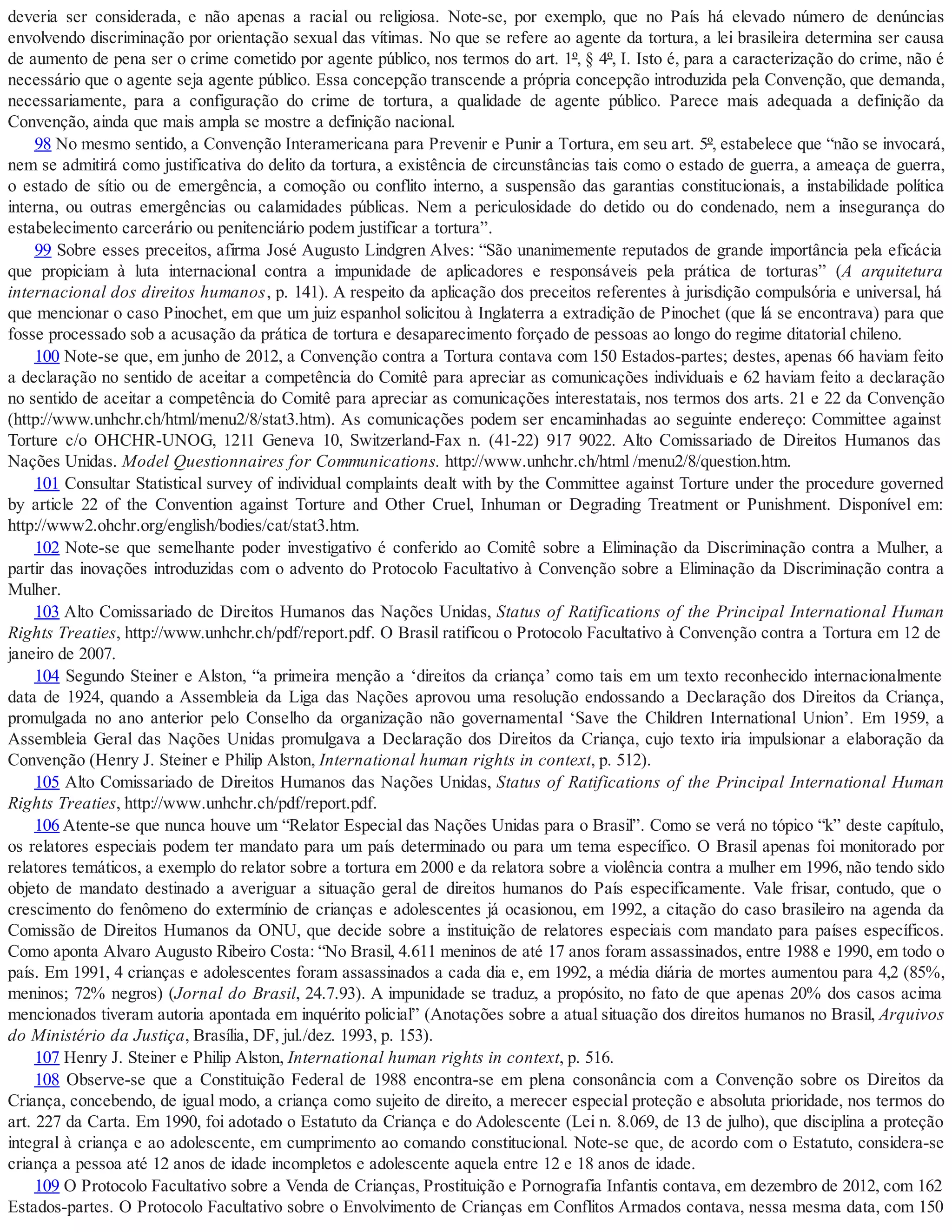 deveria ser considerada, e não apenas a racial ou religiosa. Note-se, por exemplo, que no País há elevado número de denúncias
envolvendo discriminação por orientação sexual das vítimas. No que se refere ao agente da tortura, a lei brasileira determina ser causa
de aumento de pena ser o crime cometido por agente público, nos termos do art. 1º, § 4º, I. Isto é, para a caracterização do crime, não é
necessário que o agente seja agente público. Essa concepção transcende a própria concepção introduzida pela Convenção, que demanda,
necessariamente, para a configuração do crime de tortura, a qualidade de agente público. Parece mais adequada a definição da
Convenção, ainda que mais ampla se mostre a definição nacional.
98 No mesmo sentido, a Convenção Interamericana para Prevenir e Punir a Tortura, em seu art. 5º, estabelece que “não se invocará,
nem se admitirá como justificativa do delito da tortura, a existência de circunstâncias tais como o estado de guerra, a ameaça de guerra,
o estado de sítio ou de emergência, a comoção ou conflito interno, a suspensão das garantias constitucionais, a instabilidade política
interna, ou outras emergências ou calamidades públicas. Nem a periculosidade do detido ou do condenado, nem a insegurança do
estabelecimento carcerário ou penitenciário podem justificar a tortura”.
99 Sobre esses preceitos, afirma José Augusto Lindgren Alves: “São unanimemente reputados de grande importância pela eficácia
que propiciam à luta internacional contra a impunidade de aplicadores e responsáveis pela prática de torturas” (A arquitetura
internacional dos direitos humanos, p. 141). A respeito da aplicação dos preceitos referentes à jurisdição compulsória e universal, há
que mencionar o caso Pinochet, em que um juiz espanhol solicitou à Inglaterra a extradição de Pinochet (que lá se encontrava) para que
fosse processado sob a acusação da prática de tortura e desaparecimento forçado de pessoas ao longo do regime ditatorial chileno.
100 Note-se que, em junho de 2012, a Convenção contra a Tortura contava com 150 Estados-partes; destes, apenas 66 haviam feito
a declaração no sentido de aceitar a competência do Comitê para apreciar as comunicações individuais e 62 haviam feito a declaração
no sentido de aceitar a competência do Comitê para apreciar as comunicações interestatais, nos termos dos arts. 21 e 22 da Convenção
(http://www.unhchr.ch/html/menu2/8/stat3.htm). As comunicações podem ser encaminhadas ao seguinte endereço: Committee against
Torture c/o OHCHR-UNOG, 1211 Geneva 10, Switzerland-Fax n. (41-22) 917 9022. Alto Comissariado de Direitos Humanos das
Nações Unidas. Model Questionnaires for Communications. http://www.unhchr.ch/html /menu2/8/question.htm.
101 Consultar Statistical survey of individual complaints dealt with by the Committee against Torture under the procedure governed
by article 22 of the Convention against Torture and Other Cruel, Inhuman or Degrading Treatment or Punishment. Disponível em:
http://www2.ohchr.org/english/bodies/cat/stat3.htm.
102 Note-se que semelhante poder investigativo é conferido ao Comitê sobre a Eliminação da Discriminação contra a Mulher, a
partir das inovações introduzidas com o advento do Protocolo Facultativo à Convenção sobre a Eliminação da Discriminação contra a
Mulher.
103 Alto Comissariado de Direitos Humanos das Nações Unidas, Status of Ratifications of the Principal International Human
Rights Treaties, http://www.unhchr.ch/pdf/report.pdf. O Brasil ratificou o Protocolo Facultativo à Convenção contra a Tortura em 12 de
janeiro de 2007.
104 Segundo Steiner e Alston, “a primeira menção a ‘direitos da criança’ como tais em um texto reconhecido internacionalmente
data de 1924, quando a Assembleia da Liga das Nações aprovou uma resolução endossando a Declaração dos Direitos da Criança,
promulgada no ano anterior pelo Conselho da organização não governamental ‘Save the Children International Union’. Em 1959, a
Assembleia Geral das Nações Unidas promulgava a Declaração dos Direitos da Criança, cujo texto iria impulsionar a elaboração da
Convenção (Henry J. Steiner e Philip Alston, International human rights in context, p. 512).
105 Alto Comissariado de Direitos Humanos das Nações Unidas, Status of Ratifications of the Principal International Human
Rights Treaties, http://www.unhchr.ch/pdf/report.pdf.
106 Atente-se que nunca houve um “Relator Especial das Nações Unidas para o Brasil”. Como se verá no tópico “k” deste capítulo,
os relatores especiais podem ter mandato para um país determinado ou para um tema específico. O Brasil apenas foi monitorado por
relatores temáticos, a exemplo do relator sobre a tortura em 2000 e da relatora sobre a violência contra a mulher em 1996, não tendo sido
objeto de mandato destinado a averiguar a situação geral de direitos humanos do País especificamente. Vale frisar, contudo, que o
crescimento do fenômeno do extermínio de crianças e adolescentes já ocasionou, em 1992, a citação do caso brasileiro na agenda da
Comissão de Direitos Humanos da ONU, que decide sobre a instituição de relatores especiais com mandato para países específicos.
Como aponta Alvaro Augusto Ribeiro Costa: “No Brasil, 4.611 meninos de até 17 anos foram assassinados, entre 1988 e 1990, em todo o
país. Em 1991, 4 crianças e adolescentes foram assassinados a cada dia e, em 1992, a média diária de mortes aumentou para 4,2 (85%,
meninos; 72% negros) (Jornal do Brasil, 24.7.93). A impunidade se traduz, a propósito, no fato de que apenas 20% dos casos acima
mencionados tiveram autoria apontada em inquérito policial” (Anotações sobre a atual situação dos direitos humanos no Brasil, Arquivos
do Ministério da Justiça, Brasília, DF, jul./dez. 1993, p. 153).
107 Henry J. Steiner e Philip Alston, International human rights in context, p. 516.
108 Observe-se que a Constituição Federal de 1988 encontra-se em plena consonância com a Convenção sobre os Direitos da
Criança, concebendo, de igual modo, a criança como sujeito de direito, a merecer especial proteção e absoluta prioridade, nos termos do
art. 227 da Carta. Em 1990, foi adotado o Estatuto da Criança e do Adolescente (Lei n. 8.069, de 13 de julho), que disciplina a proteção
integral à criança e ao adolescente, em cumprimento ao comando constitucional. Note-se que, de acordo com o Estatuto, considera-se
criança a pessoa até 12 anos de idade incompletos e adolescente aquela entre 12 e 18 anos de idade.
109 O Protocolo Facultativo sobre a Venda de Crianças, Prostituição e Pornografia Infantis contava, em dezembro de 2012, com 162
Estados-partes. O Protocolo Facultativo sobre o Envolvimento de Crianças em Conflitos Armados contava, nessa mesma data, com 150
 