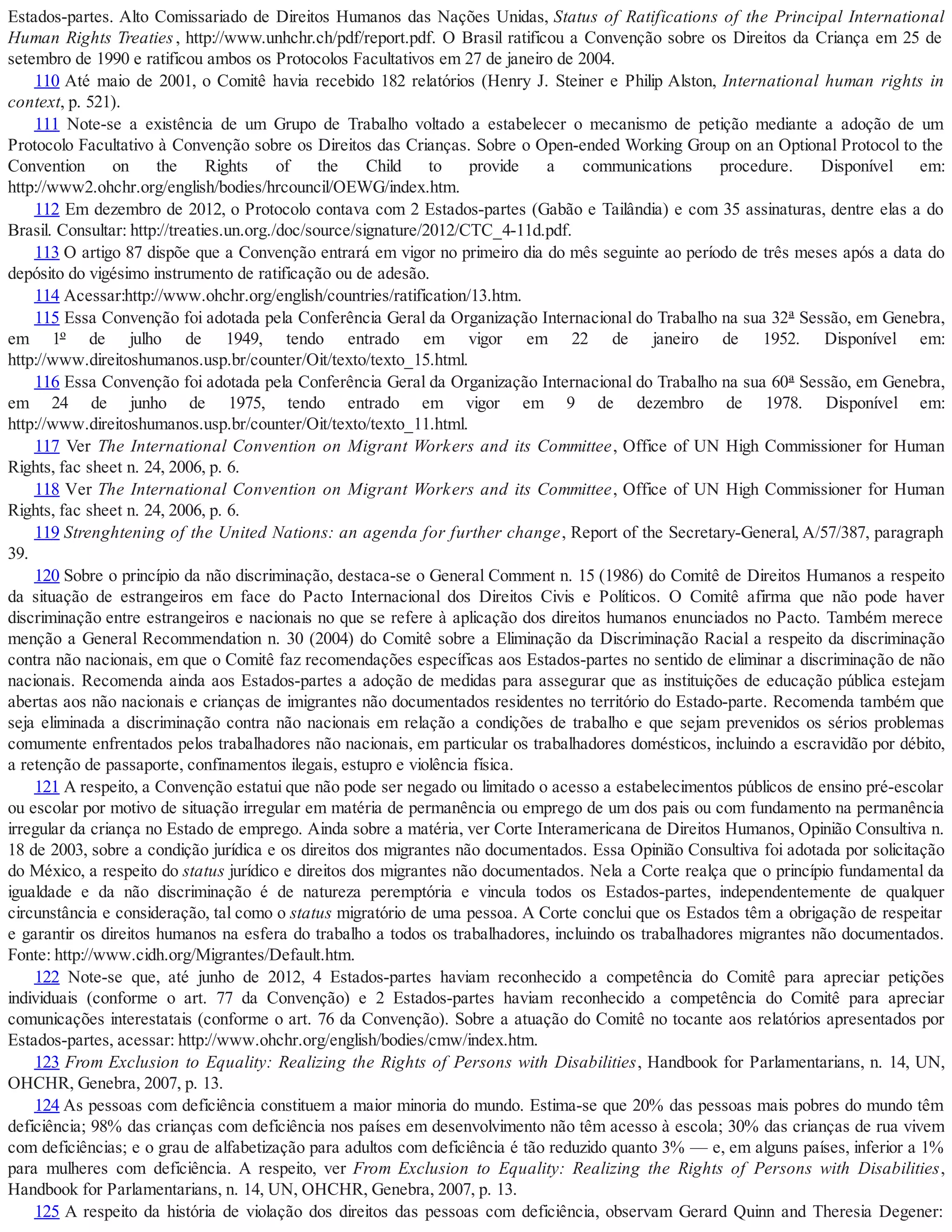 Estados-partes. Alto Comissariado de Direitos Humanos das Nações Unidas, Status of Ratifications of the Principal International
Human Rights Treaties, http://www.unhchr.ch/pdf/report.pdf. O Brasil ratificou a Convenção sobre os Direitos da Criança em 25 de
setembro de 1990 e ratificou ambos os Protocolos Facultativos em 27 de janeiro de 2004.
110 Até maio de 2001, o Comitê havia recebido 182 relatórios (Henry J. Steiner e Philip Alston, International human rights in
context, p. 521).
111 Note-se a existência de um Grupo de Trabalho voltado a estabelecer o mecanismo de petição mediante a adoção de um
Protocolo Facultativo à Convenção sobre os Direitos das Crianças. Sobre o Open-ended Working Group on an Optional Protocol to the
Convention on the Rights of the Child to provide a communications procedure. Disponível em:
http://www2.ohchr.org/english/bodies/hrcouncil/OEWG/index.htm.
112 Em dezembro de 2012, o Protocolo contava com 2 Estados-partes (Gabão e Tailândia) e com 35 assinaturas, dentre elas a do
Brasil. Consultar: http://treaties.un.org./doc/source/signature/2012/CTC_4-11d.pdf.
113 O artigo 87 dispõe que a Convenção entrará em vigor no primeiro dia do mês seguinte ao período de três meses após a data do
depósito do vigésimo instrumento de ratificação ou de adesão.
114 Acessar:http://www.ohchr.org/english/countries/ratification/13.htm.
115 Essa Convenção foi adotada pela Conferência Geral da Organização Internacional do Trabalho na sua 32ª Sessão, em Genebra,
em 1º de julho de 1949, tendo entrado em vigor em 22 de janeiro de 1952. Disponível em:
http://www.direitoshumanos.usp.br/counter/Oit/texto/texto_15.html.
116 Essa Convenção foi adotada pela Conferência Geral da Organização Internacional do Trabalho na sua 60ª Sessão, em Genebra,
em 24 de junho de 1975, tendo entrado em vigor em 9 de dezembro de 1978. Disponível em:
http://www.direitoshumanos.usp.br/counter/Oit/texto/texto_11.html.
117 Ver The International Convention on Migrant Workers and its Committee, Office of UN High Commissioner for Human
Rights, fac sheet n. 24, 2006, p. 6.
118 Ver The International Convention on Migrant Workers and its Committee, Office of UN High Commissioner for Human
Rights, fac sheet n. 24, 2006, p. 6.
119 Strenghtening of the United Nations: an agenda for further change, Report of the Secretary-General, A/57/387, paragraph
39.
120 Sobre o princípio da não discriminação, destaca-se o General Comment n. 15 (1986) do Comitê de Direitos Humanos a respeito
da situação de estrangeiros em face do Pacto Internacional dos Direitos Civis e Políticos. O Comitê afirma que não pode haver
discriminação entre estrangeiros e nacionais no que se refere à aplicação dos direitos humanos enunciados no Pacto. Também merece
menção a General Recommendation n. 30 (2004) do Comitê sobre a Eliminação da Discriminação Racial a respeito da discriminação
contra não nacionais, em que o Comitê faz recomendações específicas aos Estados-partes no sentido de eliminar a discriminação de não
nacionais. Recomenda ainda aos Estados-partes a adoção de medidas para assegurar que as instituições de educação pública estejam
abertas aos não nacionais e crianças de imigrantes não documentados residentes no território do Estado-parte. Recomenda também que
seja eliminada a discriminação contra não nacionais em relação a condições de trabalho e que sejam prevenidos os sérios problemas
comumente enfrentados pelos trabalhadores não nacionais, em particular os trabalhadores domésticos, incluindo a escravidão por débito,
a retenção de passaporte, confinamentos ilegais, estupro e violência física.
121 A respeito, a Convenção estatui que não pode ser negado ou limitado o acesso a estabelecimentos públicos de ensino pré-escolar
ou escolar por motivo de situação irregular em matéria de permanência ou emprego de um dos pais ou com fundamento na permanência
irregular da criança no Estado de emprego. Ainda sobre a matéria, ver Corte Interamericana de Direitos Humanos, Opinião Consultiva n.
18 de 2003, sobre a condição jurídica e os direitos dos migrantes não documentados. Essa Opinião Consultiva foi adotada por solicitação
do México, a respeito do status jurídico e direitos dos migrantes não documentados. Nela a Corte realça que o princípio fundamental da
igualdade e da não discriminação é de natureza peremptória e vincula todos os Estados-partes, independentemente de qualquer
circunstância e consideração, tal como o status migratório de uma pessoa. A Corte conclui que os Estados têm a obrigação de respeitar
e garantir os direitos humanos na esfera do trabalho a todos os trabalhadores, incluindo os trabalhadores migrantes não documentados.
Fonte: http://www.cidh.org/Migrantes/Default.htm.
122 Note-se que, até junho de 2012, 4 Estados-partes haviam reconhecido a competência do Comitê para apreciar petições
individuais (conforme o art. 77 da Convenção) e 2 Estados-partes haviam reconhecido a competência do Comitê para apreciar
comunicações interestatais (conforme o art. 76 da Convenção). Sobre a atuação do Comitê no tocante aos relatórios apresentados por
Estados-partes, acessar: http://www.ohchr.org/english/bodies/cmw/index.htm.
123 From Exclusion to Equality: Realizing the Rights of Persons with Disabilities, Handbook for Parlamentarians, n. 14, UN,
OHCHR, Genebra, 2007, p. 13.
124 As pessoas com deficiência constituem a maior minoria do mundo. Estima-se que 20% das pessoas mais pobres do mundo têm
deficiência; 98% das crianças com deficiência nos países em desenvolvimento não têm acesso à escola; 30% das crianças de rua vivem
com deficiências; e o grau de alfabetização para adultos com deficiência é tão reduzido quanto 3% — e, em alguns países, inferior a 1%
para mulheres com deficiência. A respeito, ver From Exclusion to Equality: Realizing the Rights of Persons with Disabilities,
Handbook for Parlamentarians, n. 14, UN, OHCHR, Genebra, 2007, p. 13.
125 A respeito da história de violação dos direitos das pessoas com deficiência, observam Gerard Quinn and Theresia Degener:
 