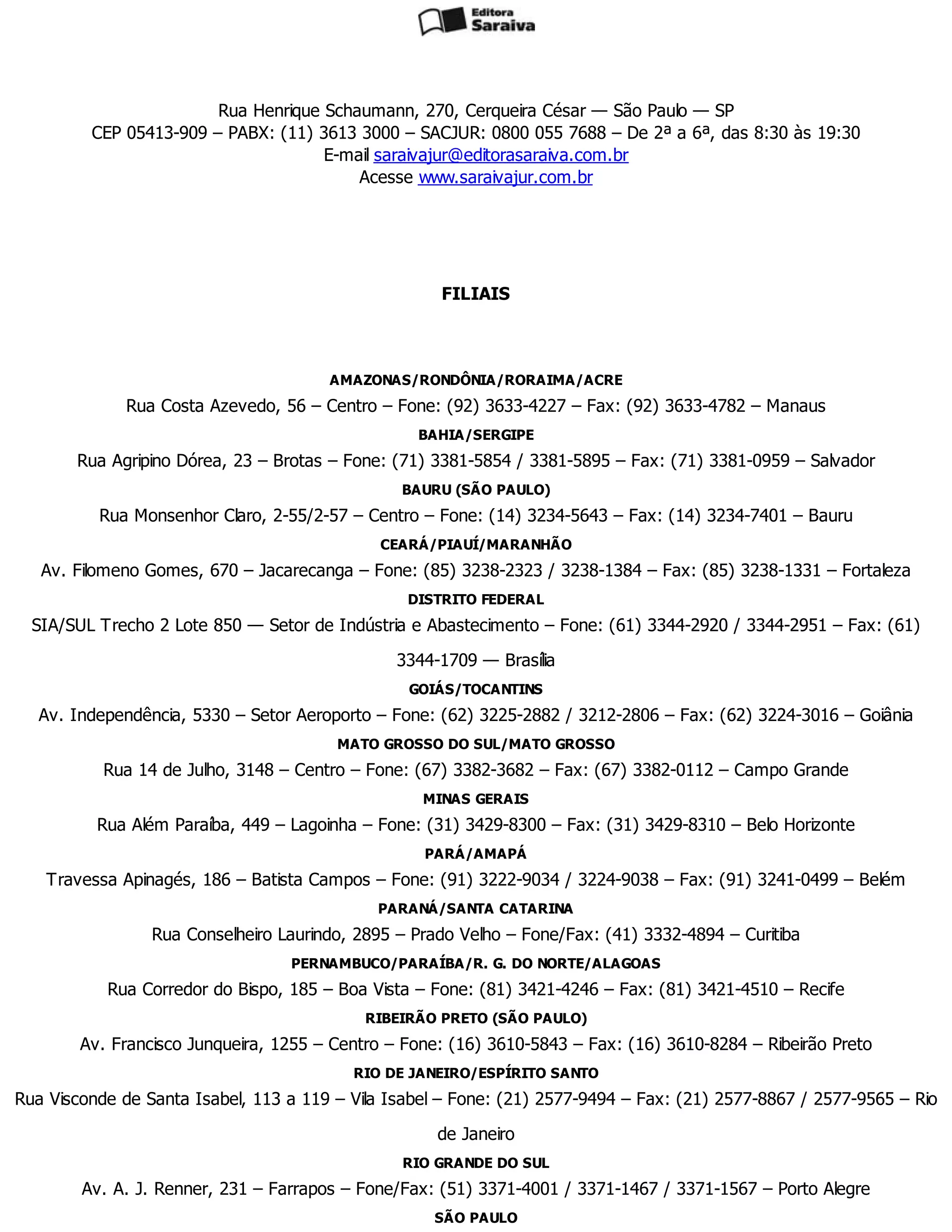 Rua Henrique Schaumann, 270, Cerqueira César — São Paulo — SP
CEP 05413-909 – PABX: (11) 3613 3000 – SACJUR: 0800 055 7688 – De 2ª a 6ª, das 8:30 às 19:30
E-mail saraivajur@editorasaraiva.com.br
Acesse www.saraivajur.com.br
FILIAIS
AMAZONAS/RONDÔNIA/RORAIMA/ACRE
Rua Costa Azevedo, 56 – Centro – Fone: (92) 3633-4227 – Fax: (92) 3633-4782 – Manaus
BAHIA/SERGIPE
Rua Agripino Dórea, 23 – Brotas – Fone: (71) 3381-5854 / 3381-5895 – Fax: (71) 3381-0959 – Salvador
BAURU (SÃO PAULO)
Rua Monsenhor Claro, 2-55/2-57 – Centro – Fone: (14) 3234-5643 – Fax: (14) 3234-7401 – Bauru
CEARÁ/PIAUÍ/MARANHÃO
Av. Filomeno Gomes, 670 – Jacarecanga – Fone: (85) 3238-2323 / 3238-1384 – Fax: (85) 3238-1331 – Fortaleza
DISTRITO FEDERAL
SIA/SUL Trecho 2 Lote 850 — Setor de Indústria e Abastecimento – Fone: (61) 3344-2920 / 3344-2951 – Fax: (61)
3344-1709 — Brasília
GOIÁS/TOCANTINS
Av. Independência, 5330 – Setor Aeroporto – Fone: (62) 3225-2882 / 3212-2806 – Fax: (62) 3224-3016 – Goiânia
MATO GROSSO DO SUL/MATO GROSSO
Rua 14 de Julho, 3148 – Centro – Fone: (67) 3382-3682 – Fax: (67) 3382-0112 – Campo Grande
MINAS GERAIS
Rua Além Paraíba, 449 – Lagoinha – Fone: (31) 3429-8300 – Fax: (31) 3429-8310 – Belo Horizonte
PARÁ/AMAPÁ
Travessa Apinagés, 186 – Batista Campos – Fone: (91) 3222-9034 / 3224-9038 – Fax: (91) 3241-0499 – Belém
PARANÁ/SANTA CATARINA
Rua Conselheiro Laurindo, 2895 – Prado Velho – Fone/Fax: (41) 3332-4894 – Curitiba
PERNAMBUCO/PARAÍBA/R. G. DO NORTE/ALAGOAS
Rua Corredor do Bispo, 185 – Boa Vista – Fone: (81) 3421-4246 – Fax: (81) 3421-4510 – Recife
RIBEIRÃO PRETO (SÃO PAULO)
Av. Francisco Junqueira, 1255 – Centro – Fone: (16) 3610-5843 – Fax: (16) 3610-8284 – Ribeirão Preto
RIO DE JANEIRO/ESPÍRITO SANTO
Rua Visconde de Santa Isabel, 113 a 119 – Vila Isabel – Fone: (21) 2577-9494 – Fax: (21) 2577-8867 / 2577-9565 – Rio
de Janeiro
RIO GRANDE DO SUL
Av. A. J. Renner, 231 – Farrapos – Fone/Fax: (51) 3371-4001 / 3371-1467 / 3371-1567 – Porto Alegre
SÃO PAULO
 
