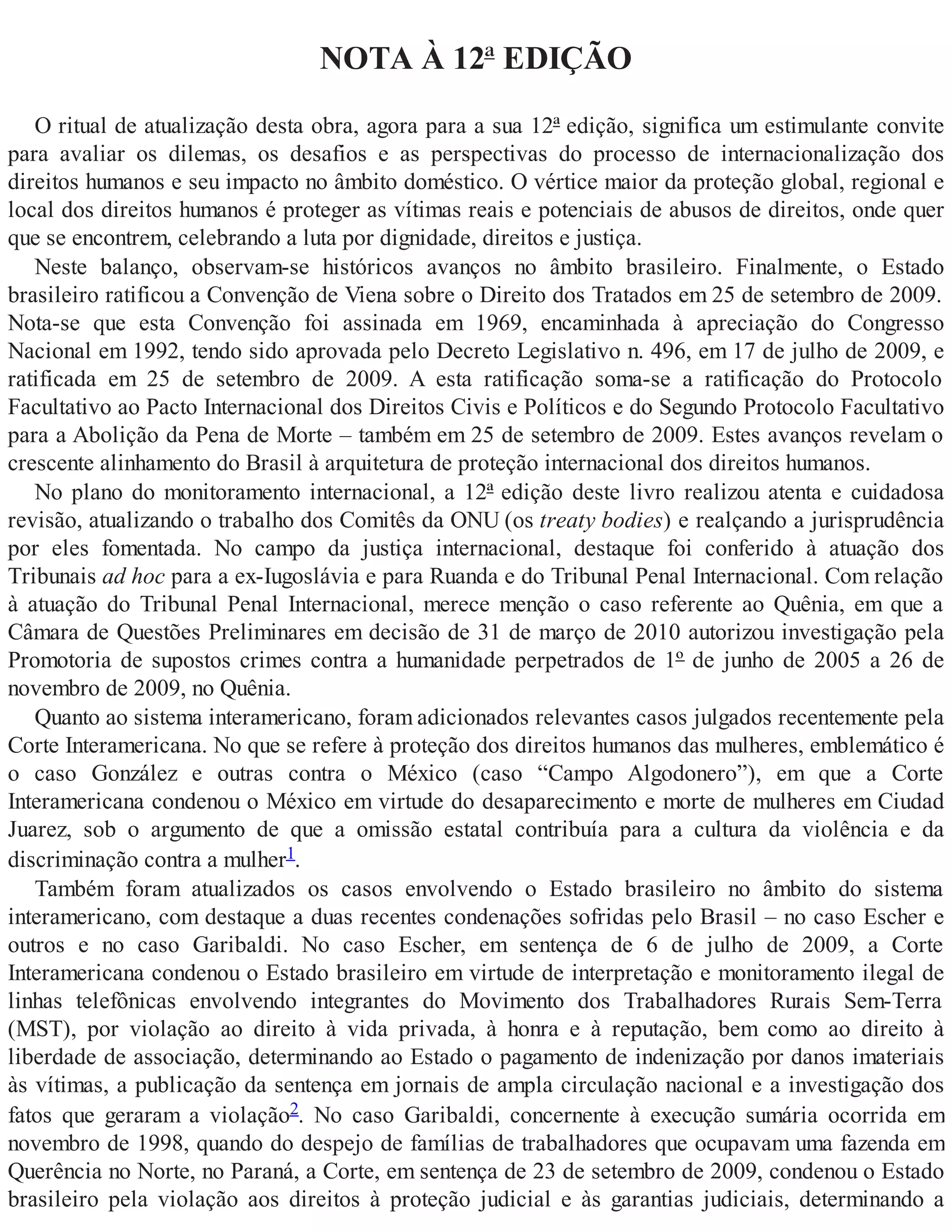 NOTA À 12ª EDIÇÃO
O ritual de atualização desta obra, agora para a sua 12ª edição, significa um estimulante convite
para avaliar os dilemas, os desafios e as perspectivas do processo de internacionalização dos
direitos humanos e seu impacto no âmbito doméstico. O vértice maior da proteção global, regional e
local dos direitos humanos é proteger as vítimas reais e potenciais de abusos de direitos, onde quer
que se encontrem, celebrando a luta por dignidade, direitos e justiça.
Neste balanço, observam-se históricos avanços no âmbito brasileiro. Finalmente, o Estado
brasileiro ratificou a Convenção de Viena sobre o Direito dos Tratados em 25 de setembro de 2009.
Nota-se que esta Convenção foi assinada em 1969, encaminhada à apreciação do Congresso
Nacional em 1992, tendo sido aprovada pelo Decreto Legislativo n. 496, em 17 de julho de 2009, e
ratificada em 25 de setembro de 2009. A esta ratificação soma-se a ratificação do Protocolo
Facultativo ao Pacto Internacional dos Direitos Civis e Políticos e do Segundo Protocolo Facultativo
para a Abolição da Pena de Morte – também em 25 de setembro de 2009. Estes avanços revelam o
crescente alinhamento do Brasil à arquitetura de proteção internacional dos direitos humanos.
No plano do monitoramento internacional, a 12ª edição deste livro realizou atenta e cuidadosa
revisão, atualizando o trabalho dos Comitês da ONU (os treaty bodies) e realçando a jurisprudência
por eles fomentada. No campo da justiça internacional, destaque foi conferido à atuação dos
Tribunais ad hoc para a ex-Iugoslávia e para Ruanda e do Tribunal Penal Internacional. Com relação
à atuação do Tribunal Penal Internacional, merece menção o caso referente ao Quênia, em que a
Câmara de Questões Preliminares em decisão de 31 de março de 2010 autorizou investigação pela
Promotoria de supostos crimes contra a humanidade perpetrados de 1º de junho de 2005 a 26 de
novembro de 2009, no Quênia.
Quanto ao sistema interamericano, foram adicionados relevantes casos julgados recentemente pela
Corte Interamericana. No que se refere à proteção dos direitos humanos das mulheres, emblemático é
o caso González e outras contra o México (caso “Campo Algodonero”), em que a Corte
Interamericana condenou o México em virtude do desaparecimento e morte de mulheres em Ciudad
Juarez, sob o argumento de que a omissão estatal contribuía para a cultura da violência e da
discriminação contra a mulher1.
Também foram atualizados os casos envolvendo o Estado brasileiro no âmbito do sistema
interamericano, com destaque a duas recentes condenações sofridas pelo Brasil – no caso Escher e
outros e no caso Garibaldi. No caso Escher, em sentença de 6 de julho de 2009, a Corte
Interamericana condenou o Estado brasileiro em virtude de interpretação e monitoramento ilegal de
linhas telefônicas envolvendo integrantes do Movimento dos Trabalhadores Rurais Sem-Terra
(MST), por violação ao direito à vida privada, à honra e à reputação, bem como ao direito à
liberdade de associação, determinando ao Estado o pagamento de indenização por danos imateriais
às vítimas, a publicação da sentença em jornais de ampla circulação nacional e a investigação dos
fatos que geraram a violação2. No caso Garibaldi, concernente à execução sumária ocorrida em
novembro de 1998, quando do despejo de famílias de trabalhadores que ocupavam uma fazenda em
Querência no Norte, no Paraná, a Corte, em sentença de 23 de setembro de 2009, condenou o Estado
brasileiro pela violação aos direitos à proteção judicial e às garantias judiciais, determinando a
 