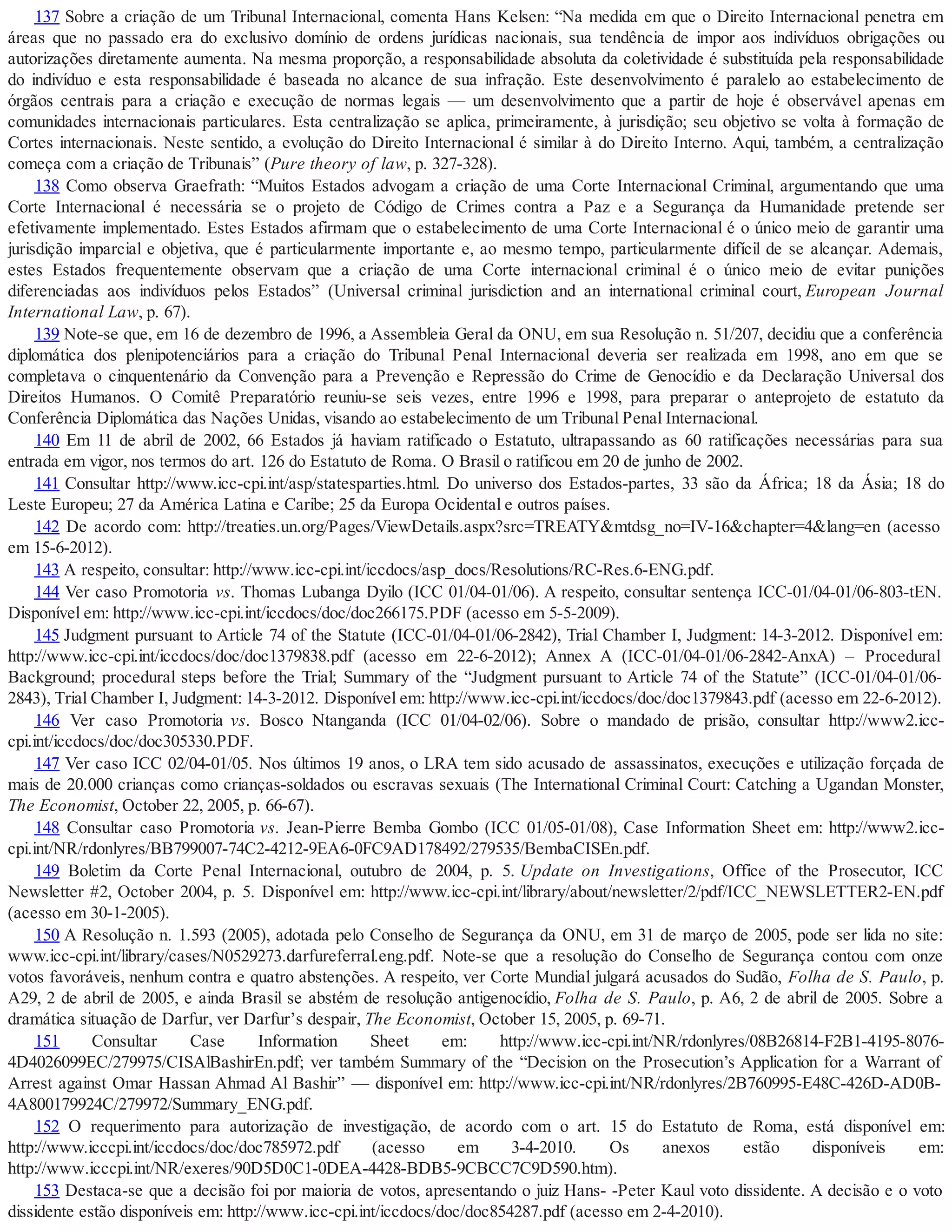 137 Sobre a criação de um Tribunal Internacional, comenta Hans Kelsen: “Na medida em que o Direito Internacional penetra em
áreas que no passado era do exclusivo domínio de ordens jurídicas nacionais, sua tendência de impor aos indivíduos obrigações ou
autorizações diretamente aumenta. Na mesma proporção, a responsabilidade absoluta da coletividade é substituída pela responsabilidade
do indivíduo e esta responsabilidade é baseada no alcance de sua infração. Este desenvolvimento é paralelo ao estabelecimento de
órgãos centrais para a criação e execução de normas legais — um desenvolvimento que a partir de hoje é observável apenas em
comunidades internacionais particulares. Esta centralização se aplica, primeiramente, à jurisdição; seu objetivo se volta à formação de
Cortes internacionais. Neste sentido, a evolução do Direito Internacional é similar à do Direito Interno. Aqui, também, a centralização
começa com a criação de Tribunais” (Pure theory of law, p. 327-328).
138 Como observa Graefrath: “Muitos Estados advogam a criação de uma Corte Internacional Criminal, argumentando que uma
Corte Internacional é necessária se o projeto de Código de Crimes contra a Paz e a Segurança da Humanidade pretende ser
efetivamente implementado. Estes Estados afirmam que o estabelecimento de uma Corte Internacional é o único meio de garantir uma
jurisdição imparcial e objetiva, que é particularmente importante e, ao mesmo tempo, particularmente difícil de se alcançar. Ademais,
estes Estados frequentemente observam que a criação de uma Corte internacional criminal é o único meio de evitar punições
diferenciadas aos indivíduos pelos Estados” (Universal criminal jurisdiction and an international criminal court, European Journal
International Law, p. 67).
139 Note-se que, em 16 de dezembro de 1996, a Assembleia Geral da ONU, em sua Resolução n. 51/207, decidiu que a conferência
diplomática dos plenipotenciários para a criação do Tribunal Penal Internacional deveria ser realizada em 1998, ano em que se
completava o cinquentenário da Convenção para a Prevenção e Repressão do Crime de Genocídio e da Declaração Universal dos
Direitos Humanos. O Comitê Preparatório reuniu-se seis vezes, entre 1996 e 1998, para preparar o anteprojeto de estatuto da
Conferência Diplomática das Nações Unidas, visando ao estabelecimento de um Tribunal Penal Internacional.
140 Em 11 de abril de 2002, 66 Estados já haviam ratificado o Estatuto, ultrapassando as 60 ratificações necessárias para sua
entrada em vigor, nos termos do art. 126 do Estatuto de Roma. O Brasil o ratificou em 20 de junho de 2002.
141 Consultar http://www.icc-cpi.int/asp/statesparties.html. Do universo dos Estados-partes, 33 são da África; 18 da Ásia; 18 do
Leste Europeu; 27 da América Latina e Caribe; 25 da Europa Ocidental e outros países.
142 De acordo com: http://treaties.un.org/Pages/ViewDetails.aspx?src=TREATY&mtdsg_no=IV-16&chapter=4&lang=en (acesso
em 15-6-2012).
143 A respeito, consultar: http://www.icc-cpi.int/iccdocs/asp_docs/Resolutions/RC-Res.6-ENG.pdf.
144 Ver caso Promotoria vs. Thomas Lubanga Dyilo (ICC 01/04-01/06). A respeito, consultar sentença ICC-01/04-01/06-803-tEN.
Disponível em: http://www.icc-cpi.int/iccdocs/doc/doc266175.PDF (acesso em 5-5-2009).
145 Judgment pursuant to Article 74 of the Statute (ICC-01/04-01/06-2842), Trial Chamber I, Judgment: 14-3-2012. Disponível em:
http://www.icc-cpi.int/iccdocs/doc/doc1379838.pdf (acesso em 22-6-2012); Annex A (ICC-01/04-01/06-2842-AnxA) – Procedural
Background; procedural steps before the Trial; Summary of the “Judgment pursuant to Article 74 of the Statute” (ICC-01/04-01/06-
2843), Trial Chamber I, Judgment: 14-3-2012. Disponível em: http://www.icc-cpi.int/iccdocs/doc/doc1379843.pdf (acesso em 22-6-2012).
146 Ver caso Promotoria vs. Bosco Ntanganda (ICC 01/04-02/06). Sobre o mandado de prisão, consultar http://www2.icc-
cpi.int/iccdocs/doc/doc305330.PDF.
147 Ver caso ICC 02/04-01/05. Nos últimos 19 anos, o LRA tem sido acusado de assassinatos, execuções e utilização forçada de
mais de 20.000 crianças como crianças-soldados ou escravas sexuais (The International Criminal Court: Catching a Ugandan Monster,
The Economist, October 22, 2005, p. 66-67).
148 Consultar caso Promotoria vs. Jean-Pierre Bemba Gombo (ICC 01/05-01/08), Case Information Sheet em: http://www2.icc-
cpi.int/NR/rdonlyres/BB799007-74C2-4212-9EA6-0FC9AD178492/279535/BembaCISEn.pdf.
149 Boletim da Corte Penal Internacional, outubro de 2004, p. 5. Update on Investigations, Office of the Prosecutor, ICC
Newsletter #2, October 2004, p. 5. Disponível em: http://www.icc-cpi.int/library/about/newsletter/2/pdf/ICC_NEWSLETTER2-EN.pdf
(acesso em 30-1-2005).
150 A Resolução n. 1.593 (2005), adotada pelo Conselho de Segurança da ONU, em 31 de março de 2005, pode ser lida no site:
www.icc-cpi.int/library/cases/N0529273.darfureferral.eng.pdf. Note-se que a resolução do Conselho de Segurança contou com onze
votos favoráveis, nenhum contra e quatro abstenções. A respeito, ver Corte Mundial julgará acusados do Sudão, Folha de S. Paulo, p.
A29, 2 de abril de 2005, e ainda Brasil se abstém de resolução antigenocídio, Folha de S. Paulo, p. A6, 2 de abril de 2005. Sobre a
dramática situação de Darfur, ver Darfur’s despair, The Economist, October 15, 2005, p. 69-71.
151 Consultar Case Information Sheet em: http://www.icc-cpi.int/NR/rdonlyres/08B26814-F2B1-4195-8076-
4D4026099EC/279975/CISAlBashirEn.pdf; ver também Summary of the “Decision on the Prosecution’s Application for a Warrant of
Arrest against Omar Hassan Ahmad Al Bashir” — disponível em: http://www.icc-cpi.int/NR/rdonlyres/2B760995-E48C-426D-AD0B-
4A800179924C/279972/Summary_ENG.pdf.
152 O requerimento para autorização de investigação, de acordo com o art. 15 do Estatuto de Roma, está disponível em:
http://www.icccpi.int/iccdocs/doc/doc785972.pdf (acesso em 3-4-2010. Os anexos estão disponíveis em:
http://www.icccpi.int/NR/exeres/90D5D0C1-0DEA-4428-BDB5-9CBCC7C9D590.htm).
153 Destaca-se que a decisão foi por maioria de votos, apresentando o juiz Hans- -Peter Kaul voto dissidente. A decisão e o voto
dissidente estão disponíveis em: http://www.icc-cpi.int/iccdocs/doc/doc854287.pdf (acesso em 2-4-2010).
 