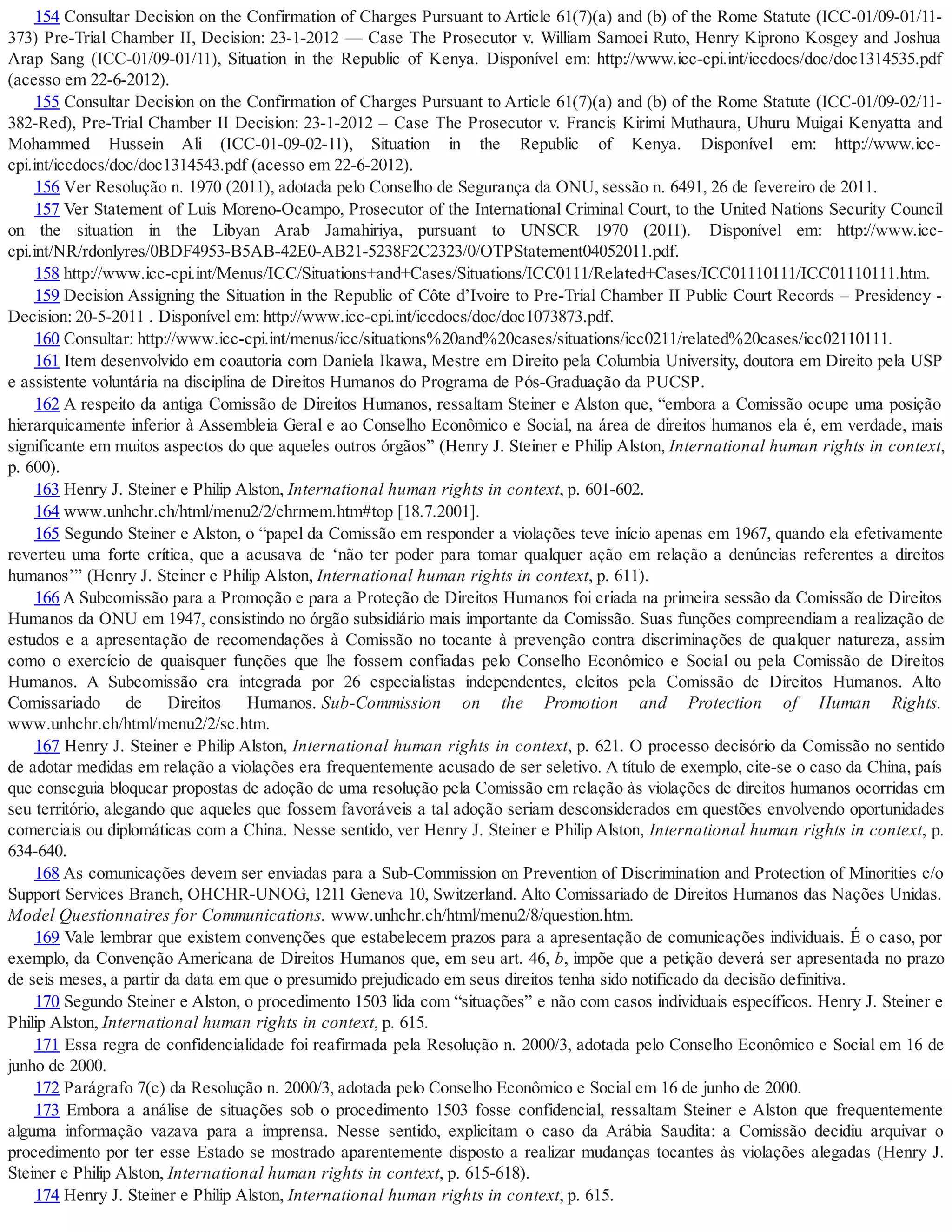 154 Consultar Decision on the Confirmation of Charges Pursuant to Article 61(7)(a) and (b) of the Rome Statute (ICC-01/09-01/11-
373) Pre-Trial Chamber II, Decision: 23-1-2012 — Case The Prosecutor v. William Samoei Ruto, Henry Kiprono Kosgey and Joshua
Arap Sang (ICC-01/09-01/11), Situation in the Republic of Kenya. Disponível em: http://www.icc-cpi.int/iccdocs/doc/doc1314535.pdf
(acesso em 22-6-2012).
155 Consultar Decision on the Confirmation of Charges Pursuant to Article 61(7)(a) and (b) of the Rome Statute (ICC-01/09-02/11-
382-Red), Pre-Trial Chamber II Decision: 23-1-2012 – Case The Prosecutor v. Francis Kirimi Muthaura, Uhuru Muigai Kenyatta and
Mohammed Hussein Ali (ICC-01-09-02-11), Situation in the Republic of Kenya. Disponível em: http://www.icc-
cpi.int/iccdocs/doc/doc1314543.pdf (acesso em 22-6-2012).
156 Ver Resolução n. 1970 (2011), adotada pelo Conselho de Segurança da ONU, sessão n. 6491, 26 de fevereiro de 2011.
157 Ver Statement of Luis Moreno-Ocampo, Prosecutor of the International Criminal Court, to the United Nations Security Council
on the situation in the Libyan Arab Jamahiriya, pursuant to UNSCR 1970 (2011). Disponível em: http://www.icc-
cpi.int/NR/rdonlyres/0BDF4953-B5AB-42E0-AB21-5238F2C2323/0/OTPStatement04052011.pdf.
158 http://www.icc-cpi.int/Menus/ICC/Situations+and+Cases/Situations/ICC0111/Related+Cases/ICC01110111/ICC01110111.htm.
159 Decision Assigning the Situation in the Republic of Côte d’Ivoire to Pre-Trial Chamber II Public Court Records – Presidency -
Decision: 20-5-2011 . Disponível em: http://www.icc-cpi.int/iccdocs/doc/doc1073873.pdf.
160 Consultar: http://www.icc-cpi.int/menus/icc/situations%20and%20cases/situations/icc0211/related%20cases/icc02110111.
161 Item desenvolvido em coautoria com Daniela Ikawa, Mestre em Direito pela Columbia University, doutora em Direito pela USP
e assistente voluntária na disciplina de Direitos Humanos do Programa de Pós-Graduação da PUCSP.
162 A respeito da antiga Comissão de Direitos Humanos, ressaltam Steiner e Alston que, “embora a Comissão ocupe uma posição
hierarquicamente inferior à Assembleia Geral e ao Conselho Econômico e Social, na área de direitos humanos ela é, em verdade, mais
significante em muitos aspectos do que aqueles outros órgãos” (Henry J. Steiner e Philip Alston, International human rights in context,
p. 600).
163 Henry J. Steiner e Philip Alston, International human rights in context, p. 601-602.
164 www.unhchr.ch/html/menu2/2/chrmem.htm#top [18.7.2001].
165 Segundo Steiner e Alston, o “papel da Comissão em responder a violações teve início apenas em 1967, quando ela efetivamente
reverteu uma forte crítica, que a acusava de ‘não ter poder para tomar qualquer ação em relação a denúncias referentes a direitos
humanos’” (Henry J. Steiner e Philip Alston, International human rights in context, p. 611).
166 A Subcomissão para a Promoção e para a Proteção de Direitos Humanos foi criada na primeira sessão da Comissão de Direitos
Humanos da ONU em 1947, consistindo no órgão subsidiário mais importante da Comissão. Suas funções compreendiam a realização de
estudos e a apresentação de recomendações à Comissão no tocante à prevenção contra discriminações de qualquer natureza, assim
como o exercício de quaisquer funções que lhe fossem confiadas pelo Conselho Econômico e Social ou pela Comissão de Direitos
Humanos. A Subcomissão era integrada por 26 especialistas independentes, eleitos pela Comissão de Direitos Humanos. Alto
Comissariado de Direitos Humanos. Sub-Commission on the Promotion and Protection of Human Rights.
www.unhchr.ch/html/menu2/2/sc.htm.
167 Henry J. Steiner e Philip Alston, International human rights in context, p. 621. O processo decisório da Comissão no sentido
de adotar medidas em relação a violações era frequentemente acusado de ser seletivo. A título de exemplo, cite-se o caso da China, país
que conseguia bloquear propostas de adoção de uma resolução pela Comissão em relação às violações de direitos humanos ocorridas em
seu território, alegando que aqueles que fossem favoráveis a tal adoção seriam desconsiderados em questões envolvendo oportunidades
comerciais ou diplomáticas com a China. Nesse sentido, ver Henry J. Steiner e Philip Alston, International human rights in context, p.
634-640.
168 As comunicações devem ser enviadas para a Sub-Commission on Prevention of Discrimination and Protection of Minorities c/o
Support Services Branch, OHCHR-UNOG, 1211 Geneva 10, Switzerland. Alto Comissariado de Direitos Humanos das Nações Unidas.
Model Questionnaires for Communications. www.unhchr.ch/html/menu2/8/question.htm.
169 Vale lembrar que existem convenções que estabelecem prazos para a apresentação de comunicações individuais. É o caso, por
exemplo, da Convenção Americana de Direitos Humanos que, em seu art. 46, b, impõe que a petição deverá ser apresentada no prazo
de seis meses, a partir da data em que o presumido prejudicado em seus direitos tenha sido notificado da decisão definitiva.
170 Segundo Steiner e Alston, o procedimento 1503 lida com “situações” e não com casos individuais específicos. Henry J. Steiner e
Philip Alston, International human rights in context, p. 615.
171 Essa regra de confidencialidade foi reafirmada pela Resolução n. 2000/3, adotada pelo Conselho Econômico e Social em 16 de
junho de 2000.
172 Parágrafo 7(c) da Resolução n. 2000/3, adotada pelo Conselho Econômico e Social em 16 de junho de 2000.
173 Embora a análise de situações sob o procedimento 1503 fosse confidencial, ressaltam Steiner e Alston que frequentemente
alguma informação vazava para a imprensa. Nesse sentido, explicitam o caso da Arábia Saudita: a Comissão decidiu arquivar o
procedimento por ter esse Estado se mostrado aparentemente disposto a realizar mudanças tocantes às violações alegadas (Henry J.
Steiner e Philip Alston, International human rights in context, p. 615-618).
174 Henry J. Steiner e Philip Alston, International human rights in context, p. 615.
 