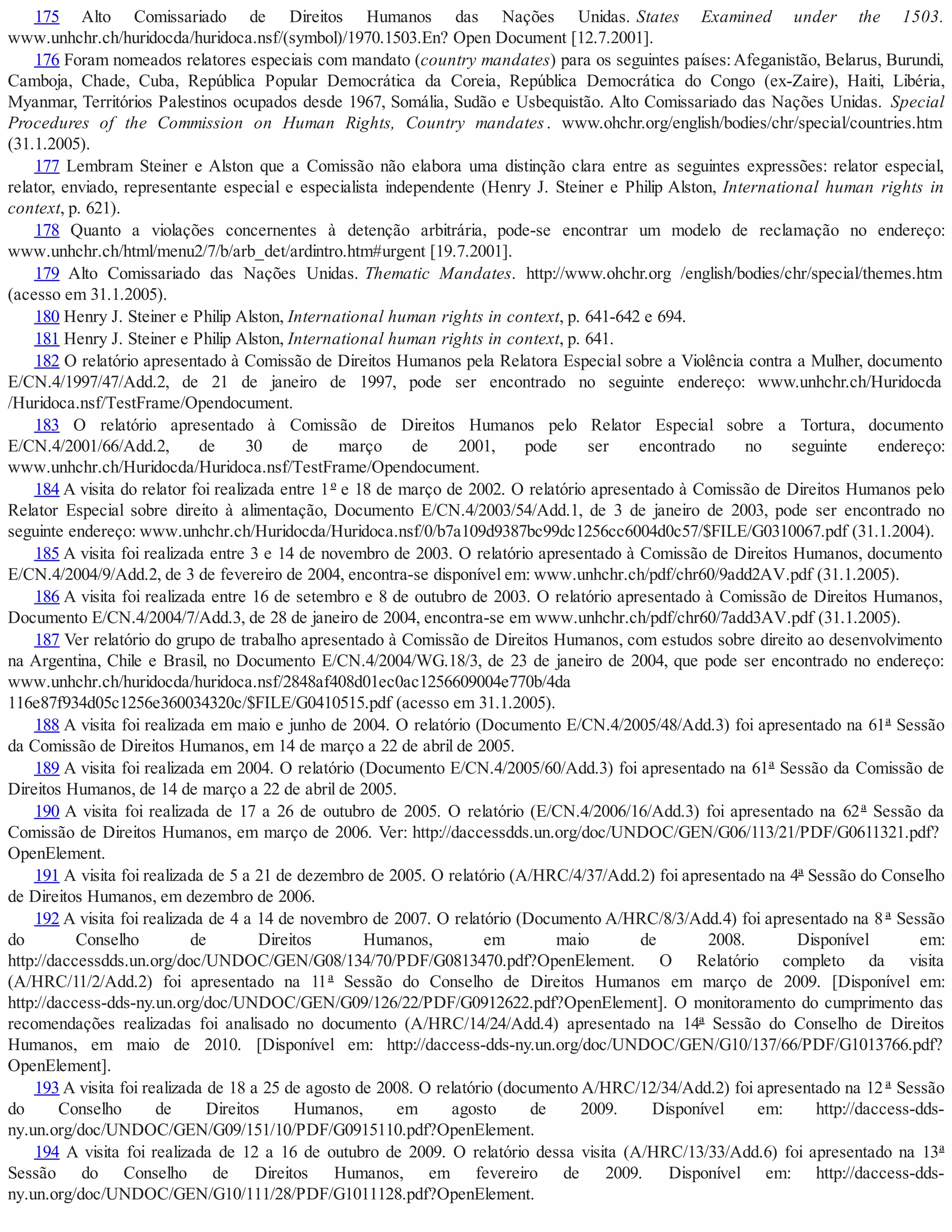 175 Alto Comissariado de Direitos Humanos das Nações Unidas. States Examined under the 1503.
www.unhchr.ch/huridocda/huridoca.nsf/(symbol)/1970.1503.En? Open Document [12.7.2001].
176 Foram nomeados relatores especiais com mandato (country mandates) para os seguintes países:Afeganistão, Belarus, Burundi,
Camboja, Chade, Cuba, República Popular Democrática da Coreia, República Democrática do Congo (ex-Zaire), Haiti, Libéria,
Myanmar, Territórios Palestinos ocupados desde 1967, Somália, Sudão e Usbequistão. Alto Comissariado das Nações Unidas. Special
Procedures of the Commission on Human Rights, Country mandates. www.ohchr.org/english/bodies/chr/special/countries.htm
(31.1.2005).
177 Lembram Steiner e Alston que a Comissão não elabora uma distinção clara entre as seguintes expressões: relator especial,
relator, enviado, representante especial e especialista independente (Henry J. Steiner e Philip Alston, International human rights in
context, p. 621).
178 Quanto a violações concernentes à detenção arbitrária, pode-se encontrar um modelo de reclamação no endereço:
www.unhchr.ch/html/menu2/7/b/arb_det/ardintro.htm#urgent [19.7.2001].
179 Alto Comissariado das Nações Unidas. Thematic Mandates. http://www.ohchr.org /english/bodies/chr/special/themes.htm
(acesso em 31.1.2005).
180 Henry J. Steiner e Philip Alston, International human rights in context, p. 641-642 e 694.
181 Henry J. Steiner e Philip Alston, International human rights in context, p. 641.
182 O relatório apresentado à Comissão de Direitos Humanos pela Relatora Especial sobre a Violência contra a Mulher, documento
E/CN.4/1997/47/Add.2, de 21 de janeiro de 1997, pode ser encontrado no seguinte endereço: www.unhchr.ch/Huridocda
/Huridoca.nsf/TestFrame/Opendocument.
183 O relatório apresentado à Comissão de Direitos Humanos pelo Relator Especial sobre a Tortura, documento
E/CN.4/2001/66/Add.2, de 30 de março de 2001, pode ser encontrado no seguinte endereço:
www.unhchr.ch/Huridocda/Huridoca.nsf/TestFrame/Opendocument.
184 A visita do relator foi realizada entre 1º e 18 de março de 2002. O relatório apresentado à Comissão de Direitos Humanos pelo
Relator Especial sobre direito à alimentação, Documento E/CN.4/2003/54/Add.1, de 3 de janeiro de 2003, pode ser encontrado no
seguinte endereço: www.unhchr.ch/Huridocda/Huridoca.nsf/0/b7a109d9387bc99dc1256cc6004d0c57/$FILE/G0310067.pdf (31.1.2004).
185 A visita foi realizada entre 3 e 14 de novembro de 2003. O relatório apresentado à Comissão de Direitos Humanos, documento
E/CN.4/2004/9/Add.2, de 3 de fevereiro de 2004, encontra-se disponível em: www.unhchr.ch/pdf/chr60/9add2AV.pdf (31.1.2005).
186 A visita foi realizada entre 16 de setembro e 8 de outubro de 2003. O relatório apresentado à Comissão de Direitos Humanos,
Documento E/CN.4/2004/7/Add.3, de 28 de janeiro de 2004, encontra-se em www.unhchr.ch/pdf/chr60/7add3AV.pdf (31.1.2005).
187 Ver relatório do grupo de trabalho apresentado à Comissão de Direitos Humanos, com estudos sobre direito ao desenvolvimento
na Argentina, Chile e Brasil, no Documento E/CN.4/2004/WG.18/3, de 23 de janeiro de 2004, que pode ser encontrado no endereço:
www.unhchr.ch/huridocda/huridoca.nsf/2848af408d01ec0ac1256609004e770b/4da
116e87f934d05c1256e360034320c/$FILE/G0410515.pdf (acesso em 31.1.2005).
188 A visita foi realizada em maio e junho de 2004. O relatório (Documento E/CN.4/2005/48/Add.3) foi apresentado na 61ª Sessão
da Comissão de Direitos Humanos, em 14 de março a 22 de abril de 2005.
189 A visita foi realizada em 2004. O relatório (Documento E/CN.4/2005/60/Add.3) foi apresentado na 61ª Sessão da Comissão de
Direitos Humanos, de 14 de março a 22 de abril de 2005.
190 A visita foi realizada de 17 a 26 de outubro de 2005. O relatório (E/CN.4/2006/16/Add.3) foi apresentado na 62ª Sessão da
Comissão de Direitos Humanos, em março de 2006. Ver: http://daccessdds.un.org/doc/UNDOC/GEN/G06/113/21/PDF/G0611321.pdf?
OpenElement.
191 A visita foi realizada de 5 a 21 de dezembro de 2005. O relatório (A/HRC/4/37/Add.2) foi apresentado na 4ª Sessão do Conselho
de Direitos Humanos, em dezembro de 2006.
192 A visita foi realizada de 4 a 14 de novembro de 2007. O relatório (Documento A/HRC/8/3/Add.4) foi apresentado na 8 ª Sessão
do Conselho de Direitos Humanos, em maio de 2008. Disponível em:
http://daccessdds.un.org/doc/UNDOC/GEN/G08/134/70/PDF/G0813470.pdf?OpenElement. O Relatório completo da visita
(A/HRC/11/2/Add.2) foi apresentado na 11ª Sessão do Conselho de Direitos Humanos em março de 2009. [Disponível em:
http://daccess-dds-ny.un.org/doc/UNDOC/GEN/G09/126/22/PDF/G0912622.pdf?OpenElement]. O monitoramento do cumprimento das
recomendações realizadas foi analisado no documento (A/HRC/14/24/Add.4) apresentado na 14ª Sessão do Conselho de Direitos
Humanos, em maio de 2010. [Disponível em: http://daccess-dds-ny.un.org/doc/UNDOC/GEN/G10/137/66/PDF/G1013766.pdf?
OpenElement].
193 A visita foi realizada de 18 a 25 de agosto de 2008. O relatório (documento A/HRC/12/34/Add.2) foi apresentado na 12 ª Sessão
do Conselho de Direitos Humanos, em agosto de 2009. Disponível em: http://daccess-dds-
ny.un.org/doc/UNDOC/GEN/G09/151/10/PDF/G0915110.pdf?OpenElement.
194 A visita foi realizada de 12 a 16 de outubro de 2009. O relatório dessa visita (A/HRC/13/33/Add.6) foi apresentado na 13ª
Sessão do Conselho de Direitos Humanos, em fevereiro de 2009. Disponível em: http://daccess-dds-
ny.un.org/doc/UNDOC/GEN/G10/111/28/PDF/G1011128.pdf?OpenElement.
 