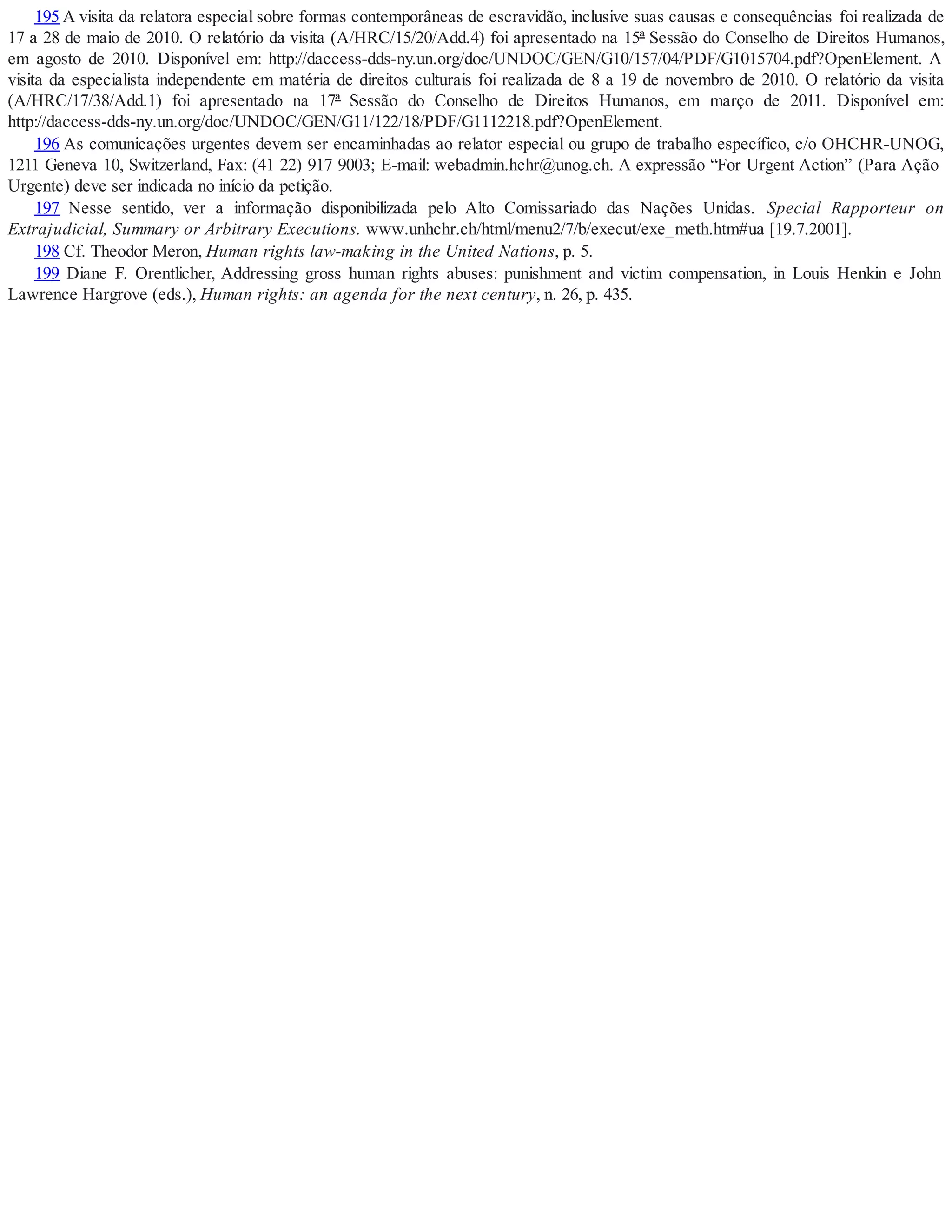 195 A visita da relatora especial sobre formas contemporâneas de escravidão, inclusive suas causas e consequências foi realizada de
17 a 28 de maio de 2010. O relatório da visita (A/HRC/15/20/Add.4) foi apresentado na 15ª Sessão do Conselho de Direitos Humanos,
em agosto de 2010. Disponível em: http://daccess-dds-ny.un.org/doc/UNDOC/GEN/G10/157/04/PDF/G1015704.pdf?OpenElement. A
visita da especialista independente em matéria de direitos culturais foi realizada de 8 a 19 de novembro de 2010. O relatório da visita
(A/HRC/17/38/Add.1) foi apresentado na 17ª Sessão do Conselho de Direitos Humanos, em março de 2011. Disponível em:
http://daccess-dds-ny.un.org/doc/UNDOC/GEN/G11/122/18/PDF/G1112218.pdf?OpenElement.
196 As comunicações urgentes devem ser encaminhadas ao relator especial ou grupo de trabalho específico, c/o OHCHR-UNOG,
1211 Geneva 10, Switzerland, Fax: (41 22) 917 9003; E-mail: webadmin.hchr@unog.ch. A expressão “For Urgent Action” (Para Ação
Urgente) deve ser indicada no início da petição.
197 Nesse sentido, ver a informação disponibilizada pelo Alto Comissariado das Nações Unidas. Special Rapporteur on
Extrajudicial, Summary or Arbitrary Executions. www.unhchr.ch/html/menu2/7/b/execut/exe_meth.htm#ua [19.7.2001].
198 Cf. Theodor Meron, Human rights law-making in the United Nations, p. 5.
199 Diane F. Orentlicher, Addressing gross human rights abuses: punishment and victim compensation, in Louis Henkin e John
Lawrence Hargrove (eds.), Human rights: an agenda for the next century, n. 26, p. 435.
 