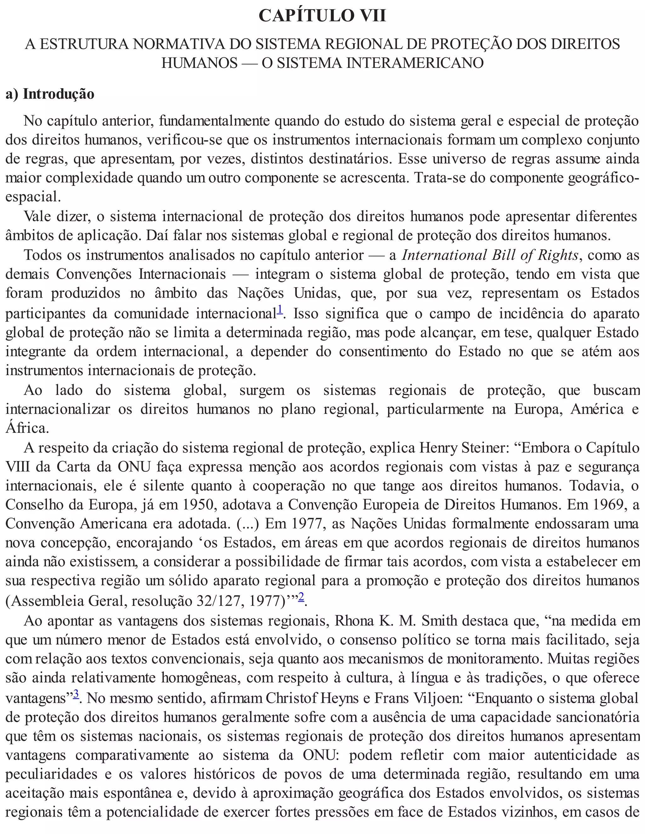 CAPÍTULO VII
A ESTRUTURA NORMATIVA DO SISTEMA REGIONAL DE PROTEÇÃO DOS DIREITOS
HUMANOS — O SISTEMA INTERAMERICANO
a) Introdução
No capítulo anterior, fundamentalmente quando do estudo do sistema geral e especial de proteção
dos direitos humanos, verificou-se que os instrumentos internacionais formam um complexo conjunto
de regras, que apresentam, por vezes, distintos destinatários. Esse universo de regras assume ainda
maior complexidade quando um outro componente se acrescenta. Trata-se do componente geográfico-
espacial.
Vale dizer, o sistema internacional de proteção dos direitos humanos pode apresentar diferentes
âmbitos de aplicação. Daí falar nos sistemas global e regional de proteção dos direitos humanos.
Todos os instrumentos analisados no capítulo anterior — a International Bill of Rights, como as
demais Convenções Internacionais — integram o sistema global de proteção, tendo em vista que
foram produzidos no âmbito das Nações Unidas, que, por sua vez, representam os Estados
participantes da comunidade internacional1. Isso significa que o campo de incidência do aparato
global de proteção não se limita a determinada região, mas pode alcançar, em tese, qualquer Estado
integrante da ordem internacional, a depender do consentimento do Estado no que se atém aos
instrumentos internacionais de proteção.
Ao lado do sistema global, surgem os sistemas regionais de proteção, que buscam
internacionalizar os direitos humanos no plano regional, particularmente na Europa, América e
África.
A respeito da criação do sistema regional de proteção, explica Henry Steiner: “Embora o Capítulo
VIII da Carta da ONU faça expressa menção aos acordos regionais com vistas à paz e segurança
internacionais, ele é silente quanto à cooperação no que tange aos direitos humanos. Todavia, o
Conselho da Europa, já em 1950, adotava a Convenção Europeia de Direitos Humanos. Em 1969, a
Convenção Americana era adotada. (...) Em 1977, as Nações Unidas formalmente endossaram uma
nova concepção, encorajando ‘os Estados, em áreas em que acordos regionais de direitos humanos
ainda não existissem, a considerar a possibilidade de firmar tais acordos, com vista a estabelecer em
sua respectiva região um sólido aparato regional para a promoção e proteção dos direitos humanos
(Assembleia Geral, resolução 32/127, 1977)’”2.
Ao apontar as vantagens dos sistemas regionais, Rhona K. M. Smith destaca que, “na medida em
que um número menor de Estados está envolvido, o consenso político se torna mais facilitado, seja
com relação aos textos convencionais, seja quanto aos mecanismos de monitoramento. Muitas regiões
são ainda relativamente homogêneas, com respeito à cultura, à língua e às tradições, o que oferece
vantagens”3. No mesmo sentido, afirmam Christof Heyns e Frans Viljoen: “Enquanto o sistema global
de proteção dos direitos humanos geralmente sofre com a ausência de uma capacidade sancionatória
que têm os sistemas nacionais, os sistemas regionais de proteção dos direitos humanos apresentam
vantagens comparativamente ao sistema da ONU: podem refletir com maior autenticidade as
peculiaridades e os valores históricos de povos de uma determinada região, resultando em uma
aceitação mais espontânea e, devido à aproximação geográfica dos Estados envolvidos, os sistemas
regionais têm a potencialidade de exercer fortes pressões em face de Estados vizinhos, em casos de
 