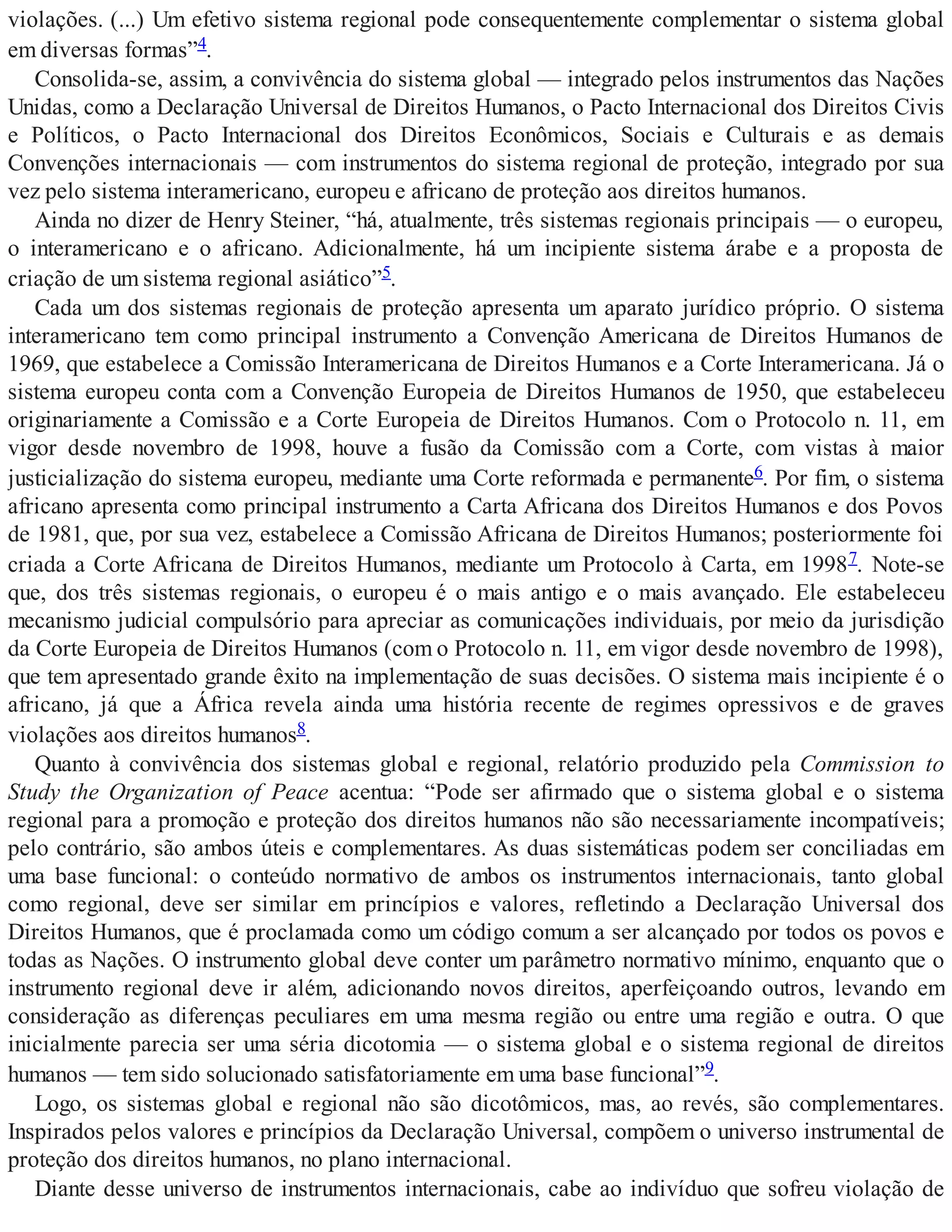 violações. (...) Um efetivo sistema regional pode consequentemente complementar o sistema global
em diversas formas”4.
Consolida-se, assim, a convivência do sistema global — integrado pelos instrumentos das Nações
Unidas, como a Declaração Universal de Direitos Humanos, o Pacto Internacional dos Direitos Civis
e Políticos, o Pacto Internacional dos Direitos Econômicos, Sociais e Culturais e as demais
Convenções internacionais — com instrumentos do sistema regional de proteção, integrado por sua
vez pelo sistema interamericano, europeu e africano de proteção aos direitos humanos.
Ainda no dizer de Henry Steiner, “há, atualmente, três sistemas regionais principais — o europeu,
o interamericano e o africano. Adicionalmente, há um incipiente sistema árabe e a proposta de
criação de um sistema regional asiático”5.
Cada um dos sistemas regionais de proteção apresenta um aparato jurídico próprio. O sistema
interamericano tem como principal instrumento a Convenção Americana de Direitos Humanos de
1969, que estabelece a Comissão Interamericana de Direitos Humanos e a Corte Interamericana. Já o
sistema europeu conta com a Convenção Europeia de Direitos Humanos de 1950, que estabeleceu
originariamente a Comissão e a Corte Europeia de Direitos Humanos. Com o Protocolo n. 11, em
vigor desde novembro de 1998, houve a fusão da Comissão com a Corte, com vistas à maior
justicialização do sistema europeu, mediante uma Corte reformada e permanente6. Por fim, o sistema
africano apresenta como principal instrumento a Carta Africana dos Direitos Humanos e dos Povos
de 1981, que, por sua vez, estabelece a Comissão Africana de Direitos Humanos; posteriormente foi
criada a Corte Africana de Direitos Humanos, mediante um Protocolo à Carta, em 19987. Note-se
que, dos três sistemas regionais, o europeu é o mais antigo e o mais avançado. Ele estabeleceu
mecanismo judicial compulsório para apreciar as comunicações individuais, por meio da jurisdição
da Corte Europeia de Direitos Humanos (com o Protocolo n. 11, em vigor desde novembro de 1998),
que tem apresentado grande êxito na implementação de suas decisões. O sistema mais incipiente é o
africano, já que a África revela ainda uma história recente de regimes opressivos e de graves
violações aos direitos humanos8.
Quanto à convivência dos sistemas global e regional, relatório produzido pela Commission to
Study the Organization of Peace acentua: “Pode ser afirmado que o sistema global e o sistema
regional para a promoção e proteção dos direitos humanos não são necessariamente incompatíveis;
pelo contrário, são ambos úteis e complementares. As duas sistemáticas podem ser conciliadas em
uma base funcional: o conteúdo normativo de ambos os instrumentos internacionais, tanto global
como regional, deve ser similar em princípios e valores, refletindo a Declaração Universal dos
Direitos Humanos, que é proclamada como um código comum a ser alcançado por todos os povos e
todas as Nações. O instrumento global deve conter um parâmetro normativo mínimo, enquanto que o
instrumento regional deve ir além, adicionando novos direitos, aperfeiçoando outros, levando em
consideração as diferenças peculiares em uma mesma região ou entre uma região e outra. O que
inicialmente parecia ser uma séria dicotomia — o sistema global e o sistema regional de direitos
humanos — tem sido solucionado satisfatoriamente em uma base funcional”9.
Logo, os sistemas global e regional não são dicotômicos, mas, ao revés, são complementares.
Inspirados pelos valores e princípios da Declaração Universal, compõem o universo instrumental de
proteção dos direitos humanos, no plano internacional.
Diante desse universo de instrumentos internacionais, cabe ao indivíduo que sofreu violação de
 