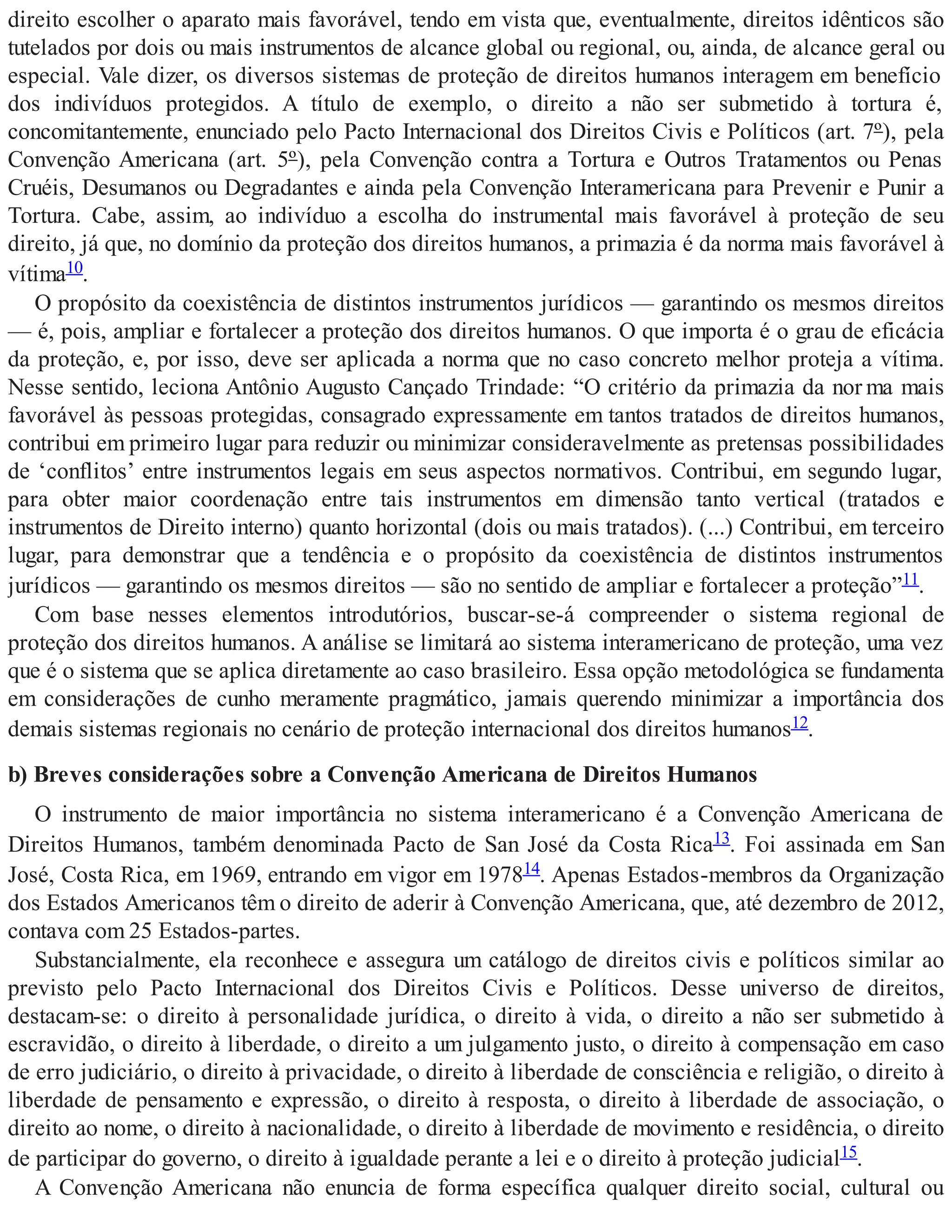direito escolher o aparato mais favorável, tendo em vista que, eventualmente, direitos idênticos são
tutelados por dois ou mais instrumentos de alcance global ou regional, ou, ainda, de alcance geral ou
especial. Vale dizer, os diversos sistemas de proteção de direitos humanos interagem em benefício
dos indivíduos protegidos. A título de exemplo, o direito a não ser submetido à tortura é,
concomitantemente, enunciado pelo Pacto Internacional dos Direitos Civis e Políticos (art. 7º), pela
Convenção Americana (art. 5º), pela Convenção contra a Tortura e Outros Tratamentos ou Penas
Cruéis, Desumanos ou Degradantes e ainda pela Convenção Interamericana para Prevenir e Punir a
Tortura. Cabe, assim, ao indivíduo a escolha do instrumental mais favorável à proteção de seu
direito, já que, no domínio da proteção dos direitos humanos, a primazia é da norma mais favorável à
vítima10.
O propósito da coexistência de distintos instrumentos jurídicos — garantindo os mesmos direitos
— é, pois, ampliar e fortalecer a proteção dos direitos humanos. O que importa é o grau de eficácia
da proteção, e, por isso, deve ser aplicada a norma que no caso concreto melhor proteja a vítima.
Nesse sentido, leciona Antônio Augusto Cançado Trindade: “O critério da primazia da nor ma mais
favorável às pessoas protegidas, consagrado expressamente em tantos tratados de direitos humanos,
contribui em primeiro lugar para reduzir ou minimizar consideravelmente as pretensas possibilidades
de ‘conflitos’ entre instrumentos legais em seus aspectos normativos. Contribui, em segundo lugar,
para obter maior coordenação entre tais instrumentos em dimensão tanto vertical (tratados e
instrumentos de Direito interno) quanto horizontal (dois ou mais tratados). (...) Contribui, em terceiro
lugar, para demonstrar que a tendência e o propósito da coexistência de distintos instrumentos
jurídicos — garantindo os mesmos direitos — são no sentido de ampliar e fortalecer a proteção”11.
Com base nesses elementos introdutórios, buscar-se-á compreender o sistema regional de
proteção dos direitos humanos. A análise se limitará ao sistema interamericano de proteção, uma vez
que é o sistema que se aplica diretamente ao caso brasileiro. Essa opção metodológica se fundamenta
em considerações de cunho meramente pragmático, jamais querendo minimizar a importância dos
demais sistemas regionais no cenário de proteção internacional dos direitos humanos12.
b) Breves considerações sobre a Convenção Americana de Direitos Humanos
O instrumento de maior importância no sistema interamericano é a Convenção Americana de
Direitos Humanos, também denominada Pacto de San José da Costa Rica13. Foi assinada em San
José, Costa Rica, em 1969, entrando em vigor em 197814. Apenas Estados-membros da Organização
dos Estados Americanos têm o direito de aderir à Convenção Americana, que, até dezembro de 2012,
contava com 25 Estados-partes.
Substancialmente, ela reconhece e assegura um catálogo de direitos civis e políticos similar ao
previsto pelo Pacto Internacional dos Direitos Civis e Políticos. Desse universo de direitos,
destacam-se: o direito à personalidade jurídica, o direito à vida, o direito a não ser submetido à
escravidão, o direito à liberdade, o direito a um julgamento justo, o direito à compensação em caso
de erro judiciário, o direito à privacidade, o direito à liberdade de consciência e religião, o direito à
liberdade de pensamento e expressão, o direito à resposta, o direito à liberdade de associação, o
direito ao nome, o direito à nacionalidade, o direito à liberdade de movimento e residência, o direito
de participar do governo, o direito à igualdade perante a lei e o direito à proteção judicial15.
A Convenção Americana não enuncia de forma específica qualquer direito social, cultural ou
 