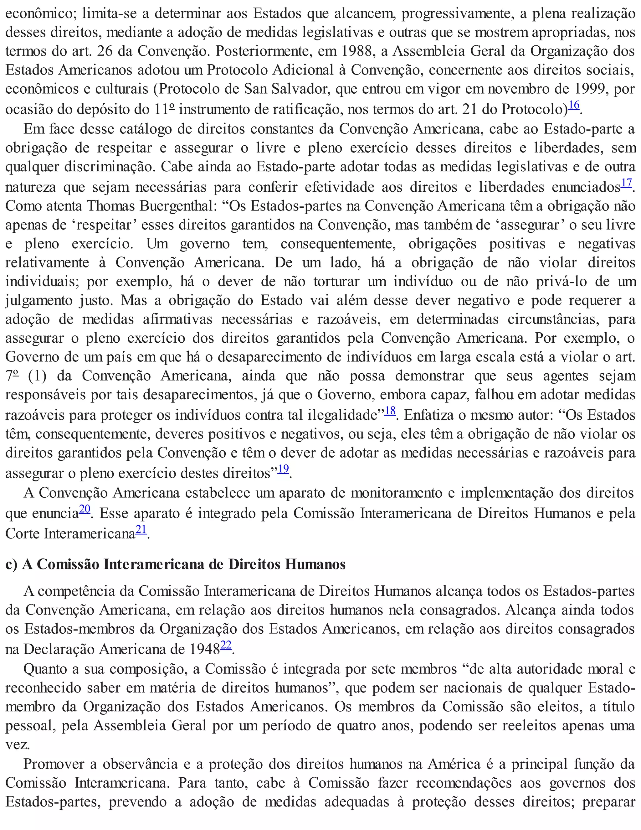 econômico; limita-se a determinar aos Estados que alcancem, progressivamente, a plena realização
desses direitos, mediante a adoção de medidas legislativas e outras que se mostrem apropriadas, nos
termos do art. 26 da Convenção. Posteriormente, em 1988, a Assembleia Geral da Organização dos
Estados Americanos adotou um Protocolo Adicional à Convenção, concernente aos direitos sociais,
econômicos e culturais (Protocolo de San Salvador, que entrou em vigor em novembro de 1999, por
ocasião do depósito do 11º instrumento de ratificação, nos termos do art. 21 do Protocolo)16.
Em face desse catálogo de direitos constantes da Convenção Americana, cabe ao Estado-parte a
obrigação de respeitar e assegurar o livre e pleno exercício desses direitos e liberdades, sem
qualquer discriminação. Cabe ainda ao Estado-parte adotar todas as medidas legislativas e de outra
natureza que sejam necessárias para conferir efetividade aos direitos e liberdades enunciados17.
Como atenta Thomas Buergenthal: “Os Estados-partes na Convenção Americana têm a obrigação não
apenas de ‘respeitar’ esses direitos garantidos na Convenção, mas também de ‘assegurar’ o seu livre
e pleno exercício. Um governo tem, consequentemente, obrigações positivas e negativas
relativamente à Convenção Americana. De um lado, há a obrigação de não violar direitos
individuais; por exemplo, há o dever de não torturar um indivíduo ou de não privá-lo de um
julgamento justo. Mas a obrigação do Estado vai além desse dever negativo e pode requerer a
adoção de medidas afirmativas necessárias e razoáveis, em determinadas circunstâncias, para
assegurar o pleno exercício dos direitos garantidos pela Convenção Americana. Por exemplo, o
Governo de um país em que há o desaparecimento de indivíduos em larga escala está a violar o art.
7º (1) da Convenção Americana, ainda que não possa demonstrar que seus agentes sejam
responsáveis por tais desaparecimentos, já que o Governo, embora capaz, falhou em adotar medidas
razoáveis para proteger os indivíduos contra tal ilegalidade”18. Enfatiza o mesmo autor: “Os Estados
têm, consequentemente, deveres positivos e negativos, ou seja, eles têm a obrigação de não violar os
direitos garantidos pela Convenção e têm o dever de adotar as medidas necessárias e razoáveis para
assegurar o pleno exercício destes direitos”19.
A Convenção Americana estabelece um aparato de monitoramento e implementação dos direitos
que enuncia20. Esse aparato é integrado pela Comissão Interamericana de Direitos Humanos e pela
Corte Interamericana21.
c) A Comissão Interamericana de Direitos Humanos
A competência da Comissão Interamericana de Direitos Humanos alcança todos os Estados-partes
da Convenção Americana, em relação aos direitos humanos nela consagrados. Alcança ainda todos
os Estados-membros da Organização dos Estados Americanos, em relação aos direitos consagrados
na Declaração Americana de 194822.
Quanto a sua composição, a Comissão é integrada por sete membros “de alta autoridade moral e
reconhecido saber em matéria de direitos humanos”, que podem ser nacionais de qualquer Estado-
membro da Organização dos Estados Americanos. Os membros da Comissão são eleitos, a título
pessoal, pela Assembleia Geral por um período de quatro anos, podendo ser reeleitos apenas uma
vez.
Promover a observância e a proteção dos direitos humanos na América é a principal função da
Comissão Interamericana. Para tanto, cabe à Comissão fazer recomendações aos governos dos
Estados-partes, prevendo a adoção de medidas adequadas à proteção desses direitos; preparar
 