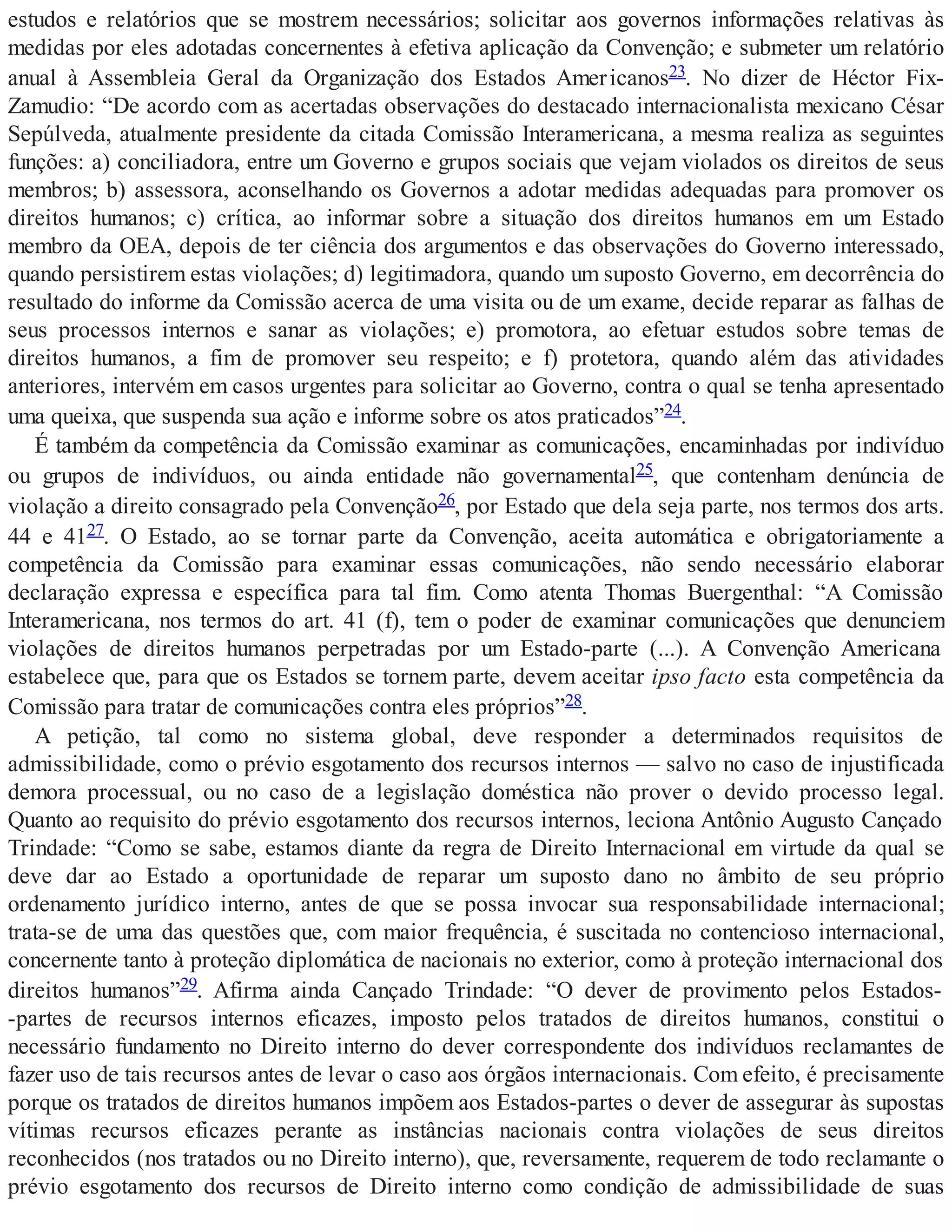 estudos e relatórios que se mostrem necessários; solicitar aos governos informações relativas às
medidas por eles adotadas concernentes à efetiva aplicação da Convenção; e submeter um relatório
anual à Assembleia Geral da Organização dos Estados Americanos23. No dizer de Héctor Fix-
Zamudio: “De acordo com as acertadas observações do destacado internacionalista mexicano César
Sepúlveda, atualmente presidente da citada Comissão Interamericana, a mesma realiza as seguintes
funções: a) conciliadora, entre um Governo e grupos sociais que vejam violados os direitos de seus
membros; b) assessora, aconselhando os Governos a adotar medidas adequadas para promover os
direitos humanos; c) crítica, ao informar sobre a situação dos direitos humanos em um Estado
membro da OEA, depois de ter ciência dos argumentos e das observações do Governo interessado,
quando persistirem estas violações; d) legitimadora, quando um suposto Governo, em decorrência do
resultado do informe da Comissão acerca de uma visita ou de um exame, decide reparar as falhas de
seus processos internos e sanar as violações; e) promotora, ao efetuar estudos sobre temas de
direitos humanos, a fim de promover seu respeito; e f) protetora, quando além das atividades
anteriores, intervém em casos urgentes para solicitar ao Governo, contra o qual se tenha apresentado
uma queixa, que suspenda sua ação e informe sobre os atos praticados”24.
É também da competência da Comissão examinar as comunicações, encaminhadas por indivíduo
ou grupos de indivíduos, ou ainda entidade não governamental25, que contenham denúncia de
violação a direito consagrado pela Convenção26, por Estado que dela seja parte, nos termos dos arts.
44 e 4127. O Estado, ao se tornar parte da Convenção, aceita automática e obrigatoriamente a
competência da Comissão para examinar essas comunicações, não sendo necessário elaborar
declaração expressa e específica para tal fim. Como atenta Thomas Buergenthal: “A Comissão
Interamericana, nos termos do art. 41 (f), tem o poder de examinar comunicações que denunciem
violações de direitos humanos perpetradas por um Estado-parte (...). A Convenção Americana
estabelece que, para que os Estados se tornem parte, devem aceitar ipso facto esta competência da
Comissão para tratar de comunicações contra eles próprios”28.
A petição, tal como no sistema global, deve responder a determinados requisitos de
admissibilidade, como o prévio esgotamento dos recursos internos — salvo no caso de injustificada
demora processual, ou no caso de a legislação doméstica não prover o devido processo legal.
Quanto ao requisito do prévio esgotamento dos recursos internos, leciona Antônio Augusto Cançado
Trindade: “Como se sabe, estamos diante da regra de Direito Internacional em virtude da qual se
deve dar ao Estado a oportunidade de reparar um suposto dano no âmbito de seu próprio
ordenamento jurídico interno, antes de que se possa invocar sua responsabilidade internacional;
trata-se de uma das questões que, com maior frequência, é suscitada no contencioso internacional,
concernente tanto à proteção diplomática de nacionais no exterior, como à proteção internacional dos
direitos humanos”29. Afirma ainda Cançado Trindade: “O dever de provimento pelos Estados-
-partes de recursos internos eficazes, imposto pelos tratados de direitos humanos, constitui o
necessário fundamento no Direito interno do dever correspondente dos indivíduos reclamantes de
fazer uso de tais recursos antes de levar o caso aos órgãos internacionais. Com efeito, é precisamente
porque os tratados de direitos humanos impõem aos Estados-partes o dever de assegurar às supostas
vítimas recursos eficazes perante as instâncias nacionais contra violações de seus direitos
reconhecidos (nos tratados ou no Direito interno), que, reversamente, requerem de todo reclamante o
prévio esgotamento dos recursos de Direito interno como condição de admissibilidade de suas
 