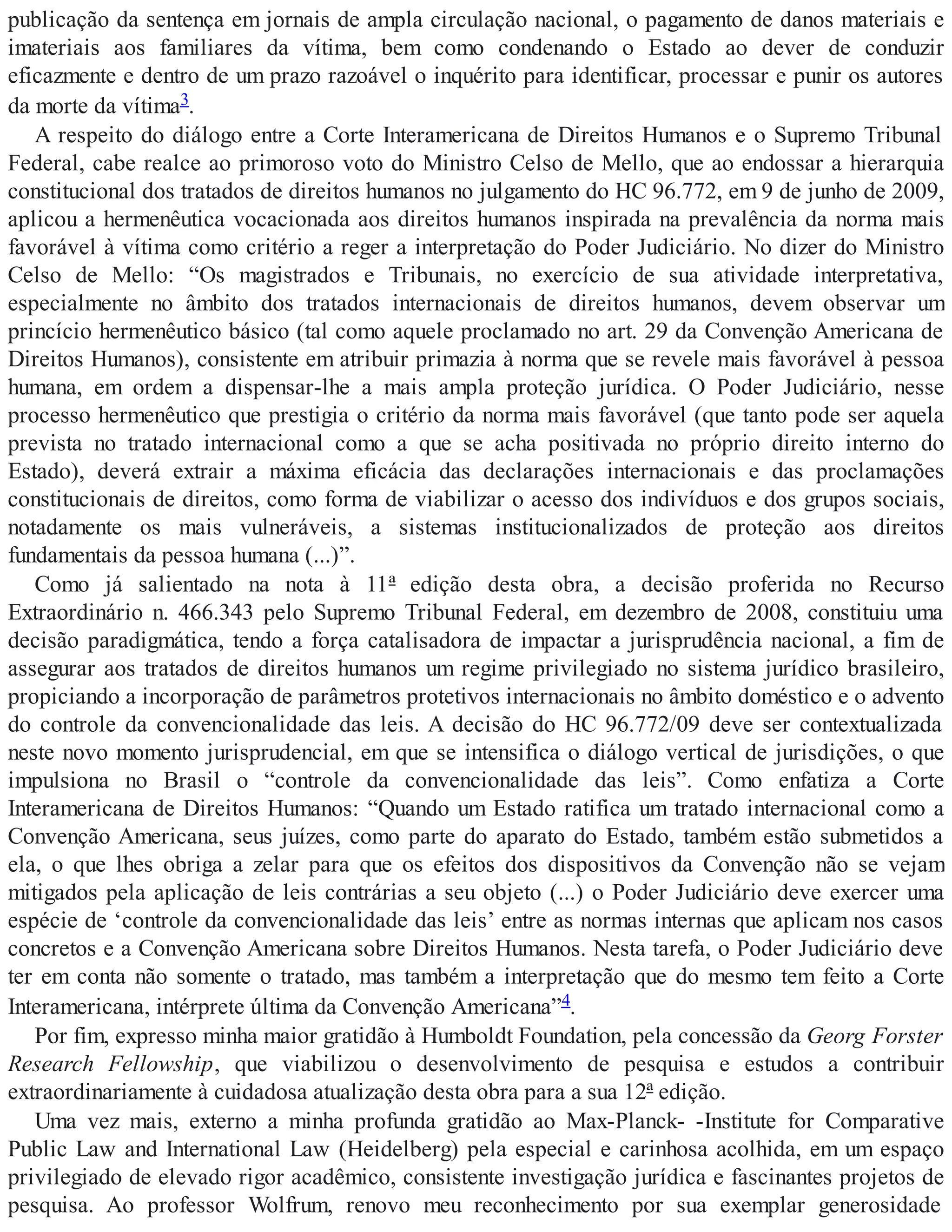 publicação da sentença em jornais de ampla circulação nacional, o pagamento de danos materiais e
imateriais aos familiares da vítima, bem como condenando o Estado ao dever de conduzir
eficazmente e dentro de um prazo razoável o inquérito para identificar, processar e punir os autores
da morte da vítima3.
A respeito do diálogo entre a Corte Interamericana de Direitos Humanos e o Supremo Tribunal
Federal, cabe realce ao primoroso voto do Ministro Celso de Mello, que ao endossar a hierarquia
constitucional dos tratados de direitos humanos no julgamento do HC 96.772, em 9 de junho de 2009,
aplicou a hermenêutica vocacionada aos direitos humanos inspirada na prevalência da norma mais
favorável à vítima como critério a reger a interpretação do Poder Judiciário. No dizer do Ministro
Celso de Mello: “Os magistrados e Tribunais, no exercício de sua atividade interpretativa,
especialmente no âmbito dos tratados internacionais de direitos humanos, devem observar um
princício hermenêutico básico (tal como aquele proclamado no art. 29 da Convenção Americana de
Direitos Humanos), consistente em atribuir primazia à norma que se revele mais favorável à pessoa
humana, em ordem a dispensar-lhe a mais ampla proteção jurídica. O Poder Judiciário, nesse
processo hermenêutico que prestigia o critério da norma mais favorável (que tanto pode ser aquela
prevista no tratado internacional como a que se acha positivada no próprio direito interno do
Estado), deverá extrair a máxima eficácia das declarações internacionais e das proclamações
constitucionais de direitos, como forma de viabilizar o acesso dos indivíduos e dos grupos sociais,
notadamente os mais vulneráveis, a sistemas institucionalizados de proteção aos direitos
fundamentais da pessoa humana (...)”.
Como já salientado na nota à 11ª edição desta obra, a decisão proferida no Recurso
Extraordinário n. 466.343 pelo Supremo Tribunal Federal, em dezembro de 2008, constituiu uma
decisão paradigmática, tendo a força catalisadora de impactar a jurisprudência nacional, a fim de
assegurar aos tratados de direitos humanos um regime privilegiado no sistema jurídico brasileiro,
propiciando a incorporação de parâmetros protetivos internacionais no âmbito doméstico e o advento
do controle da convencionalidade das leis. A decisão do HC 96.772/09 deve ser contextualizada
neste novo momento jurisprudencial, em que se intensifica o diálogo vertical de jurisdições, o que
impulsiona no Brasil o “controle da convencionalidade das leis”. Como enfatiza a Corte
Interamericana de Direitos Humanos: “Quando um Estado ratifica um tratado internacional como a
Convenção Americana, seus juízes, como parte do aparato do Estado, também estão submetidos a
ela, o que lhes obriga a zelar para que os efeitos dos dispositivos da Convenção não se vejam
mitigados pela aplicação de leis contrárias a seu objeto (...) o Poder Judiciário deve exercer uma
espécie de ‘controle da convencionalidade das leis’ entre as normas internas que aplicam nos casos
concretos e a Convenção Americana sobre Direitos Humanos. Nesta tarefa, o Poder Judiciário deve
ter em conta não somente o tratado, mas também a interpretação que do mesmo tem feito a Corte
Interamericana, intérprete última da Convenção Americana”4.
Por fim, expresso minha maior gratidão à Humboldt Foundation, pela concessão da Georg Forster
Research Fellowship, que viabilizou o desenvolvimento de pesquisa e estudos a contribuir
extraordinariamente à cuidadosa atualização desta obra para a sua 12ª edição.
Uma vez mais, externo a minha profunda gratidão ao Max-Planck- -Institute for Comparative
Public Law and International Law (Heidelberg) pela especial e carinhosa acolhida, em um espaço
privilegiado de elevado rigor acadêmico, consistente investigação jurídica e fascinantes projetos de
pesquisa. Ao professor Wolfrum, renovo meu reconhecimento por sua exemplar generosidade
 