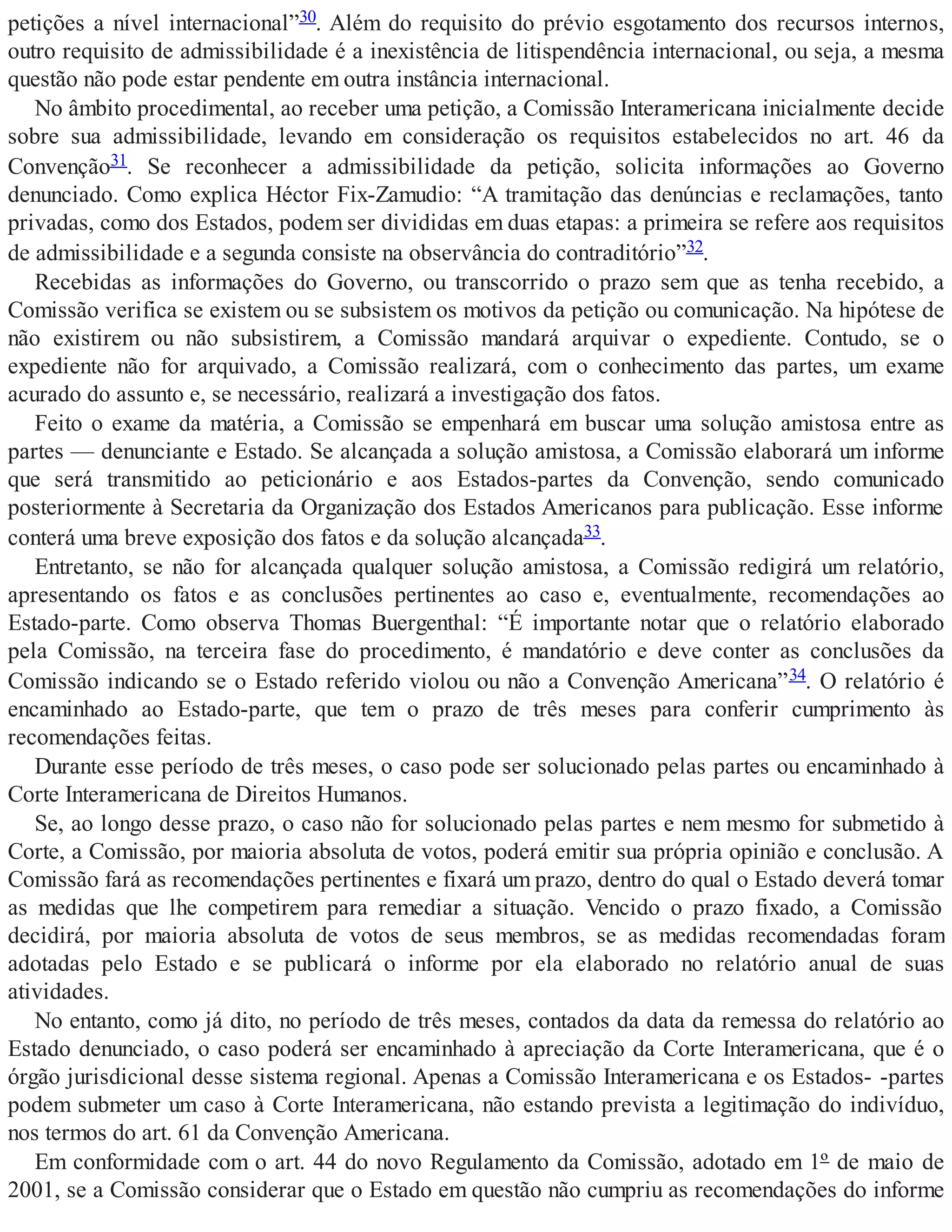 petições a nível internacional”30. Além do requisito do prévio esgotamento dos recursos internos,
outro requisito de admissibilidade é a inexistência de litispendência internacional, ou seja, a mesma
questão não pode estar pendente em outra instância internacional.
No âmbito procedimental, ao receber uma petição, a Comissão Interamericana inicialmente decide
sobre sua admissibilidade, levando em consideração os requisitos estabelecidos no art. 46 da
Convenção31. Se reconhecer a admissibilidade da petição, solicita informações ao Governo
denunciado. Como explica Héctor Fix-Zamudio: “A tramitação das denúncias e reclamações, tanto
privadas, como dos Estados, podem ser divididas em duas etapas: a primeira se refere aos requisitos
de admissibilidade e a segunda consiste na observância do contraditório”32.
Recebidas as informações do Governo, ou transcorrido o prazo sem que as tenha recebido, a
Comissão verifica se existem ou se subsistem os motivos da petição ou comunicação. Na hipótese de
não existirem ou não subsistirem, a Comissão mandará arquivar o expediente. Contudo, se o
expediente não for arquivado, a Comissão realizará, com o conhecimento das partes, um exame
acurado do assunto e, se necessário, realizará a investigação dos fatos.
Feito o exame da matéria, a Comissão se empenhará em buscar uma solução amistosa entre as
partes — denunciante e Estado. Se alcançada a solução amistosa, a Comissão elaborará um informe
que será transmitido ao peticionário e aos Estados-partes da Convenção, sendo comunicado
posteriormente à Secretaria da Organização dos Estados Americanos para publicação. Esse informe
conterá uma breve exposição dos fatos e da solução alcançada33.
Entretanto, se não for alcançada qualquer solução amistosa, a Comissão redigirá um relatório,
apresentando os fatos e as conclusões pertinentes ao caso e, eventualmente, recomendações ao
Estado-parte. Como observa Thomas Buergenthal: “É importante notar que o relatório elaborado
pela Comissão, na terceira fase do procedimento, é mandatório e deve conter as conclusões da
Comissão indicando se o Estado referido violou ou não a Convenção Americana”34. O relatório é
encaminhado ao Estado-parte, que tem o prazo de três meses para conferir cumprimento às
recomendações feitas.
Durante esse período de três meses, o caso pode ser solucionado pelas partes ou encaminhado à
Corte Interamericana de Direitos Humanos.
Se, ao longo desse prazo, o caso não for solucionado pelas partes e nem mesmo for submetido à
Corte, a Comissão, por maioria absoluta de votos, poderá emitir sua própria opinião e conclusão. A
Comissão fará as recomendações pertinentes e fixará um prazo, dentro do qual o Estado deverá tomar
as medidas que lhe competirem para remediar a situação. Vencido o prazo fixado, a Comissão
decidirá, por maioria absoluta de votos de seus membros, se as medidas recomendadas foram
adotadas pelo Estado e se publicará o informe por ela elaborado no relatório anual de suas
atividades.
No entanto, como já dito, no período de três meses, contados da data da remessa do relatório ao
Estado denunciado, o caso poderá ser encaminhado à apreciação da Corte Interamericana, que é o
órgão jurisdicional desse sistema regional. Apenas a Comissão Interamericana e os Estados- -partes
podem submeter um caso à Corte Interamericana, não estando prevista a legitimação do indivíduo,
nos termos do art. 61 da Convenção Americana.
Em conformidade com o art. 44 do novo Regulamento da Comissão, adotado em 1º de maio de
2001, se a Comissão considerar que o Estado em questão não cumpriu as recomendações do informe
 