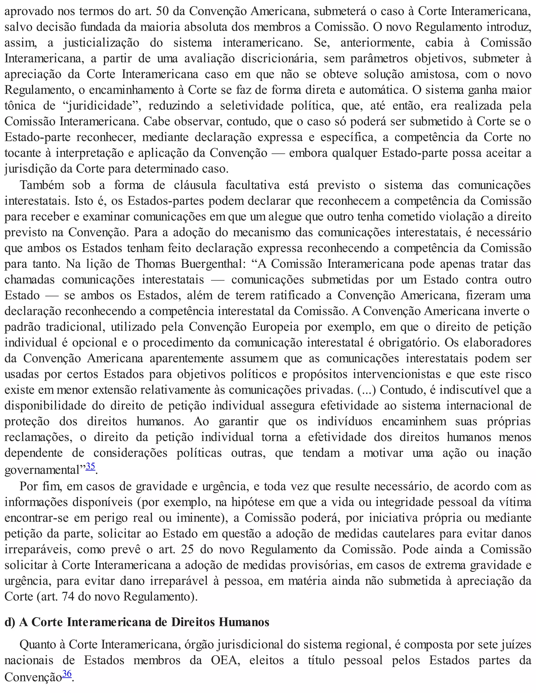 aprovado nos termos do art. 50 da Convenção Americana, submeterá o caso à Corte Interamericana,
salvo decisão fundada da maioria absoluta dos membros a Comissão. O novo Regulamento introduz,
assim, a justicialização do sistema interamericano. Se, anteriormente, cabia à Comissão
Interamericana, a partir de uma avaliação discricionária, sem parâmetros objetivos, submeter à
apreciação da Corte Interamericana caso em que não se obteve solução amistosa, com o novo
Regulamento, o encaminhamento à Corte se faz de forma direta e automática. O sistema ganha maior
tônica de “juridicidade”, reduzindo a seletividade política, que, até então, era realizada pela
Comissão Interamericana. Cabe observar, contudo, que o caso só poderá ser submetido à Corte se o
Estado-parte reconhecer, mediante declaração expressa e específica, a competência da Corte no
tocante à interpretação e aplicação da Convenção — embora qualquer Estado-parte possa aceitar a
jurisdição da Corte para determinado caso.
Também sob a forma de cláusula facultativa está previsto o sistema das comunicações
interestatais. Isto é, os Estados-partes podem declarar que reconhecem a competência da Comissão
para receber e examinar comunicações em que um alegue que outro tenha cometido violação a direito
previsto na Convenção. Para a adoção do mecanismo das comunicações interestatais, é necessário
que ambos os Estados tenham feito declaração expressa reconhecendo a competência da Comissão
para tanto. Na lição de Thomas Buergenthal: “A Comissão Interamericana pode apenas tratar das
chamadas comunicações interestatais — comunicações submetidas por um Estado contra outro
Estado — se ambos os Estados, além de terem ratificado a Convenção Americana, fizeram uma
declaração reconhecendo a competência interestatal da Comissão. A Convenção Americana inverte o
padrão tradicional, utilizado pela Convenção Europeia por exemplo, em que o direito de petição
individual é opcional e o procedimento da comunicação interestatal é obrigatório. Os elaboradores
da Convenção Americana aparentemente assumem que as comunicações interestatais podem ser
usadas por certos Estados para objetivos políticos e propósitos intervencionistas e que este risco
existe em menor extensão relativamente às comunicações privadas. (...) Contudo, é indiscutível que a
disponibilidade do direito de petição individual assegura efetividade ao sistema internacional de
proteção dos direitos humanos. Ao garantir que os indivíduos encaminhem suas próprias
reclamações, o direito da petição individual torna a efetividade dos direitos humanos menos
dependente de considerações políticas outras, que tendam a motivar uma ação ou inação
governamental”35.
Por fim, em casos de gravidade e urgência, e toda vez que resulte necessário, de acordo com as
informações disponíveis (por exemplo, na hipótese em que a vida ou integridade pessoal da vítima
encontrar-se em perigo real ou iminente), a Comissão poderá, por iniciativa própria ou mediante
petição da parte, solicitar ao Estado em questão a adoção de medidas cautelares para evitar danos
irreparáveis, como prevê o art. 25 do novo Regulamento da Comissão. Pode ainda a Comissão
solicitar à Corte Interamericana a adoção de medidas provisórias, em casos de extrema gravidade e
urgência, para evitar dano irreparável à pessoa, em matéria ainda não submetida à apreciação da
Corte (art. 74 do novo Regulamento).
d) A Corte Interamericana de Direitos Humanos
Quanto à Corte Interamericana, órgão jurisdicional do sistema regional, é composta por sete juízes
nacionais de Estados membros da OEA, eleitos a título pessoal pelos Estados partes da
Convenção36.
 