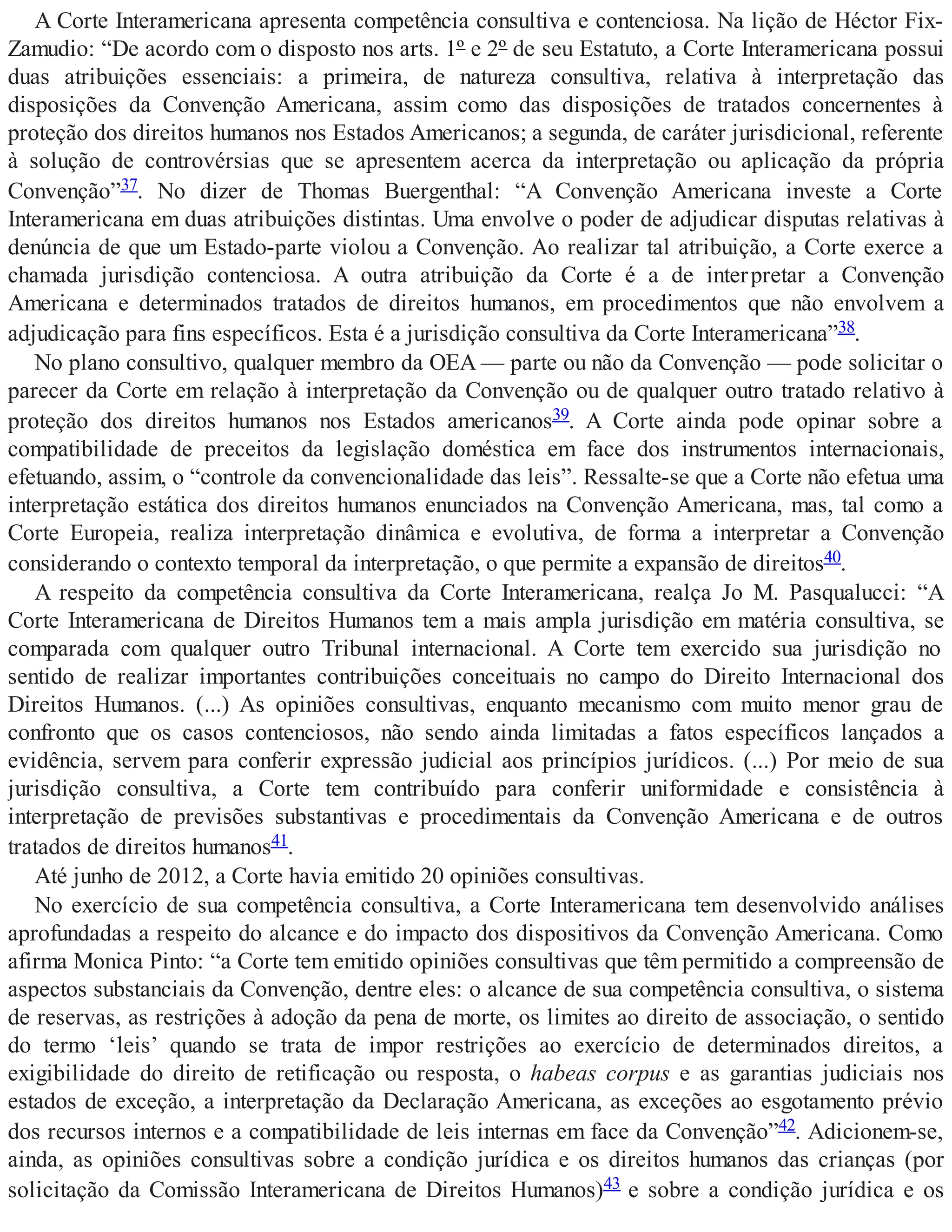 A Corte Interamericana apresenta competência consultiva e contenciosa. Na lição de Héctor Fix-
Zamudio: “De acordo com o disposto nos arts. 1º e 2º de seu Estatuto, a Corte Interamericana possui
duas atribuições essenciais: a primeira, de natureza consultiva, relativa à interpretação das
disposições da Convenção Americana, assim como das disposições de tratados concernentes à
proteção dos direitos humanos nos Estados Americanos; a segunda, de caráter jurisdicional, referente
à solução de controvérsias que se apresentem acerca da interpretação ou aplicação da própria
Convenção”37. No dizer de Thomas Buergenthal: “A Convenção Americana investe a Corte
Interamericana em duas atribuições distintas. Uma envolve o poder de adjudicar disputas relativas à
denúncia de que um Estado-parte violou a Convenção. Ao realizar tal atribuição, a Corte exerce a
chamada jurisdição contenciosa. A outra atribuição da Corte é a de interpretar a Convenção
Americana e determinados tratados de direitos humanos, em procedimentos que não envolvem a
adjudicação para fins específicos. Esta é a jurisdição consultiva da Corte Interamericana”38.
No plano consultivo, qualquer membro da OEA — parte ou não da Convenção — pode solicitar o
parecer da Corte em relação à interpretação da Convenção ou de qualquer outro tratado relativo à
proteção dos direitos humanos nos Estados americanos39. A Corte ainda pode opinar sobre a
compatibilidade de preceitos da legislação doméstica em face dos instrumentos internacionais,
efetuando, assim, o “controle da convencionalidade das leis”. Ressalte-se que a Corte não efetua uma
interpretação estática dos direitos humanos enunciados na Convenção Americana, mas, tal como a
Corte Europeia, realiza interpretação dinâmica e evolutiva, de forma a interpretar a Convenção
considerando o contexto temporal da interpretação, o que permite a expansão de direitos40.
A respeito da competência consultiva da Corte Interamericana, realça Jo M. Pasqualucci: “A
Corte Interamericana de Direitos Humanos tem a mais ampla jurisdição em matéria consultiva, se
comparada com qualquer outro Tribunal internacional. A Corte tem exercido sua jurisdição no
sentido de realizar importantes contribuições conceituais no campo do Direito Internacional dos
Direitos Humanos. (...) As opiniões consultivas, enquanto mecanismo com muito menor grau de
confronto que os casos contenciosos, não sendo ainda limitadas a fatos específicos lançados a
evidência, servem para conferir expressão judicial aos princípios jurídicos. (...) Por meio de sua
jurisdição consultiva, a Corte tem contribuído para conferir uniformidade e consistência à
interpretação de previsões substantivas e procedimentais da Convenção Americana e de outros
tratados de direitos humanos41.
Até junho de 2012, a Corte havia emitido 20 opiniões consultivas.
No exercício de sua competência consultiva, a Corte Interamericana tem desenvolvido análises
aprofundadas a respeito do alcance e do impacto dos dispositivos da Convenção Americana. Como
afirma Monica Pinto: “a Corte tem emitido opiniões consultivas que têm permitido a compreensão de
aspectos substanciais da Convenção, dentre eles: o alcance de sua competência consultiva, o sistema
de reservas, as restrições à adoção da pena de morte, os limites ao direito de associação, o sentido
do termo ‘leis’ quando se trata de impor restrições ao exercício de determinados direitos, a
exigibilidade do direito de retificação ou resposta, o habeas corpus e as garantias judiciais nos
estados de exceção, a interpretação da Declaração Americana, as exceções ao esgotamento prévio
dos recursos internos e a compatibilidade de leis internas em face da Convenção”42. Adicionem-se,
ainda, as opiniões consultivas sobre a condição jurídica e os direitos humanos das crianças (por
solicitação da Comissão Interamericana de Direitos Humanos)43 e sobre a condição jurídica e os
 