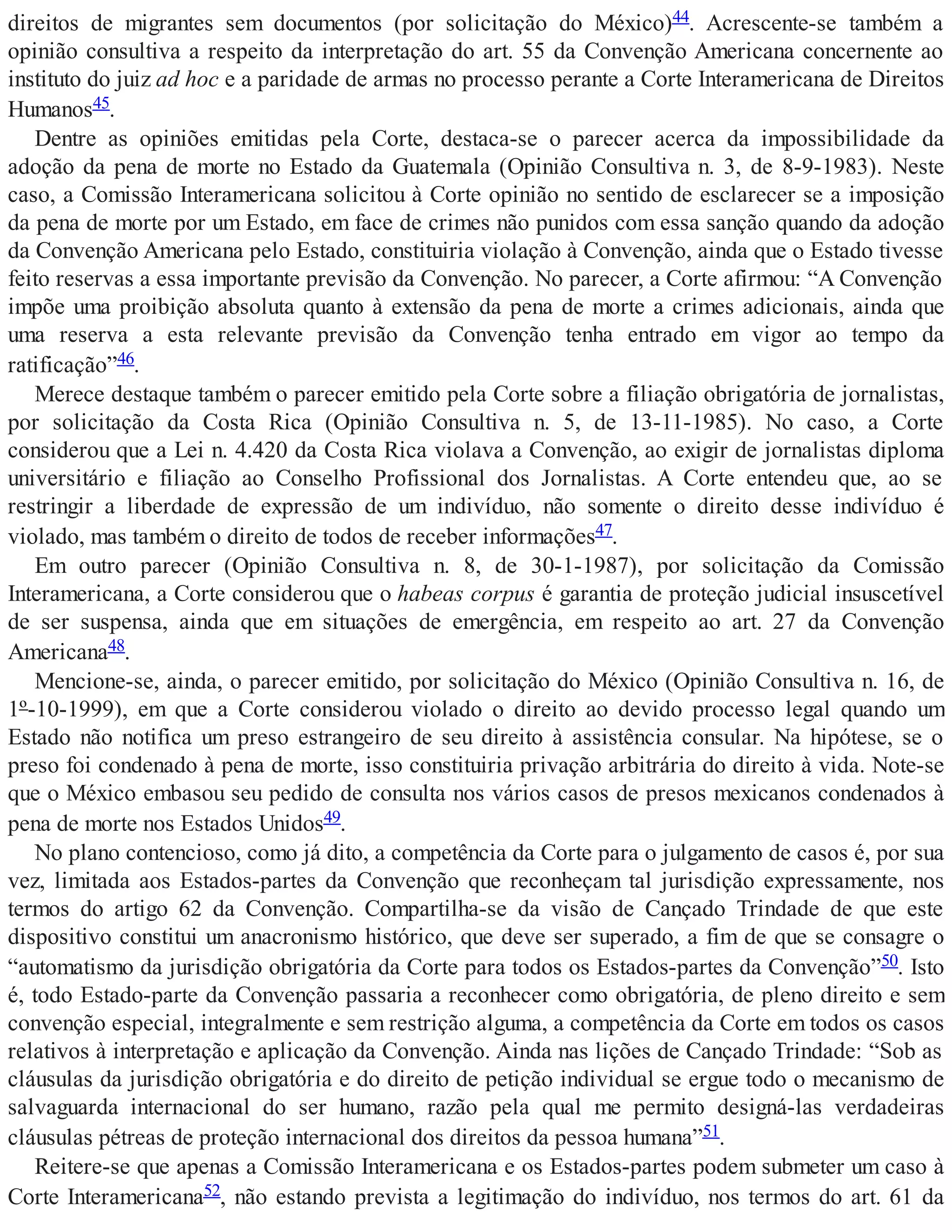 direitos de migrantes sem documentos (por solicitação do México)44. Acrescente-se também a
opinião consultiva a respeito da interpretação do art. 55 da Convenção Americana concernente ao
instituto do juiz ad hoc e a paridade de armas no processo perante a Corte Interamericana de Direitos
Humanos45.
Dentre as opiniões emitidas pela Corte, destaca-se o parecer acerca da impossibilidade da
adoção da pena de morte no Estado da Guatemala (Opinião Consultiva n. 3, de 8-9-1983). Neste
caso, a Comissão Interamericana solicitou à Corte opinião no sentido de esclarecer se a imposição
da pena de morte por um Estado, em face de crimes não punidos com essa sanção quando da adoção
da Convenção Americana pelo Estado, constituiria violação à Convenção, ainda que o Estado tivesse
feito reservas a essa importante previsão da Convenção. No parecer, a Corte afirmou: “A Convenção
impõe uma proibição absoluta quanto à extensão da pena de morte a crimes adicionais, ainda que
uma reserva a esta relevante previsão da Convenção tenha entrado em vigor ao tempo da
ratificação”46.
Merece destaque também o parecer emitido pela Corte sobre a filiação obrigatória de jornalistas,
por solicitação da Costa Rica (Opinião Consultiva n. 5, de 13-11-1985). No caso, a Corte
considerou que a Lei n. 4.420 da Costa Rica violava a Convenção, ao exigir de jornalistas diploma
universitário e filiação ao Conselho Profissional dos Jornalistas. A Corte entendeu que, ao se
restringir a liberdade de expressão de um indivíduo, não somente o direito desse indivíduo é
violado, mas também o direito de todos de receber informações47.
Em outro parecer (Opinião Consultiva n. 8, de 30-1-1987), por solicitação da Comissão
Interamericana, a Corte considerou que o habeas corpus é garantia de proteção judicial insuscetível
de ser suspensa, ainda que em situações de emergência, em respeito ao art. 27 da Convenção
Americana48.
Mencione-se, ainda, o parecer emitido, por solicitação do México (Opinião Consultiva n. 16, de
1º-10-1999), em que a Corte considerou violado o direito ao devido processo legal quando um
Estado não notifica um preso estrangeiro de seu direito à assistência consular. Na hipótese, se o
preso foi condenado à pena de morte, isso constituiria privação arbitrária do direito à vida. Note-se
que o México embasou seu pedido de consulta nos vários casos de presos mexicanos condenados à
pena de morte nos Estados Unidos49.
No plano contencioso, como já dito, a competência da Corte para o julgamento de casos é, por sua
vez, limitada aos Estados-partes da Convenção que reconheçam tal jurisdição expressamente, nos
termos do artigo 62 da Convenção. Compartilha-se da visão de Cançado Trindade de que este
dispositivo constitui um anacronismo histórico, que deve ser superado, a fim de que se consagre o
“automatismo da jurisdição obrigatória da Corte para todos os Estados-partes da Convenção”50. Isto
é, todo Estado-parte da Convenção passaria a reconhecer como obrigatória, de pleno direito e sem
convenção especial, integralmente e sem restrição alguma, a competência da Corte em todos os casos
relativos à interpretação e aplicação da Convenção. Ainda nas lições de Cançado Trindade: “Sob as
cláusulas da jurisdição obrigatória e do direito de petição individual se ergue todo o mecanismo de
salvaguarda internacional do ser humano, razão pela qual me permito designá-las verdadeiras
cláusulas pétreas de proteção internacional dos direitos da pessoa humana”51.
Reitere-se que apenas a Comissão Interamericana e os Estados-partes podem submeter um caso à
Corte Interamericana52, não estando prevista a legitimação do indivíduo, nos termos do art. 61 da
 