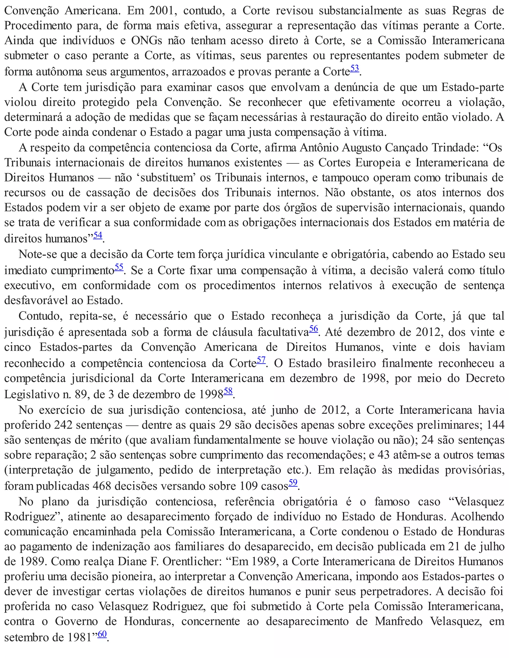 Convenção Americana. Em 2001, contudo, a Corte revisou substancialmente as suas Regras de
Procedimento para, de forma mais efetiva, assegurar a representação das vítimas perante a Corte.
Ainda que indivíduos e ONGs não tenham acesso direto à Corte, se a Comissão Interamericana
submeter o caso perante a Corte, as vítimas, seus parentes ou representantes podem submeter de
forma autônoma seus argumentos, arrazoados e provas perante a Corte53.
A Corte tem jurisdição para examinar casos que envolvam a denúncia de que um Estado-parte
violou direito protegido pela Convenção. Se reconhecer que efetivamente ocorreu a violação,
determinará a adoção de medidas que se façam necessárias à restauração do direito então violado. A
Corte pode ainda condenar o Estado a pagar uma justa compensação à vítima.
A respeito da competência contenciosa da Corte, afirma Antônio Augusto Cançado Trindade: “Os
Tribunais internacionais de direitos humanos existentes — as Cortes Europeia e Interamericana de
Direitos Humanos — não ‘substituem’ os Tribunais internos, e tampouco operam como tribunais de
recursos ou de cassação de decisões dos Tribunais internos. Não obstante, os atos internos dos
Estados podem vir a ser objeto de exame por parte dos órgãos de supervisão internacionais, quando
se trata de verificar a sua conformidade com as obrigações internacionais dos Estados em matéria de
direitos humanos”54.
Note-se que a decisão da Corte tem força jurídica vinculante e obrigatória, cabendo ao Estado seu
imediato cumprimento55. Se a Corte fixar uma compensação à vítima, a decisão valerá como título
executivo, em conformidade com os procedimentos internos relativos à execução de sentença
desfavorável ao Estado.
Contudo, repita-se, é necessário que o Estado reconheça a jurisdição da Corte, já que tal
jurisdição é apresentada sob a forma de cláusula facultativa56. Até dezembro de 2012, dos vinte e
cinco Estados-partes da Convenção Americana de Direitos Humanos, vinte e dois haviam
reconhecido a competência contenciosa da Corte57. O Estado brasileiro finalmente reconheceu a
competência jurisdicional da Corte Interamericana em dezembro de 1998, por meio do Decreto
Legislativo n. 89, de 3 de dezembro de 199858.
No exercício de sua jurisdição contenciosa, até junho de 2012, a Corte Interamericana havia
proferido 242 sentenças — dentre as quais 29 são decisões apenas sobre exceções preliminares; 144
são sentenças de mérito (que avaliam fundamentalmente se houve violação ou não); 24 são sentenças
sobre reparação; 2 são sentenças sobre cumprimento das recomendações; e 43 atêm-se a outros temas
(interpretação de julgamento, pedido de interpretação etc.). Em relação às medidas provisórias,
foram publicadas 468 decisões versando sobre 109 casos59.
No plano da jurisdição contenciosa, referência obrigatória é o famoso caso “Velasquez
Rodriguez”, atinente ao desaparecimento forçado de indivíduo no Estado de Honduras. Acolhendo
comunicação encaminhada pela Comissão Interamericana, a Corte condenou o Estado de Honduras
ao pagamento de indenização aos familiares do desaparecido, em decisão publicada em 21 de julho
de 1989. Como realça Diane F. Orentlicher: “Em 1989, a Corte Interamericana de Direitos Humanos
proferiu uma decisão pioneira, ao interpretar a Convenção Americana, impondo aos Estados-partes o
dever de investigar certas violações de direitos humanos e punir seus perpetradores. A decisão foi
proferida no caso Velasquez Rodriguez, que foi submetido à Corte pela Comissão Interamericana,
contra o Governo de Honduras, concernente ao desaparecimento de Manfredo Velasquez, em
setembro de 1981”60.
 