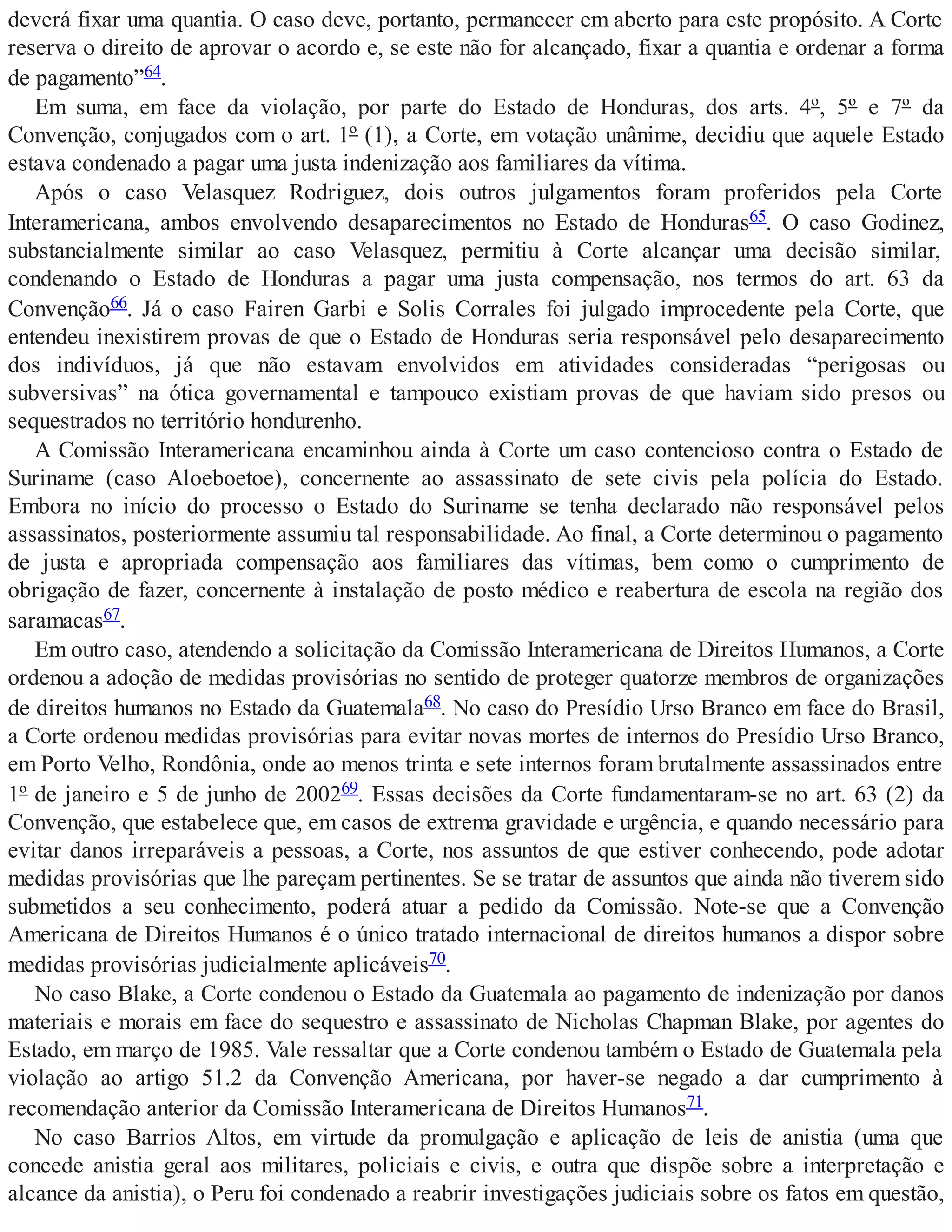 deverá fixar uma quantia. O caso deve, portanto, permanecer em aberto para este propósito. A Corte
reserva o direito de aprovar o acordo e, se este não for alcançado, fixar a quantia e ordenar a forma
de pagamento”64.
Em suma, em face da violação, por parte do Estado de Honduras, dos arts. 4º, 5º e 7º da
Convenção, conjugados com o art. 1º (1), a Corte, em votação unânime, decidiu que aquele Estado
estava condenado a pagar uma justa indenização aos familiares da vítima.
Após o caso Velasquez Rodriguez, dois outros julgamentos foram proferidos pela Corte
Interamericana, ambos envolvendo desaparecimentos no Estado de Honduras65. O caso Godinez,
substancialmente similar ao caso Velasquez, permitiu à Corte alcançar uma decisão similar,
condenando o Estado de Honduras a pagar uma justa compensação, nos termos do art. 63 da
Convenção66. Já o caso Fairen Garbi e Solis Corrales foi julgado improcedente pela Corte, que
entendeu inexistirem provas de que o Estado de Honduras seria responsável pelo desaparecimento
dos indivíduos, já que não estavam envolvidos em atividades consideradas “perigosas ou
subversivas” na ótica governamental e tampouco existiam provas de que haviam sido presos ou
sequestrados no território hondurenho.
A Comissão Interamericana encaminhou ainda à Corte um caso contencioso contra o Estado de
Suriname (caso Aloeboetoe), concernente ao assassinato de sete civis pela polícia do Estado.
Embora no início do processo o Estado do Suriname se tenha declarado não responsável pelos
assassinatos, posteriormente assumiu tal responsabilidade. Ao final, a Corte determinou o pagamento
de justa e apropriada compensação aos familiares das vítimas, bem como o cumprimento de
obrigação de fazer, concernente à instalação de posto médico e reabertura de escola na região dos
saramacas67.
Em outro caso, atendendo a solicitação da Comissão Interamericana de Direitos Humanos, a Corte
ordenou a adoção de medidas provisórias no sentido de proteger quatorze membros de organizações
de direitos humanos no Estado da Guatemala68. No caso do Presídio Urso Branco em face do Brasil,
a Corte ordenou medidas provisórias para evitar novas mortes de internos do Presídio Urso Branco,
em Porto Velho, Rondônia, onde ao menos trinta e sete internos foram brutalmente assassinados entre
1º de janeiro e 5 de junho de 200269. Essas decisões da Corte fundamentaram-se no art. 63 (2) da
Convenção, que estabelece que, em casos de extrema gravidade e urgência, e quando necessário para
evitar danos irreparáveis a pessoas, a Corte, nos assuntos de que estiver conhecendo, pode adotar
medidas provisórias que lhe pareçam pertinentes. Se se tratar de assuntos que ainda não tiverem sido
submetidos a seu conhecimento, poderá atuar a pedido da Comissão. Note-se que a Convenção
Americana de Direitos Humanos é o único tratado internacional de direitos humanos a dispor sobre
medidas provisórias judicialmente aplicáveis70.
No caso Blake, a Corte condenou o Estado da Guatemala ao pagamento de indenização por danos
materiais e morais em face do sequestro e assassinato de Nicholas Chapman Blake, por agentes do
Estado, em março de 1985. Vale ressaltar que a Corte condenou também o Estado de Guatemala pela
violação ao artigo 51.2 da Convenção Americana, por haver-se negado a dar cumprimento à
recomendação anterior da Comissão Interamericana de Direitos Humanos71.
No caso Barrios Altos, em virtude da promulgação e aplicação de leis de anistia (uma que
concede anistia geral aos militares, policiais e civis, e outra que dispõe sobre a interpretação e
alcance da anistia), o Peru foi condenado a reabrir investigações judiciais sobre os fatos em questão,
 