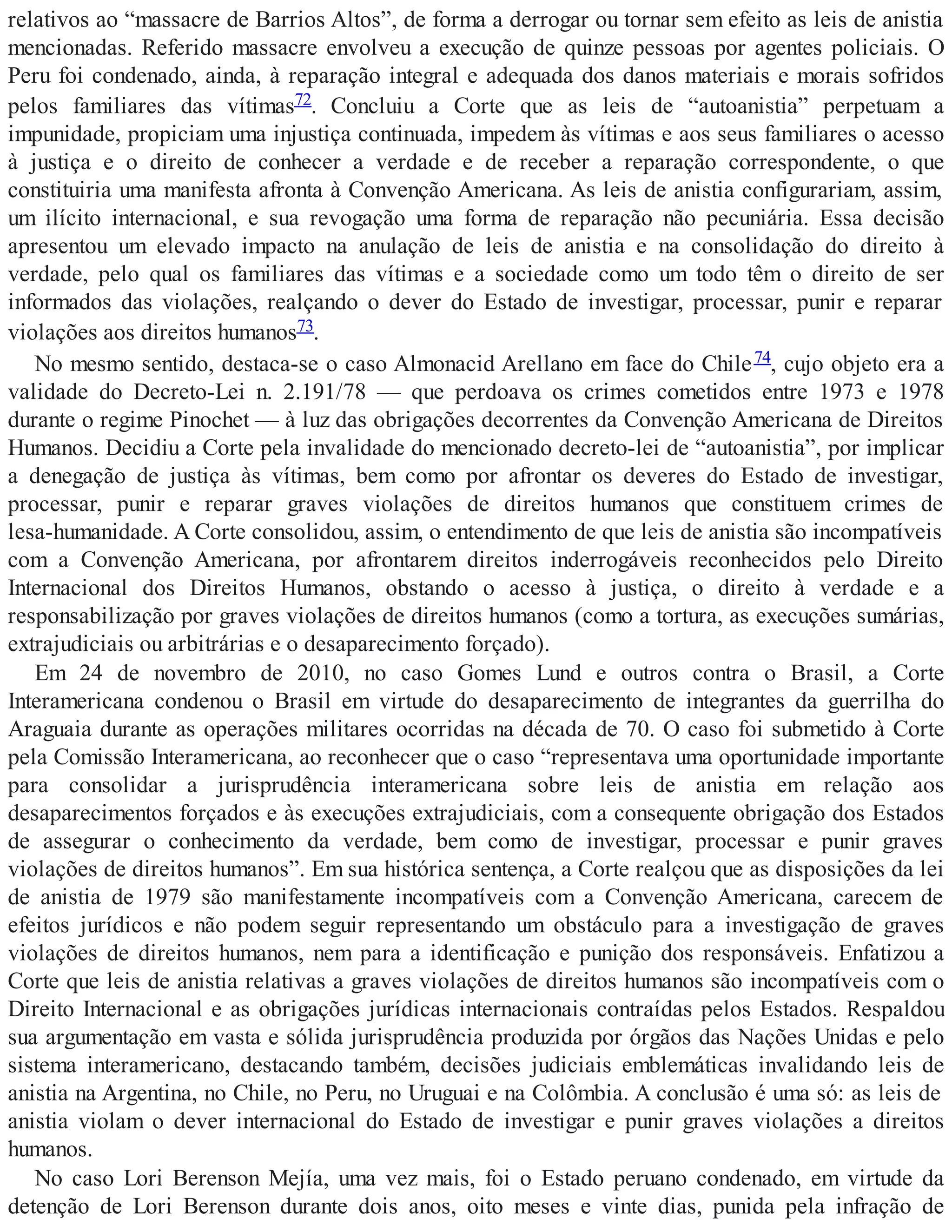 relativos ao “massacre de Barrios Altos”, de forma a derrogar ou tornar sem efeito as leis de anistia
mencionadas. Referido massacre envolveu a execução de quinze pessoas por agentes policiais. O
Peru foi condenado, ainda, à reparação integral e adequada dos danos materiais e morais sofridos
pelos familiares das vítimas72. Concluiu a Corte que as leis de “autoanistia” perpetuam a
impunidade, propiciam uma injustiça continuada, impedem às vítimas e aos seus familiares o acesso
à justiça e o direito de conhecer a verdade e de receber a reparação correspondente, o que
constituiria uma manifesta afronta à Convenção Americana. As leis de anistia configurariam, assim,
um ilícito internacional, e sua revogação uma forma de reparação não pecuniária. Essa decisão
apresentou um elevado impacto na anulação de leis de anistia e na consolidação do direito à
verdade, pelo qual os familiares das vítimas e a sociedade como um todo têm o direito de ser
informados das violações, realçando o dever do Estado de investigar, processar, punir e reparar
violações aos direitos humanos73.
No mesmo sentido, destaca-se o caso Almonacid Arellano em face do Chile74, cujo objeto era a
validade do Decreto-Lei n. 2.191/78 — que perdoava os crimes cometidos entre 1973 e 1978
durante o regime Pinochet — à luz das obrigações decorrentes da Convenção Americana de Direitos
Humanos. Decidiu a Corte pela invalidade do mencionado decreto-lei de “autoanistia”, por implicar
a denegação de justiça às vítimas, bem como por afrontar os deveres do Estado de investigar,
processar, punir e reparar graves violações de direitos humanos que constituem crimes de
lesa-humanidade. A Corte consolidou, assim, o entendimento de que leis de anistia são incompatíveis
com a Convenção Americana, por afrontarem direitos inderrogáveis reconhecidos pelo Direito
Internacional dos Direitos Humanos, obstando o acesso à justiça, o direito à verdade e a
responsabilização por graves violações de direitos humanos (como a tortura, as execuções sumárias,
extrajudiciais ou arbitrárias e o desaparecimento forçado).
Em 24 de novembro de 2010, no caso Gomes Lund e outros contra o Brasil, a Corte
Interamericana condenou o Brasil em virtude do desaparecimento de integrantes da guerrilha do
Araguaia durante as operações militares ocorridas na década de 70. O caso foi submetido à Corte
pela Comissão Interamericana, ao reconhecer que o caso “representava uma oportunidade importante
para consolidar a jurisprudência interamericana sobre leis de anistia em relação aos
desaparecimentos forçados e às execuções extrajudiciais, com a consequente obrigação dos Estados
de assegurar o conhecimento da verdade, bem como de investigar, processar e punir graves
violações de direitos humanos”. Em sua histórica sentença, a Corte realçou que as disposições da lei
de anistia de 1979 são manifestamente incompatíveis com a Convenção Americana, carecem de
efeitos jurídicos e não podem seguir representando um obstáculo para a investigação de graves
violações de direitos humanos, nem para a identificação e punição dos responsáveis. Enfatizou a
Corte que leis de anistia relativas a graves violações de direitos humanos são incompatíveis com o
Direito Internacional e as obrigações jurídicas internacionais contraídas pelos Estados. Respaldou
sua argumentação em vasta e sólida jurisprudência produzida por órgãos das Nações Unidas e pelo
sistema interamericano, destacando também, decisões judiciais emblemáticas invalidando leis de
anistia na Argentina, no Chile, no Peru, no Uruguai e na Colômbia. A conclusão é uma só: as leis de
anistia violam o dever internacional do Estado de investigar e punir graves violações a direitos
humanos.
No caso Lori Berenson Mejía, uma vez mais, foi o Estado peruano condenado, em virtude da
detenção de Lori Berenson durante dois anos, oito meses e vinte dias, punida pela infração de
 