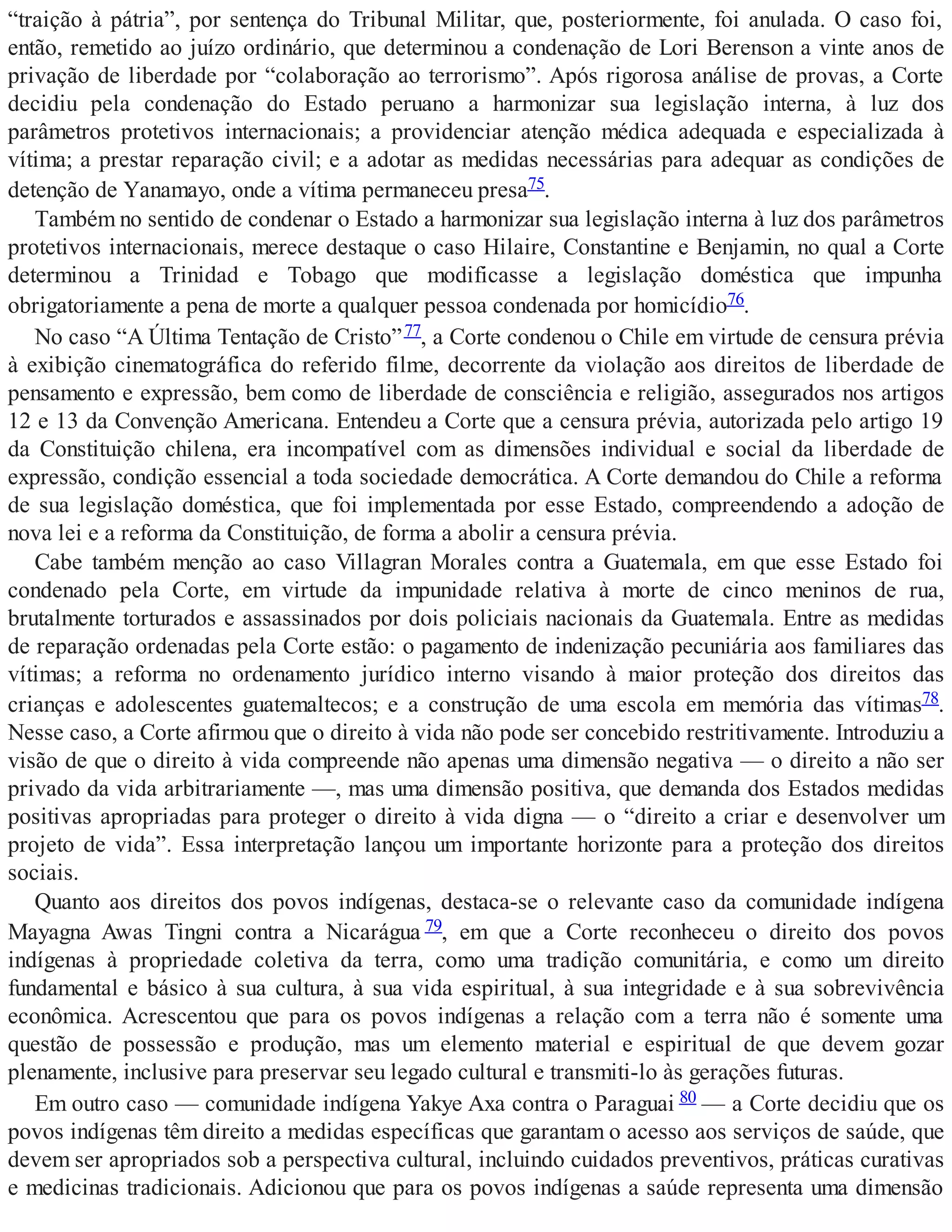 “traição à pátria”, por sentença do Tribunal Militar, que, posteriormente, foi anulada. O caso foi,
então, remetido ao juízo ordinário, que determinou a condenação de Lori Berenson a vinte anos de
privação de liberdade por “colaboração ao terrorismo”. Após rigorosa análise de provas, a Corte
decidiu pela condenação do Estado peruano a harmonizar sua legislação interna, à luz dos
parâmetros protetivos internacionais; a providenciar atenção médica adequada e especializada à
vítima; a prestar reparação civil; e a adotar as medidas necessárias para adequar as condições de
detenção de Yanamayo, onde a vítima permaneceu presa75.
Também no sentido de condenar o Estado a harmonizar sua legislação interna à luz dos parâmetros
protetivos internacionais, merece destaque o caso Hilaire, Constantine e Benjamin, no qual a Corte
determinou a Trinidad e Tobago que modificasse a legislação doméstica que impunha
obrigatoriamente a pena de morte a qualquer pessoa condenada por homicídio76.
No caso “A Última Tentação de Cristo”77, a Corte condenou o Chile em virtude de censura prévia
à exibição cinematográfica do referido filme, decorrente da violação aos direitos de liberdade de
pensamento e expressão, bem como de liberdade de consciência e religião, assegurados nos artigos
12 e 13 da Convenção Americana. Entendeu a Corte que a censura prévia, autorizada pelo artigo 19
da Constituição chilena, era incompatível com as dimensões individual e social da liberdade de
expressão, condição essencial a toda sociedade democrática. A Corte demandou do Chile a reforma
de sua legislação doméstica, que foi implementada por esse Estado, compreendendo a adoção de
nova lei e a reforma da Constituição, de forma a abolir a censura prévia.
Cabe também menção ao caso Villagran Morales contra a Guatemala, em que esse Estado foi
condenado pela Corte, em virtude da impunidade relativa à morte de cinco meninos de rua,
brutalmente torturados e assassinados por dois policiais nacionais da Guatemala. Entre as medidas
de reparação ordenadas pela Corte estão: o pagamento de indenização pecuniária aos familiares das
vítimas; a reforma no ordenamento jurídico interno visando à maior proteção dos direitos das
crianças e adolescentes guatemaltecos; e a construção de uma escola em memória das vítimas78.
Nesse caso, a Corte afirmou que o direito à vida não pode ser concebido restritivamente. Introduziu a
visão de que o direito à vida compreende não apenas uma dimensão negativa — o direito a não ser
privado da vida arbitrariamente —, mas uma dimensão positiva, que demanda dos Estados medidas
positivas apropriadas para proteger o direito à vida digna — o “direito a criar e desenvolver um
projeto de vida”. Essa interpretação lançou um importante horizonte para a proteção dos direitos
sociais.
Quanto aos direitos dos povos indígenas, destaca-se o relevante caso da comunidade indígena
Mayagna Awas Tingni contra a Nicarágua 79, em que a Corte reconheceu o direito dos povos
indígenas à propriedade coletiva da terra, como uma tradição comunitária, e como um direito
fundamental e básico à sua cultura, à sua vida espiritual, à sua integridade e à sua sobrevivência
econômica. Acrescentou que para os povos indígenas a relação com a terra não é somente uma
questão de possessão e produção, mas um elemento material e espiritual de que devem gozar
plenamente, inclusive para preservar seu legado cultural e transmiti-lo às gerações futuras.
Em outro caso — comunidade indígena Yakye Axa contra o Paraguai 80 — a Corte decidiu que os
povos indígenas têm direito a medidas específicas que garantam o acesso aos serviços de saúde, que
devem ser apropriados sob a perspectiva cultural, incluindo cuidados preventivos, práticas curativas
e medicinas tradicionais. Adicionou que para os povos indígenas a saúde representa uma dimensão
 