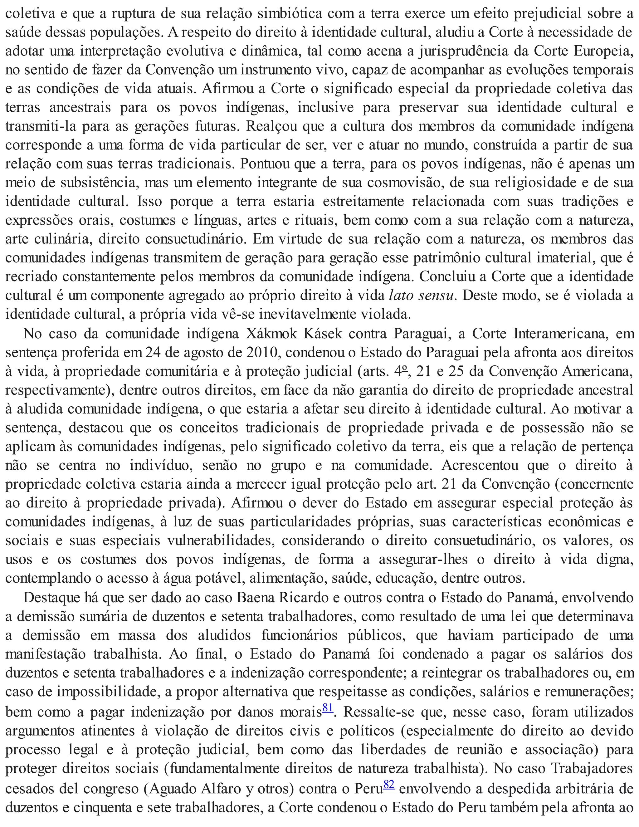coletiva e que a ruptura de sua relação simbiótica com a terra exerce um efeito prejudicial sobre a
saúde dessas populações. A respeito do direito à identidade cultural, aludiu a Corte à necessidade de
adotar uma interpretação evolutiva e dinâmica, tal como acena a jurisprudência da Corte Europeia,
no sentido de fazer da Convenção um instrumento vivo, capaz de acompanhar as evoluções temporais
e as condições de vida atuais. Afirmou a Corte o significado especial da propriedade coletiva das
terras ancestrais para os povos indígenas, inclusive para preservar sua identidade cultural e
transmiti-la para as gerações futuras. Realçou que a cultura dos membros da comunidade indígena
corresponde a uma forma de vida particular de ser, ver e atuar no mundo, construída a partir de sua
relação com suas terras tradicionais. Pontuou que a terra, para os povos indígenas, não é apenas um
meio de subsistência, mas um elemento integrante de sua cosmovisão, de sua religiosidade e de sua
identidade cultural. Isso porque a terra estaria estreitamente relacionada com suas tradições e
expressões orais, costumes e línguas, artes e rituais, bem como com a sua relação com a natureza,
arte culinária, direito consuetudinário. Em virtude de sua relação com a natureza, os membros das
comunidades indígenas transmitem de geração para geração esse patrimônio cultural imaterial, que é
recriado constantemente pelos membros da comunidade indígena. Concluiu a Corte que a identidade
cultural é um componente agregado ao próprio direito à vida lato sensu. Deste modo, se é violada a
identidade cultural, a própria vida vê-se inevitavelmente violada.
No caso da comunidade indígena Xákmok Kásek contra Paraguai, a Corte Interamericana, em
sentença proferida em 24 de agosto de 2010, condenou o Estado do Paraguai pela afronta aos direitos
à vida, à propriedade comunitária e à proteção judicial (arts. 4º, 21 e 25 da Convenção Americana,
respectivamente), dentre outros direitos, em face da não garantia do direito de propriedade ancestral
à aludida comunidade indígena, o que estaria a afetar seu direito à identidade cultural. Ao motivar a
sentença, destacou que os conceitos tradicionais de propriedade privada e de possessão não se
aplicam às comunidades indígenas, pelo significado coletivo da terra, eis que a relação de pertença
não se centra no indivíduo, senão no grupo e na comunidade. Acrescentou que o direito à
propriedade coletiva estaria ainda a merecer igual proteção pelo art. 21 da Convenção (concernente
ao direito à propriedade privada). Afirmou o dever do Estado em assegurar especial proteção às
comunidades indígenas, à luz de suas particularidades próprias, suas características econômicas e
sociais e suas especiais vulnerabilidades, considerando o direito consuetudinário, os valores, os
usos e os costumes dos povos indígenas, de forma a assegurar-lhes o direito à vida digna,
contemplando o acesso à água potável, alimentação, saúde, educação, dentre outros.
Destaque há que ser dado ao caso Baena Ricardo e outros contra o Estado do Panamá, envolvendo
a demissão sumária de duzentos e setenta trabalhadores, como resultado de uma lei que determinava
a demissão em massa dos aludidos funcionários públicos, que haviam participado de uma
manifestação trabalhista. Ao final, o Estado do Panamá foi condenado a pagar os salários dos
duzentos e setenta trabalhadores e a indenização correspondente; a reintegrar os trabalhadores ou, em
caso de impossibilidade, a propor alternativa que respeitasse as condições, salários e remunerações;
bem como a pagar indenização por danos morais81. Ressalte-se que, nesse caso, foram utilizados
argumentos atinentes à violação de direitos civis e políticos (especialmente do direito ao devido
processo legal e à proteção judicial, bem como das liberdades de reunião e associação) para
proteger direitos sociais (fundamentalmente direitos de natureza trabalhista). No caso Trabajadores
cesados del congreso (Aguado Alfaro y otros) contra o Peru82 envolvendo a despedida arbitrária de
duzentos e cinquenta e sete trabalhadores, a Corte condenou o Estado do Peru também pela afronta ao
 