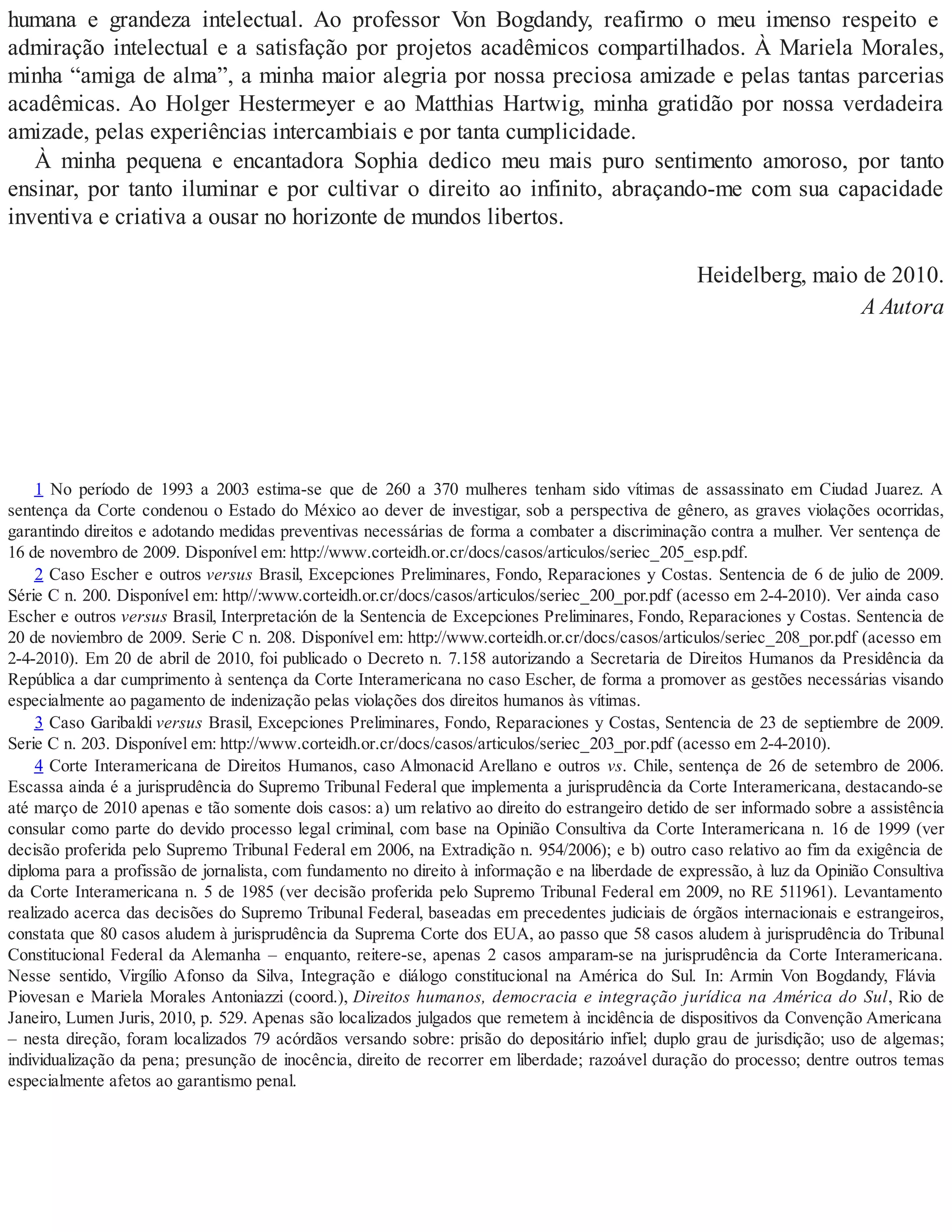 humana e grandeza intelectual. Ao professor Von Bogdandy, reafirmo o meu imenso respeito e
admiração intelectual e a satisfação por projetos acadêmicos compartilhados. À Mariela Morales,
minha “amiga de alma”, a minha maior alegria por nossa preciosa amizade e pelas tantas parcerias
acadêmicas. Ao Holger Hestermeyer e ao Matthias Hartwig, minha gratidão por nossa verdadeira
amizade, pelas experiências intercambiais e por tanta cumplicidade.
À minha pequena e encantadora Sophia dedico meu mais puro sentimento amoroso, por tanto
ensinar, por tanto iluminar e por cultivar o direito ao infinito, abraçando-me com sua capacidade
inventiva e criativa a ousar no horizonte de mundos libertos.
Heidelberg, maio de 2010.
A Autora
1 No período de 1993 a 2003 estima-se que de 260 a 370 mulheres tenham sido vítimas de assassinato em Ciudad Juarez. A
sentença da Corte condenou o Estado do México ao dever de investigar, sob a perspectiva de gênero, as graves violações ocorridas,
garantindo direitos e adotando medidas preventivas necessárias de forma a combater a discriminação contra a mulher. Ver sentença de
16 de novembro de 2009. Disponível em: http://www.corteidh.or.cr/docs/casos/articulos/seriec_205_esp.pdf.
2 Caso Escher e outros versus Brasil, Excepciones Preliminares, Fondo, Reparaciones y Costas. Sentencia de 6 de julio de 2009.
Série C n. 200. Disponível em: http//:www.corteidh.or.cr/docs/casos/articulos/seriec_200_por.pdf (acesso em 2-4-2010). Ver ainda caso
Escher e outros versus Brasil, Interpretación de la Sentencia de Excepciones Preliminares, Fondo, Reparaciones y Costas. Sentencia de
20 de noviembro de 2009. Serie C n. 208. Disponível em: http://www.corteidh.or.cr/docs/casos/articulos/seriec_208_por.pdf (acesso em
2-4-2010). Em 20 de abril de 2010, foi publicado o Decreto n. 7.158 autorizando a Secretaria de Direitos Humanos da Presidência da
República a dar cumprimento à sentença da Corte Interamericana no caso Escher, de forma a promover as gestões necessárias visando
especialmente ao pagamento de indenização pelas violações dos direitos humanos às vítimas.
3 Caso Garibaldi versus Brasil, Excepciones Preliminares, Fondo, Reparaciones y Costas, Sentencia de 23 de septiembre de 2009.
Serie C n. 203. Disponível em: http://www.corteidh.or.cr/docs/casos/articulos/seriec_203_por.pdf (acesso em 2-4-2010).
4 Corte Interamericana de Direitos Humanos, caso Almonacid Arellano e outros vs. Chile, sentença de 26 de setembro de 2006.
Escassa ainda é a jurisprudência do Supremo Tribunal Federal que implementa a jurisprudência da Corte Interamericana, destacando-se
até março de 2010 apenas e tão somente dois casos: a) um relativo ao direito do estrangeiro detido de ser informado sobre a assistência
consular como parte do devido processo legal criminal, com base na Opinião Consultiva da Corte Interamericana n. 16 de 1999 (ver
decisão proferida pelo Supremo Tribunal Federal em 2006, na Extradição n. 954/2006); e b) outro caso relativo ao fim da exigência de
diploma para a profissão de jornalista, com fundamento no direito à informação e na liberdade de expressão, à luz da Opinião Consultiva
da Corte Interamericana n. 5 de 1985 (ver decisão proferida pelo Supremo Tribunal Federal em 2009, no RE 511961). Levantamento
realizado acerca das decisões do Supremo Tribunal Federal, baseadas em precedentes judiciais de órgãos internacionais e estrangeiros,
constata que 80 casos aludem à jurisprudência da Suprema Corte dos EUA, ao passo que 58 casos aludem à jurisprudência do Tribunal
Constitucional Federal da Alemanha – enquanto, reitere-se, apenas 2 casos amparam-se na jurisprudência da Corte Interamericana.
Nesse sentido, Virgílio Afonso da Silva, Integração e diálogo constitucional na América do Sul. In: Armin Von Bogdandy, Flávia
Piovesan e Mariela Morales Antoniazzi (coord.), Direitos humanos, democracia e integração jurídica na América do Sul, Rio de
Janeiro, Lumen Juris, 2010, p. 529. Apenas são localizados julgados que remetem à incidência de dispositivos da Convenção Americana
– nesta direção, foram localizados 79 acórdãos versando sobre: prisão do depositário infiel; duplo grau de jurisdição; uso de algemas;
individualização da pena; presunção de inocência, direito de recorrer em liberdade; razoável duração do processo; dentre outros temas
especialmente afetos ao garantismo penal.
 