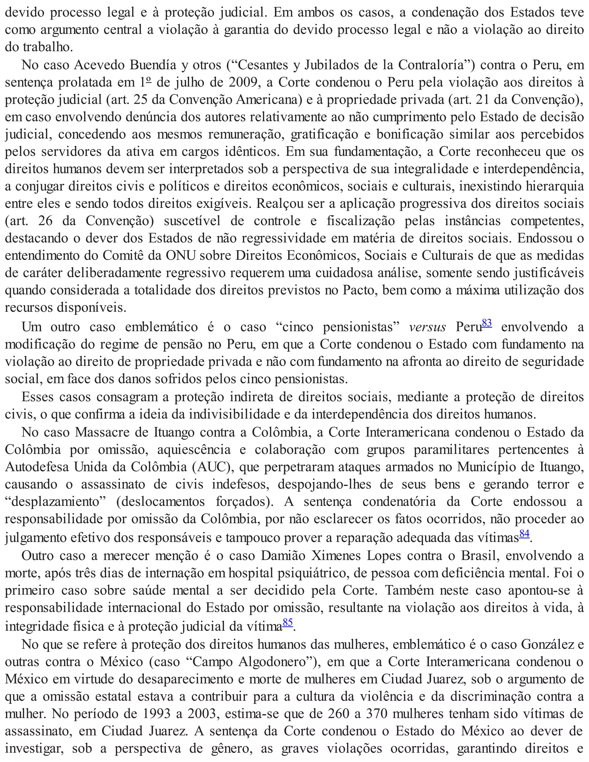 devido processo legal e à proteção judicial. Em ambos os casos, a condenação dos Estados teve
como argumento central a violação à garantia do devido processo legal e não a violação ao direito
do trabalho.
No caso Acevedo Buendía y otros (“Cesantes y Jubilados de la Contraloría”) contra o Peru, em
sentença prolatada em 1º de julho de 2009, a Corte condenou o Peru pela violação aos direitos à
proteção judicial (art. 25 da Convenção Americana) e à propriedade privada (art. 21 da Convenção),
em caso envolvendo denúncia dos autores relativamente ao não cumprimento pelo Estado de decisão
judicial, concedendo aos mesmos remuneração, gratificação e bonificação similar aos percebidos
pelos servidores da ativa em cargos idênticos. Em sua fundamentação, a Corte reconheceu que os
direitos humanos devem ser interpretados sob a perspectiva de sua integralidade e interdependência,
a conjugar direitos civis e políticos e direitos econômicos, sociais e culturais, inexistindo hierarquia
entre eles e sendo todos direitos exigíveis. Realçou ser a aplicação progressiva dos direitos sociais
(art. 26 da Convenção) suscetível de controle e fiscalização pelas instâncias competentes,
destacando o dever dos Estados de não regressividade em matéria de direitos sociais. Endossou o
entendimento do Comitê da ONU sobre Direitos Econômicos, Sociais e Culturais de que as medidas
de caráter deliberadamente regressivo requerem uma cuidadosa análise, somente sendo justificáveis
quando considerada a totalidade dos direitos previstos no Pacto, bem como a máxima utilização dos
recursos disponíveis.
Um outro caso emblemático é o caso “cinco pensionistas” versus Peru83 envolvendo a
modificação do regime de pensão no Peru, em que a Corte condenou o Estado com fundamento na
violação ao direito de propriedade privada e não com fundamento na afronta ao direito de seguridade
social, em face dos danos sofridos pelos cinco pensionistas.
Esses casos consagram a proteção indireta de direitos sociais, mediante a proteção de direitos
civis, o que confirma a ideia da indivisibilidade e da interdependência dos direitos humanos.
No caso Massacre de Ituango contra a Colômbia, a Corte Interamericana condenou o Estado da
Colômbia por omissão, aquiescência e colaboração com grupos paramilitares pertencentes à
Autodefesa Unida da Colômbia (AUC), que perpetraram ataques armados no Município de Ituango,
causando o assassinato de civis indefesos, despojando-lhes de seus bens e gerando terror e
“desplazamiento” (deslocamentos forçados). A sentença condenatória da Corte endossou a
responsabilidade por omissão da Colômbia, por não esclarecer os fatos ocorridos, não proceder ao
julgamento efetivo dos responsáveis e tampouco prover a reparação adequada das vítimas84.
Outro caso a merecer menção é o caso Damião Ximenes Lopes contra o Brasil, envolvendo a
morte, após três dias de internação em hospital psiquiátrico, de pessoa com deficiência mental. Foi o
primeiro caso sobre saúde mental a ser decidido pela Corte. Também neste caso apontou-se à
responsabilidade internacional do Estado por omissão, resultante na violação aos direitos à vida, à
integridade física e à proteção judicial da vítima85.
No que se refere à proteção dos direitos humanos das mulheres, emblemático é o caso González e
outras contra o México (caso “Campo Algodonero”), em que a Corte Interamericana condenou o
México em virtude do desaparecimento e morte de mulheres em Ciudad Juarez, sob o argumento de
que a omissão estatal estava a contribuir para a cultura da violência e da discriminação contra a
mulher. No período de 1993 a 2003, estima-se que de 260 a 370 mulheres tenham sido vítimas de
assassinato, em Ciudad Juarez. A sentença da Corte condenou o Estado do México ao dever de
investigar, sob a perspectiva de gênero, as graves violações ocorridas, garantindo direitos e
 