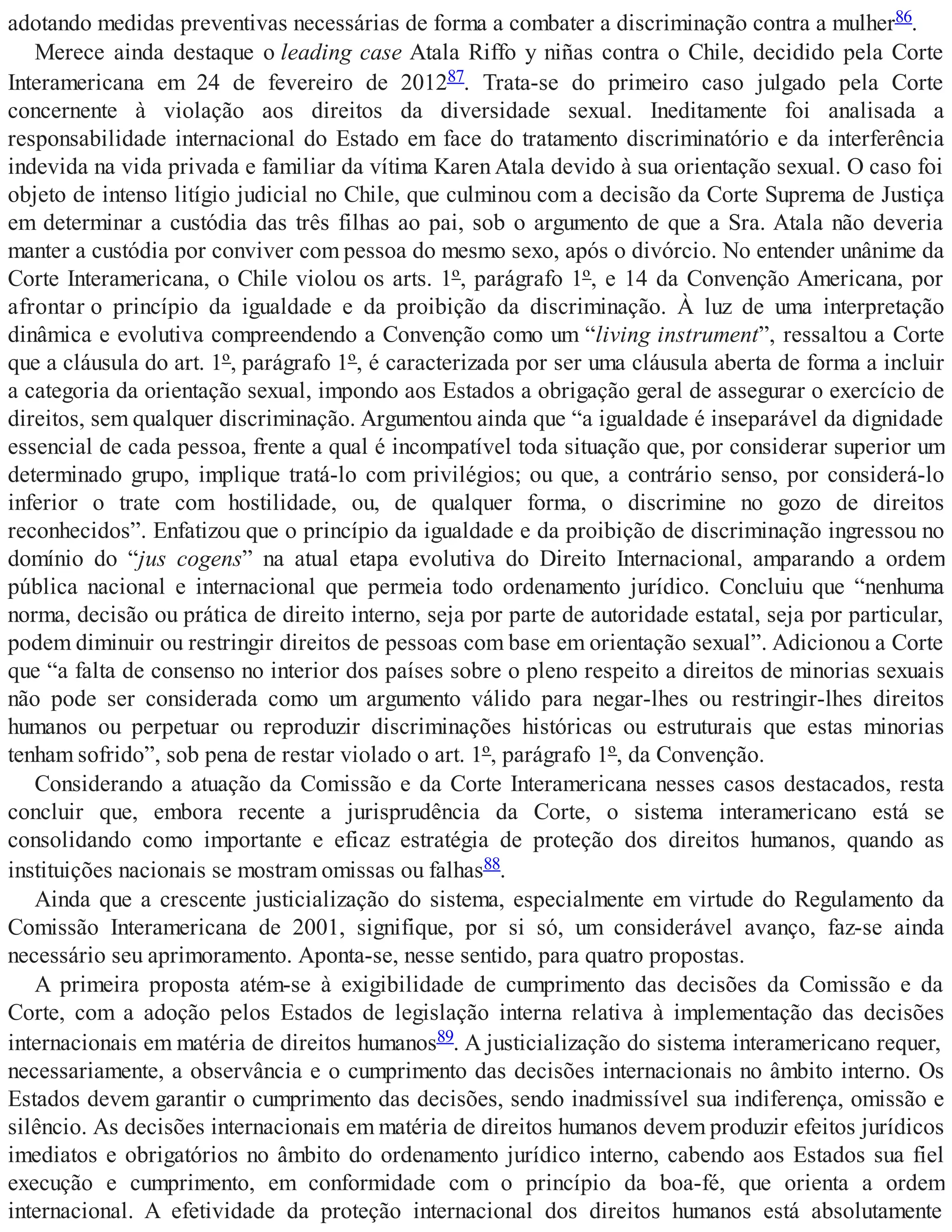 adotando medidas preventivas necessárias de forma a combater a discriminação contra a mulher86.
Merece ainda destaque o leading case Atala Riffo y niñas contra o Chile, decidido pela Corte
Interamericana em 24 de fevereiro de 201287. Trata-se do primeiro caso julgado pela Corte
concernente à violação aos direitos da diversidade sexual. Ineditamente foi analisada a
responsabilidade internacional do Estado em face do tratamento discriminatório e da interferência
indevida na vida privada e familiar da vítima Karen Atala devido à sua orientação sexual. O caso foi
objeto de intenso litígio judicial no Chile, que culminou com a decisão da Corte Suprema de Justiça
em determinar a custódia das três filhas ao pai, sob o argumento de que a Sra. Atala não deveria
manter a custódia por conviver com pessoa do mesmo sexo, após o divórcio. No entender unânime da
Corte Interamericana, o Chile violou os arts. 1º, parágrafo 1º, e 14 da Convenção Americana, por
afrontar o princípio da igualdade e da proibição da discriminação. À luz de uma interpretação
dinâmica e evolutiva compreendendo a Convenção como um “living instrument”, ressaltou a Corte
que a cláusula do art. 1º, parágrafo 1º, é caracterizada por ser uma cláusula aberta de forma a incluir
a categoria da orientação sexual, impondo aos Estados a obrigação geral de assegurar o exercício de
direitos, sem qualquer discriminação. Argumentou ainda que “a igualdade é inseparável da dignidade
essencial de cada pessoa, frente a qual é incompatível toda situação que, por considerar superior um
determinado grupo, implique tratá-lo com privilégios; ou que, a contrário senso, por considerá-lo
inferior o trate com hostilidade, ou, de qualquer forma, o discrimine no gozo de direitos
reconhecidos”. Enfatizou que o princípio da igualdade e da proibição de discriminação ingressou no
domínio do “jus cogens” na atual etapa evolutiva do Direito Internacional, amparando a ordem
pública nacional e internacional que permeia todo ordenamento jurídico. Concluiu que “nenhuma
norma, decisão ou prática de direito interno, seja por parte de autoridade estatal, seja por particular,
podem diminuir ou restringir direitos de pessoas com base em orientação sexual”. Adicionou a Corte
que “a falta de consenso no interior dos países sobre o pleno respeito a direitos de minorias sexuais
não pode ser considerada como um argumento válido para negar-lhes ou restringir-lhes direitos
humanos ou perpetuar ou reproduzir discriminações históricas ou estruturais que estas minorias
tenham sofrido”, sob pena de restar violado o art. 1º, parágrafo 1º, da Convenção.
Considerando a atuação da Comissão e da Corte Interamericana nesses casos destacados, resta
concluir que, embora recente a jurisprudência da Corte, o sistema interamericano está se
consolidando como importante e eficaz estratégia de proteção dos direitos humanos, quando as
instituições nacionais se mostram omissas ou falhas88.
Ainda que a crescente justicialização do sistema, especialmente em virtude do Regulamento da
Comissão Interamericana de 2001, signifique, por si só, um considerável avanço, faz-se ainda
necessário seu aprimoramento. Aponta-se, nesse sentido, para quatro propostas.
A primeira proposta atém-se à exigibilidade de cumprimento das decisões da Comissão e da
Corte, com a adoção pelos Estados de legislação interna relativa à implementação das decisões
internacionais em matéria de direitos humanos89. A justicialização do sistema interamericano requer,
necessariamente, a observância e o cumprimento das decisões internacionais no âmbito interno. Os
Estados devem garantir o cumprimento das decisões, sendo inadmissível sua indiferença, omissão e
silêncio. As decisões internacionais em matéria de direitos humanos devem produzir efeitos jurídicos
imediatos e obrigatórios no âmbito do ordenamento jurídico interno, cabendo aos Estados sua fiel
execução e cumprimento, em conformidade com o princípio da boa-fé, que orienta a ordem
internacional. A efetividade da proteção internacional dos direitos humanos está absolutamente
 