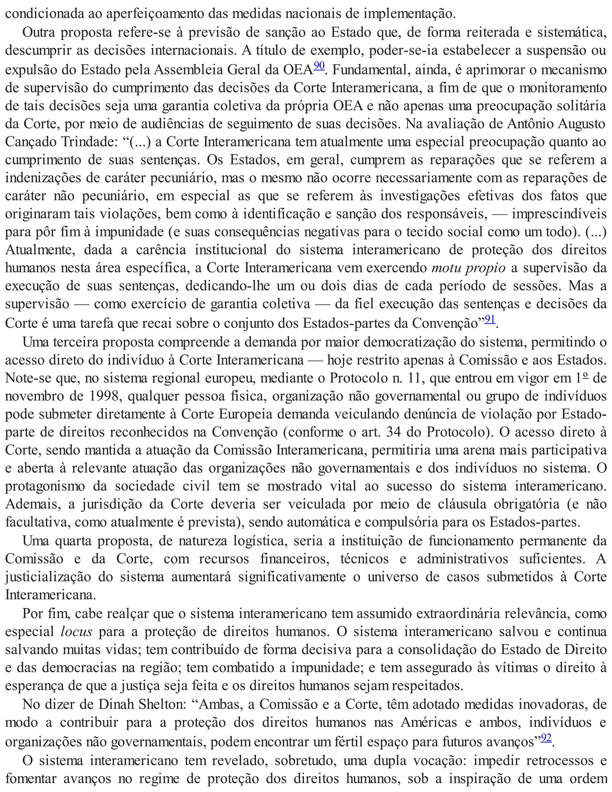condicionada ao aperfeiçoamento das medidas nacionais de implementação.
Outra proposta refere-se à previsão de sanção ao Estado que, de forma reiterada e sistemática,
descumprir as decisões internacionais. A título de exemplo, poder-se-ia estabelecer a suspensão ou
expulsão do Estado pela Assembleia Geral da OEA90. Fundamental, ainda, é aprimorar o mecanismo
de supervisão do cumprimento das decisões da Corte Interamericana, a fim de que o monitoramento
de tais decisões seja uma garantia coletiva da própria OEA e não apenas uma preocupação solitária
da Corte, por meio de audiências de seguimento de suas decisões. Na avaliação de Antônio Augusto
Cançado Trindade: “(...) a Corte Interamericana tem atualmente uma especial preocupação quanto ao
cumprimento de suas sentenças. Os Estados, em geral, cumprem as reparações que se referem a
indenizações de caráter pecuniário, mas o mesmo não ocorre necessariamente com as reparações de
caráter não pecuniário, em especial as que se referem às investigações efetivas dos fatos que
originaram tais violações, bem como à identificação e sanção dos responsáveis, — imprescindíveis
para pôr fim à impunidade (e suas consequências negativas para o tecido social como um todo). (...)
Atualmente, dada a carência institucional do sistema interamericano de proteção dos direitos
humanos nesta área específica, a Corte Interamericana vem exercendo motu propio a supervisão da
execução de suas sentenças, dedicando-lhe um ou dois dias de cada período de sessões. Mas a
supervisão — como exercício de garantia coletiva — da fiel execução das sentenças e decisões da
Corte é uma tarefa que recai sobre o conjunto dos Estados-partes da Convenção”91.
Uma terceira proposta compreende a demanda por maior democratização do sistema, permitindo o
acesso direto do indivíduo à Corte Interamericana — hoje restrito apenas à Comissão e aos Estados.
Note-se que, no sistema regional europeu, mediante o Protocolo n. 11, que entrou em vigor em 1º de
novembro de 1998, qualquer pessoa física, organização não governamental ou grupo de indivíduos
pode submeter diretamente à Corte Europeia demanda veiculando denúncia de violação por Estado-
parte de direitos reconhecidos na Convenção (conforme o art. 34 do Protocolo). O acesso direto à
Corte, sendo mantida a atuação da Comissão Interamericana, permitiria uma arena mais participativa
e aberta à relevante atuação das organizações não governamentais e dos indivíduos no sistema. O
protagonismo da sociedade civil tem se mostrado vital ao sucesso do sistema interamericano.
Ademais, a jurisdição da Corte deveria ser veiculada por meio de cláusula obrigatória (e não
facultativa, como atualmente é prevista), sendo automática e compulsória para os Estados-partes.
Uma quarta proposta, de natureza logística, seria a instituição de funcionamento permanente da
Comissão e da Corte, com recursos financeiros, técnicos e administrativos suficientes. A
justicialização do sistema aumentará significativamente o universo de casos submetidos à Corte
Interamericana.
Por fim, cabe realçar que o sistema interamericano tem assumido extraordinária relevância, como
especial locus para a proteção de direitos humanos. O sistema interamericano salvou e continua
salvando muitas vidas; tem contribuído de forma decisiva para a consolidação do Estado de Direito
e das democracias na região; tem combatido a impunidade; e tem assegurado às vítimas o direito à
esperança de que a justiça seja feita e os direitos humanos sejam respeitados.
No dizer de Dinah Shelton: “Ambas, a Comissão e a Corte, têm adotado medidas inovadoras, de
modo a contribuir para a proteção dos direitos humanos nas Américas e ambos, indivíduos e
organizações não governamentais, podem encontrar um fértil espaço para futuros avanços”92.
O sistema interamericano tem revelado, sobretudo, uma dupla vocação: impedir retrocessos e
fomentar avanços no regime de proteção dos direitos humanos, sob a inspiração de uma ordem
 