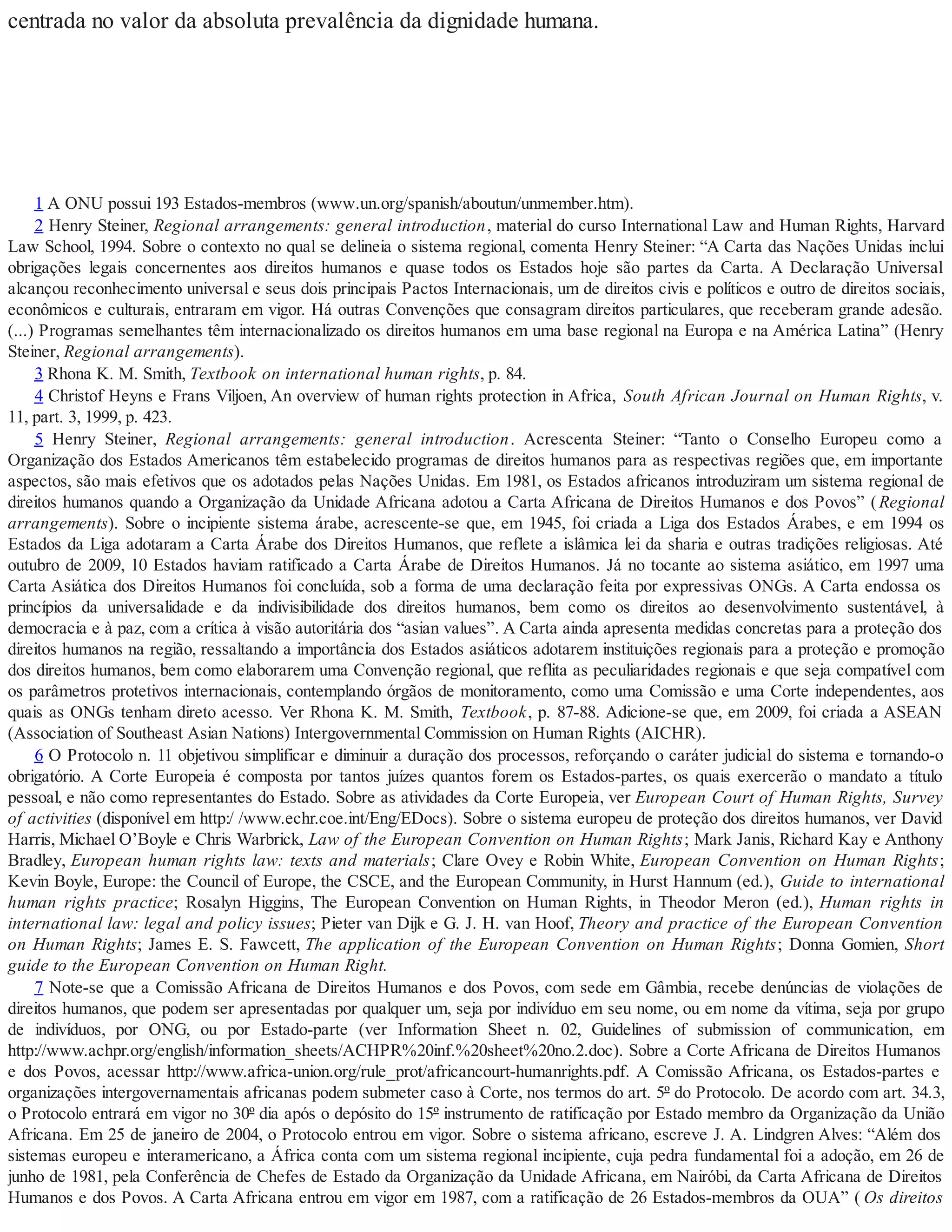 centrada no valor da absoluta prevalência da dignidade humana.
1 A ONU possui 193 Estados-membros (www.un.org/spanish/aboutun/unmember.htm).
2 Henry Steiner, Regional arrangements: general introduction, material do curso International Law and Human Rights, Harvard
Law School, 1994. Sobre o contexto no qual se delineia o sistema regional, comenta Henry Steiner: “A Carta das Nações Unidas inclui
obrigações legais concernentes aos direitos humanos e quase todos os Estados hoje são partes da Carta. A Declaração Universal
alcançou reconhecimento universal e seus dois principais Pactos Internacionais, um de direitos civis e políticos e outro de direitos sociais,
econômicos e culturais, entraram em vigor. Há outras Convenções que consagram direitos particulares, que receberam grande adesão.
(...) Programas semelhantes têm internacionalizado os direitos humanos em uma base regional na Europa e na América Latina” (Henry
Steiner, Regional arrangements).
3 Rhona K. M. Smith, Textbook on international human rights, p. 84.
4 Christof Heyns e Frans Viljoen, An overview of human rights protection in Africa, South African Journal on Human Rights, v.
11, part. 3, 1999, p. 423.
5 Henry Steiner, Regional arrangements: general introduction. Acrescenta Steiner: “Tanto o Conselho Europeu como a
Organização dos Estados Americanos têm estabelecido programas de direitos humanos para as respectivas regiões que, em importante
aspectos, são mais efetivos que os adotados pelas Nações Unidas. Em 1981, os Estados africanos introduziram um sistema regional de
direitos humanos quando a Organização da Unidade Africana adotou a Carta Africana de Direitos Humanos e dos Povos” (Regional
arrangements). Sobre o incipiente sistema árabe, acrescente-se que, em 1945, foi criada a Liga dos Estados Árabes, e em 1994 os
Estados da Liga adotaram a Carta Árabe dos Direitos Humanos, que reflete a islâmica lei da sharia e outras tradições religiosas. Até
outubro de 2009, 10 Estados haviam ratificado a Carta Árabe de Direitos Humanos. Já no tocante ao sistema asiático, em 1997 uma
Carta Asiática dos Direitos Humanos foi concluída, sob a forma de uma declaração feita por expressivas ONGs. A Carta endossa os
princípios da universalidade e da indivisibilidade dos direitos humanos, bem como os direitos ao desenvolvimento sustentável, à
democracia e à paz, com a crítica à visão autoritária dos “asian values”. A Carta ainda apresenta medidas concretas para a proteção dos
direitos humanos na região, ressaltando a importância dos Estados asiáticos adotarem instituições regionais para a proteção e promoção
dos direitos humanos, bem como elaborarem uma Convenção regional, que reflita as peculiaridades regionais e que seja compatível com
os parâmetros protetivos internacionais, contemplando órgãos de monitoramento, como uma Comissão e uma Corte independentes, aos
quais as ONGs tenham direto acesso. Ver Rhona K. M. Smith, Textbook, p. 87-88. Adicione-se que, em 2009, foi criada a ASEAN
(Association of Southeast Asian Nations) Intergovernmental Commission on Human Rights (AICHR).
6 O Protocolo n. 11 objetivou simplificar e diminuir a duração dos processos, reforçando o caráter judicial do sistema e tornando-o
obrigatório. A Corte Europeia é composta por tantos juízes quantos forem os Estados-partes, os quais exercerão o mandato a título
pessoal, e não como representantes do Estado. Sobre as atividades da Corte Europeia, ver European Court of Human Rights, Survey
of activities (disponível em http:/ /www.echr.coe.int/Eng/EDocs). Sobre o sistema europeu de proteção dos direitos humanos, ver David
Harris, Michael O’Boyle e Chris Warbrick, Law of the European Convention on Human Rights; Mark Janis, Richard Kay e Anthony
Bradley, European human rights law: texts and materials; Clare Ovey e Robin White, European Convention on Human Rights;
Kevin Boyle, Europe: the Council of Europe, the CSCE, and the European Community, in Hurst Hannum (ed.), Guide to international
human rights practice; Rosalyn Higgins, The European Convention on Human Rights, in Theodor Meron (ed.), Human rights in
international law: legal and policy issues; Pieter van Dijk e G. J. H. van Hoof, Theory and practice of the European Convention
on Human Rights; James E. S. Fawcett, The application of the European Convention on Human Rights; Donna Gomien, Short
guide to the European Convention on Human Right.
7 Note-se que a Comissão Africana de Direitos Humanos e dos Povos, com sede em Gâmbia, recebe denúncias de violações de
direitos humanos, que podem ser apresentadas por qualquer um, seja por indivíduo em seu nome, ou em nome da vítima, seja por grupo
de indivíduos, por ONG, ou por Estado-parte (ver Information Sheet n. 02, Guidelines of submission of communication, em
http://www.achpr.org/english/information_sheets/ACHPR%20inf.%20sheet%20no.2.doc). Sobre a Corte Africana de Direitos Humanos
e dos Povos, acessar http://www.africa-union.org/rule_prot/africancourt-humanrights.pdf. A Comissão Africana, os Estados-partes e
organizações intergovernamentais africanas podem submeter caso à Corte, nos termos do art. 5º do Protocolo. De acordo com art. 34.3,
o Protocolo entrará em vigor no 30º dia após o depósito do 15º instrumento de ratificação por Estado membro da Organização da União
Africana. Em 25 de janeiro de 2004, o Protocolo entrou em vigor. Sobre o sistema africano, escreve J. A. Lindgren Alves: “Além dos
sistemas europeu e interamericano, a África conta com um sistema regional incipiente, cuja pedra fundamental foi a adoção, em 26 de
junho de 1981, pela Conferência de Chefes de Estado da Organização da Unidade Africana, em Nairóbi, da Carta Africana de Direitos
Humanos e dos Povos. A Carta Africana entrou em vigor em 1987, com a ratificação de 26 Estados-membros da OUA” ( Os direitos
 
