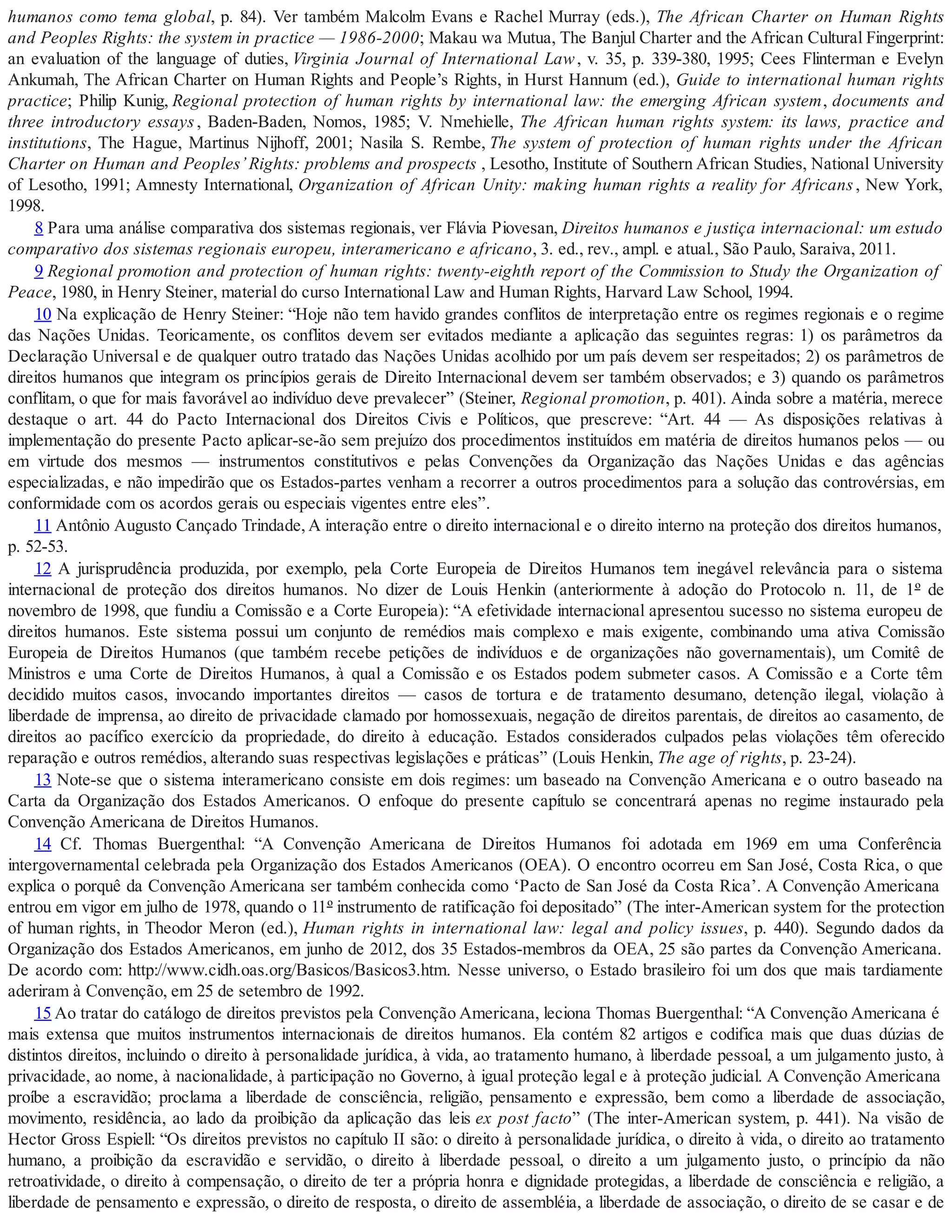humanos como tema global, p. 84). Ver também Malcolm Evans e Rachel Murray (eds.), The African Charter on Human Rights
and Peoples Rights: the system in practice — 1986-2000; Makau wa Mutua, The Banjul Charter and the African Cultural Fingerprint:
an evaluation of the language of duties, Virginia Journal of International Law, v. 35, p. 339-380, 1995; Cees Flinterman e Evelyn
Ankumah, The African Charter on Human Rights and People’s Rights, in Hurst Hannum (ed.), Guide to international human rights
practice; Philip Kunig, Regional protection of human rights by international law: the emerging African system, documents and
three introductory essays, Baden-Baden, Nomos, 1985; V. Nmehielle, The African human rights system: its laws, practice and
institutions, The Hague, Martinus Nijhoff, 2001; Nasila S. Rembe, The system of protection of human rights under the African
Charter on Human and Peoples’Rights: problems and prospects , Lesotho, Institute of Southern African Studies, National University
of Lesotho, 1991; Amnesty International, Organization of African Unity: making human rights a reality for Africans, New York,
1998.
8 Para uma análise comparativa dos sistemas regionais, ver Flávia Piovesan, Direitos humanos e justiça internacional: um estudo
comparativo dos sistemas regionais europeu, interamericano e africano, 3. ed., rev., ampl. e atual., São Paulo, Saraiva, 2011.
9 Regional promotion and protection of human rights: twenty-eighth report of the Commission to Study the Organization of
Peace, 1980, in Henry Steiner, material do curso International Law and Human Rights, Harvard Law School, 1994.
10 Na explicação de Henry Steiner: “Hoje não tem havido grandes conflitos de interpretação entre os regimes regionais e o regime
das Nações Unidas. Teoricamente, os conflitos devem ser evitados mediante a aplicação das seguintes regras: 1) os parâmetros da
Declaração Universal e de qualquer outro tratado das Nações Unidas acolhido por um país devem ser respeitados; 2) os parâmetros de
direitos humanos que integram os princípios gerais de Direito Internacional devem ser também observados; e 3) quando os parâmetros
conflitam, o que for mais favorável ao indivíduo deve prevalecer” (Steiner, Regional promotion, p. 401). Ainda sobre a matéria, merece
destaque o art. 44 do Pacto Internacional dos Direitos Civis e Políticos, que prescreve: “Art. 44 — As disposições relativas à
implementação do presente Pacto aplicar-se-ão sem prejuízo dos procedimentos instituídos em matéria de direitos humanos pelos — ou
em virtude dos mesmos — instrumentos constitutivos e pelas Convenções da Organização das Nações Unidas e das agências
especializadas, e não impedirão que os Estados-partes venham a recorrer a outros procedimentos para a solução das controvérsias, em
conformidade com os acordos gerais ou especiais vigentes entre eles”.
11 Antônio Augusto Cançado Trindade, A interação entre o direito internacional e o direito interno na proteção dos direitos humanos,
p. 52-53.
12 A jurisprudência produzida, por exemplo, pela Corte Europeia de Direitos Humanos tem inegável relevância para o sistema
internacional de proteção dos direitos humanos. No dizer de Louis Henkin (anteriormente à adoção do Protocolo n. 11, de 1º de
novembro de 1998, que fundiu a Comissão e a Corte Europeia): “A efetividade internacional apresentou sucesso no sistema europeu de
direitos humanos. Este sistema possui um conjunto de remédios mais complexo e mais exigente, combinando uma ativa Comissão
Europeia de Direitos Humanos (que também recebe petições de indivíduos e de organizações não governamentais), um Comitê de
Ministros e uma Corte de Direitos Humanos, à qual a Comissão e os Estados podem submeter casos. A Comissão e a Corte têm
decidido muitos casos, invocando importantes direitos — casos de tortura e de tratamento desumano, detenção ilegal, violação à
liberdade de imprensa, ao direito de privacidade clamado por homossexuais, negação de direitos parentais, de direitos ao casamento, de
direitos ao pacífico exercício da propriedade, do direito à educação. Estados considerados culpados pelas violações têm oferecido
reparação e outros remédios, alterando suas respectivas legislações e práticas” (Louis Henkin, The age of rights, p. 23-24).
13 Note-se que o sistema interamericano consiste em dois regimes: um baseado na Convenção Americana e o outro baseado na
Carta da Organização dos Estados Americanos. O enfoque do presente capítulo se concentrará apenas no regime instaurado pela
Convenção Americana de Direitos Humanos.
14 Cf. Thomas Buergenthal: “A Convenção Americana de Direitos Humanos foi adotada em 1969 em uma Conferência
intergovernamental celebrada pela Organização dos Estados Americanos (OEA). O encontro ocorreu em San José, Costa Rica, o que
explica o porquê da Convenção Americana ser também conhecida como ‘Pacto de San José da Costa Rica’. A Convenção Americana
entrou em vigor em julho de 1978, quando o 11º instrumento de ratificação foi depositado” (The inter-American system for the protection
of human rights, in Theodor Meron (ed.), Human rights in international law: legal and policy issues, p. 440). Segundo dados da
Organização dos Estados Americanos, em junho de 2012, dos 35 Estados-membros da OEA, 25 são partes da Convenção Americana.
De acordo com: http://www.cidh.oas.org/Basicos/Basicos3.htm. Nesse universo, o Estado brasileiro foi um dos que mais tardiamente
aderiram à Convenção, em 25 de setembro de 1992.
15 Ao tratar do catálogo de direitos previstos pela Convenção Americana, leciona Thomas Buergenthal: “A Convenção Americana é
mais extensa que muitos instrumentos internacionais de direitos humanos. Ela contém 82 artigos e codifica mais que duas dúzias de
distintos direitos, incluindo o direito à personalidade jurídica, à vida, ao tratamento humano, à liberdade pessoal, a um julgamento justo, à
privacidade, ao nome, à nacionalidade, à participação no Governo, à igual proteção legal e à proteção judicial. A Convenção Americana
proíbe a escravidão; proclama a liberdade de consciência, religião, pensamento e expressão, bem como a liberdade de associação,
movimento, residência, ao lado da proibição da aplicação das leis ex post facto” (The inter-American system, p. 441). Na visão de
Hector Gross Espiell: “Os direitos previstos no capítulo II são: o direito à personalidade jurídica, o direito à vida, o direito ao tratamento
humano, a proibição da escravidão e servidão, o direito à liberdade pessoal, o direito a um julgamento justo, o princípio da não
retroatividade, o direito à compensação, o direito de ter a própria honra e dignidade protegidas, a liberdade de consciência e religião, a
liberdade de pensamento e expressão, o direito de resposta, o direito de assembléia, a liberdade de associação, o direito de se casar e de
 