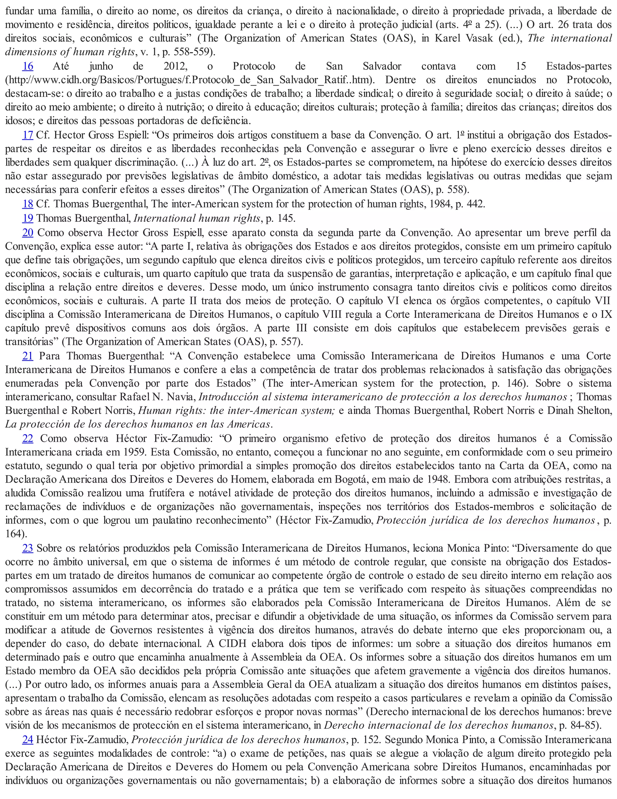 fundar uma família, o direito ao nome, os direitos da criança, o direito à nacionalidade, o direito à propriedade privada, a liberdade de
movimento e residência, direitos políticos, igualdade perante a lei e o direito à proteção judicial (arts. 4º a 25). (...) O art. 26 trata dos
direitos sociais, econômicos e culturais” (The Organization of American States (OAS), in Karel Vasak (ed.), The international
dimensions of human rights, v. 1, p. 558-559).
16 Até junho de 2012, o Protocolo de San Salvador contava com 15 Estados-partes
(http://www.cidh.org/Basicos/Portugues/f.Protocolo_de_San_Salvador_Ratif..htm). Dentre os direitos enunciados no Protocolo,
destacam-se: o direito ao trabalho e a justas condições de trabalho; a liberdade sindical; o direito à seguridade social; o direito à saúde; o
direito ao meio ambiente; o direito à nutrição; o direito à educação; direitos culturais; proteção à família; direitos das crianças; direitos dos
idosos; e direitos das pessoas portadoras de deficiência.
17 Cf. Hector Gross Espiell: “Os primeiros dois artigos constituem a base da Convenção. O art. 1º institui a obrigação dos Estados-
partes de respeitar os direitos e as liberdades reconhecidas pela Convenção e assegurar o livre e pleno exercício desses direitos e
liberdades sem qualquer discriminação. (...) À luz do art. 2º, os Estados-partes se comprometem, na hipótese do exercício desses direitos
não estar assegurado por previsões legislativas de âmbito doméstico, a adotar tais medidas legislativas ou outras medidas que sejam
necessárias para conferir efeitos a esses direitos” (The Organization of American States (OAS), p. 558).
18 Cf. Thomas Buergenthal, The inter-American system for the protection of human rights, 1984, p. 442.
19 Thomas Buergenthal, International human rights, p. 145.
20 Como observa Hector Gross Espiell, esse aparato consta da segunda parte da Convenção. Ao apresentar um breve perfil da
Convenção, explica esse autor: “A parte I, relativa às obrigações dos Estados e aos direitos protegidos, consiste em um primeiro capítulo
que define tais obrigações, um segundo capítulo que elenca direitos civis e políticos protegidos, um terceiro capítulo referente aos direitos
econômicos, sociais e culturais, um quarto capítulo que trata da suspensão de garantias, interpretação e aplicação, e um capítulo final que
disciplina a relação entre direitos e deveres. Desse modo, um único instrumento consagra tanto direitos civis e políticos como direitos
econômicos, sociais e culturais. A parte II trata dos meios de proteção. O capítulo VI elenca os órgãos competentes, o capítulo VII
disciplina a Comissão Interamericana de Direitos Humanos, o capítulo VIII regula a Corte Interamericana de Direitos Humanos e o IX
capítulo prevê dispositivos comuns aos dois órgãos. A parte III consiste em dois capítulos que estabelecem previsões gerais e
transitórias” (The Organization of American States (OAS), p. 557).
21 Para Thomas Buergenthal: “A Convenção estabelece uma Comissão Interamericana de Direitos Humanos e uma Corte
Interamericana de Direitos Humanos e confere a elas a competência de tratar dos problemas relacionados à satisfação das obrigações
enumeradas pela Convenção por parte dos Estados” (The inter-American system for the protection, p. 146). Sobre o sistema
interamericano, consultar Rafael N. Navia, Introducción al sistema interamericano de protección a los derechos humanos ; Thomas
Buergenthal e Robert Norris, Human rights: the inter-American system; e ainda Thomas Buergenthal, Robert Norris e Dinah Shelton,
La protección de los derechos humanos en las Americas.
22 Como observa Héctor Fix-Zamudio: “O primeiro organismo efetivo de proteção dos direitos humanos é a Comissão
Interamericana criada em 1959. Esta Comissão, no entanto, começou a funcionar no ano seguinte, em conformidade com o seu primeiro
estatuto, segundo o qual teria por objetivo primordial a simples promoção dos direitos estabelecidos tanto na Carta da OEA, como na
Declaração Americana dos Direitos e Deveres do Homem, elaborada em Bogotá, em maio de 1948. Embora com atribuições restritas, a
aludida Comissão realizou uma frutífera e notável atividade de proteção dos direitos humanos, incluindo a admissão e investigação de
reclamações de indivíduos e de organizações não governamentais, inspeções nos territórios dos Estados-membros e solicitação de
informes, com o que logrou um paulatino reconhecimento” (Héctor Fix-Zamudio, Protección jurídica de los derechos humanos, p.
164).
23 Sobre os relatórios produzidos pela Comissão Interamericana de Direitos Humanos, leciona Monica Pinto: “Diversamente do que
ocorre no âmbito universal, em que o sistema de informes é um método de controle regular, que consiste na obrigação dos Estados-
partes em um tratado de direitos humanos de comunicar ao competente órgão de controle o estado de seu direito interno em relação aos
compromissos assumidos em decorrência do tratado e a prática que tem se verificado com respeito às situações compreendidas no
tratado, no sistema interamericano, os informes são elaborados pela Comissão Interamericana de Direitos Humanos. Além de se
constituir em um método para determinar atos, precisar e difundir a objetividade de uma situação, os informes da Comissão servem para
modificar a atitude de Governos resistentes à vigência dos direitos humanos, através do debate interno que eles proporcionam ou, a
depender do caso, do debate internacional. A CIDH elabora dois tipos de informes: um sobre a situação dos direitos humanos em
determinado país e outro que encaminha anualmente à Assembleia da OEA. Os informes sobre a situação dos direitos humanos em um
Estado membro da OEA são decididos pela própria Comissão ante situações que afetem gravemente a vigência dos direitos humanos.
(...) Por outro lado, os informes anuais para a Assembleia Geral da OEA atualizam a situação dos direitos humanos em distintos países,
apresentam o trabalho da Comissão, elencam as resoluções adotadas com respeito a casos particulares e revelam a opinião da Comissão
sobre as áreas nas quais é necessário redobrar esforços e propor novas normas” (Derecho internacional de los derechos humanos: breve
visión de los mecanismos de protección en el sistema interamericano, in Derecho internacional de los derechos humanos, p. 84-85).
24 Héctor Fix-Zamudio, Protección jurídica de los derechos humanos, p. 152. Segundo Monica Pinto, a Comissão Interamericana
exerce as seguintes modalidades de controle: “a) o exame de petições, nas quais se alegue a violação de algum direito protegido pela
Declaração Americana de Direitos e Deveres do Homem ou pela Convenção Americana sobre Direitos Humanos, encaminhadas por
indivíduos ou organizações governamentais ou não governamentais; b) a elaboração de informes sobre a situação dos direitos humanos
 
