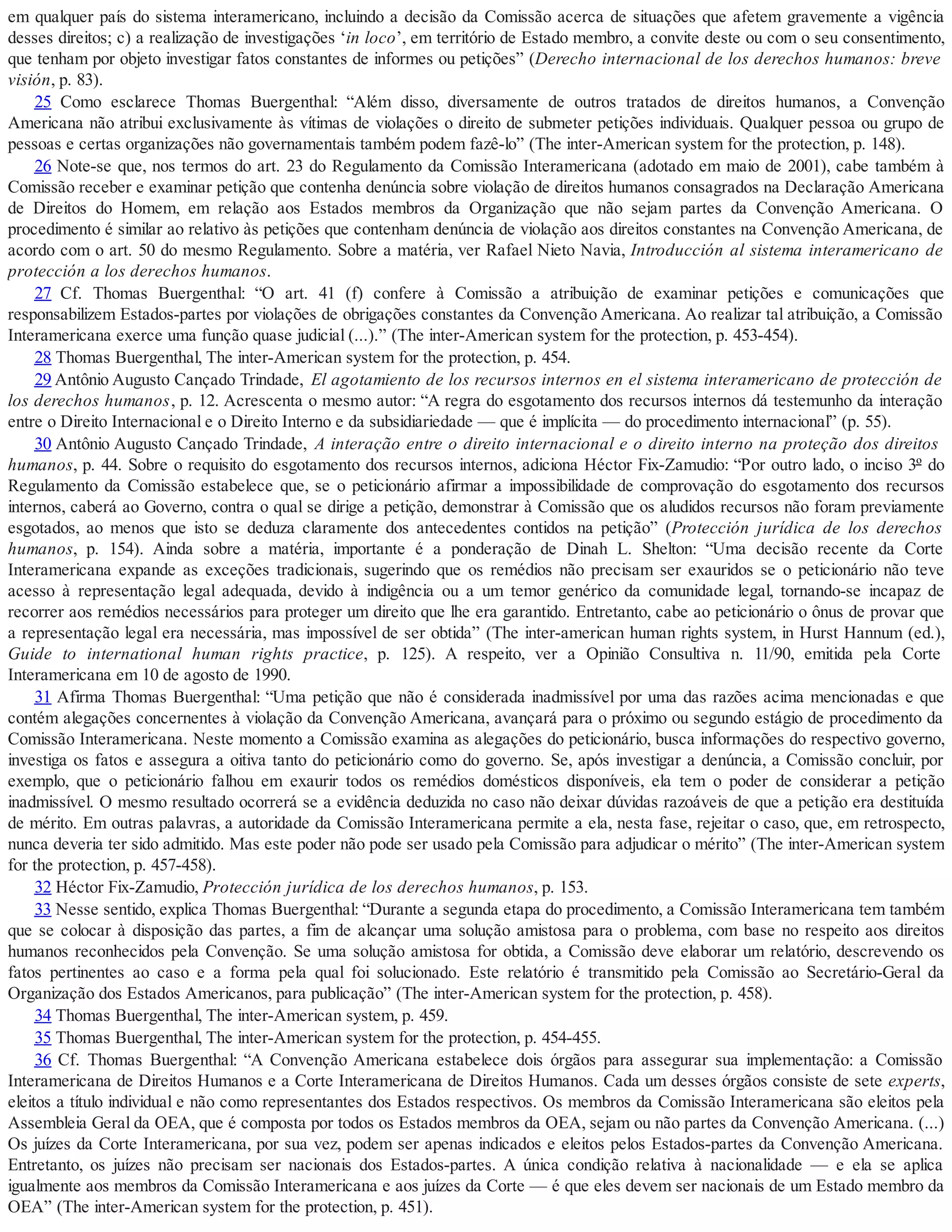 em qualquer país do sistema interamericano, incluindo a decisão da Comissão acerca de situações que afetem gravemente a vigência
desses direitos; c) a realização de investigações ‘in loco’, em território de Estado membro, a convite deste ou com o seu consentimento,
que tenham por objeto investigar fatos constantes de informes ou petições” (Derecho internacional de los derechos humanos: breve
visión, p. 83).
25 Como esclarece Thomas Buergenthal: “Além disso, diversamente de outros tratados de direitos humanos, a Convenção
Americana não atribui exclusivamente às vítimas de violações o direito de submeter petições individuais. Qualquer pessoa ou grupo de
pessoas e certas organizações não governamentais também podem fazê-lo” (The inter-American system for the protection, p. 148).
26 Note-se que, nos termos do art. 23 do Regulamento da Comissão Interamericana (adotado em maio de 2001), cabe também à
Comissão receber e examinar petição que contenha denúncia sobre violação de direitos humanos consagrados na Declaração Americana
de Direitos do Homem, em relação aos Estados membros da Organização que não sejam partes da Convenção Americana. O
procedimento é similar ao relativo às petições que contenham denúncia de violação aos direitos constantes na Convenção Americana, de
acordo com o art. 50 do mesmo Regulamento. Sobre a matéria, ver Rafael Nieto Navia, Introducción al sistema interamericano de
protección a los derechos humanos.
27 Cf. Thomas Buergenthal: “O art. 41 (f) confere à Comissão a atribuição de examinar petições e comunicações que
responsabilizem Estados-partes por violações de obrigações constantes da Convenção Americana. Ao realizar tal atribuição, a Comissão
Interamericana exerce uma função quase judicial (...).” (The inter-American system for the protection, p. 453-454).
28 Thomas Buergenthal, The inter-American system for the protection, p. 454.
29 Antônio Augusto Cançado Trindade, El agotamiento de los recursos internos en el sistema interamericano de protección de
los derechos humanos, p. 12. Acrescenta o mesmo autor: “A regra do esgotamento dos recursos internos dá testemunho da interação
entre o Direito Internacional e o Direito Interno e da subsidiariedade — que é implícita — do procedimento internacional” (p. 55).
30 Antônio Augusto Cançado Trindade, A interação entre o direito internacional e o direito interno na proteção dos direitos
humanos, p. 44. Sobre o requisito do esgotamento dos recursos internos, adiciona Héctor Fix-Zamudio: “Por outro lado, o inciso 3º do
Regulamento da Comissão estabelece que, se o peticionário afirmar a impossibilidade de comprovação do esgotamento dos recursos
internos, caberá ao Governo, contra o qual se dirige a petição, demonstrar à Comissão que os aludidos recursos não foram previamente
esgotados, ao menos que isto se deduza claramente dos antecedentes contidos na petição” (Protección jurídica de los derechos
humanos, p. 154). Ainda sobre a matéria, importante é a ponderação de Dinah L. Shelton: “Uma decisão recente da Corte
Interamericana expande as exceções tradicionais, sugerindo que os remédios não precisam ser exauridos se o peticionário não teve
acesso à representação legal adequada, devido à indigência ou a um temor genérico da comunidade legal, tornando-se incapaz de
recorrer aos remédios necessários para proteger um direito que lhe era garantido. Entretanto, cabe ao peticionário o ônus de provar que
a representação legal era necessária, mas impossível de ser obtida” (The inter-american human rights system, in Hurst Hannum (ed.),
Guide to international human rights practice, p. 125). A respeito, ver a Opinião Consultiva n. 11/90, emitida pela Corte
Interamericana em 10 de agosto de 1990.
31 Afirma Thomas Buergenthal: “Uma petição que não é considerada inadmissível por uma das razões acima mencionadas e que
contém alegações concernentes à violação da Convenção Americana, avançará para o próximo ou segundo estágio de procedimento da
Comissão Interamericana. Neste momento a Comissão examina as alegações do peticionário, busca informações do respectivo governo,
investiga os fatos e assegura a oitiva tanto do peticionário como do governo. Se, após investigar a denúncia, a Comissão concluir, por
exemplo, que o peticionário falhou em exaurir todos os remédios domésticos disponíveis, ela tem o poder de considerar a petição
inadmissível. O mesmo resultado ocorrerá se a evidência deduzida no caso não deixar dúvidas razoáveis de que a petição era destituída
de mérito. Em outras palavras, a autoridade da Comissão Interamericana permite a ela, nesta fase, rejeitar o caso, que, em retrospecto,
nunca deveria ter sido admitido. Mas este poder não pode ser usado pela Comissão para adjudicar o mérito” (The inter-American system
for the protection, p. 457-458).
32 Héctor Fix-Zamudio, Protección jurídica de los derechos humanos, p. 153.
33 Nesse sentido, explica Thomas Buergenthal: “Durante a segunda etapa do procedimento, a Comissão Interamericana tem também
que se colocar à disposição das partes, a fim de alcançar uma solução amistosa para o problema, com base no respeito aos direitos
humanos reconhecidos pela Convenção. Se uma solução amistosa for obtida, a Comissão deve elaborar um relatório, descrevendo os
fatos pertinentes ao caso e a forma pela qual foi solucionado. Este relatório é transmitido pela Comissão ao Secretário-Geral da
Organização dos Estados Americanos, para publicação” (The inter-American system for the protection, p. 458).
34 Thomas Buergenthal, The inter-American system, p. 459.
35 Thomas Buergenthal, The inter-American system for the protection, p. 454-455.
36 Cf. Thomas Buergenthal: “A Convenção Americana estabelece dois órgãos para assegurar sua implementação: a Comissão
Interamericana de Direitos Humanos e a Corte Interamericana de Direitos Humanos. Cada um desses órgãos consiste de sete experts,
eleitos a título individual e não como representantes dos Estados respectivos. Os membros da Comissão Interamericana são eleitos pela
Assembleia Geral da OEA, que é composta por todos os Estados membros da OEA, sejam ou não partes da Convenção Americana. (...)
Os juízes da Corte Interamericana, por sua vez, podem ser apenas indicados e eleitos pelos Estados-partes da Convenção Americana.
Entretanto, os juízes não precisam ser nacionais dos Estados-partes. A única condição relativa à nacionalidade — e ela se aplica
igualmente aos membros da Comissão Interamericana e aos juízes da Corte — é que eles devem ser nacionais de um Estado membro da
OEA” (The inter-American system for the protection, p. 451).
 