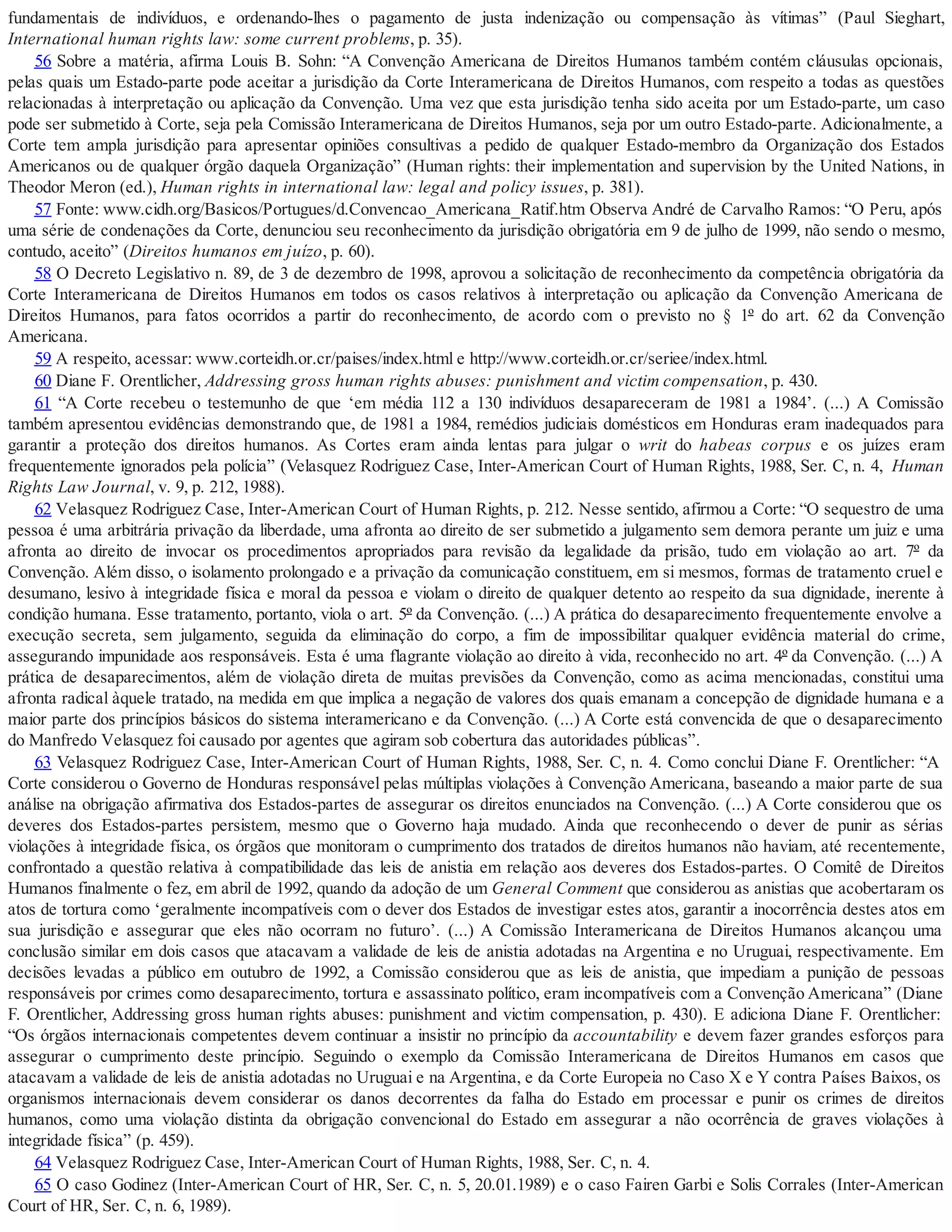 fundamentais de indivíduos, e ordenando-lhes o pagamento de justa indenização ou compensação às vítimas” (Paul Sieghart,
International human rights law: some current problems, p. 35).
56 Sobre a matéria, afirma Louis B. Sohn: “A Convenção Americana de Direitos Humanos também contém cláusulas opcionais,
pelas quais um Estado-parte pode aceitar a jurisdição da Corte Interamericana de Direitos Humanos, com respeito a todas as questões
relacionadas à interpretação ou aplicação da Convenção. Uma vez que esta jurisdição tenha sido aceita por um Estado-parte, um caso
pode ser submetido à Corte, seja pela Comissão Interamericana de Direitos Humanos, seja por um outro Estado-parte. Adicionalmente, a
Corte tem ampla jurisdição para apresentar opiniões consultivas a pedido de qualquer Estado-membro da Organização dos Estados
Americanos ou de qualquer órgão daquela Organização” (Human rights: their implementation and supervision by the United Nations, in
Theodor Meron (ed.), Human rights in international law: legal and policy issues, p. 381).
57 Fonte: www.cidh.org/Basicos/Portugues/d.Convencao_Americana_Ratif.htm Observa André de Carvalho Ramos: “O Peru, após
uma série de condenações da Corte, denunciou seu reconhecimento da jurisdição obrigatória em 9 de julho de 1999, não sendo o mesmo,
contudo, aceito” (Direitos humanos em juízo, p. 60).
58 O Decreto Legislativo n. 89, de 3 de dezembro de 1998, aprovou a solicitação de reconhecimento da competência obrigatória da
Corte Interamericana de Direitos Humanos em todos os casos relativos à interpretação ou aplicação da Convenção Americana de
Direitos Humanos, para fatos ocorridos a partir do reconhecimento, de acordo com o previsto no § 1º do art. 62 da Convenção
Americana.
59 A respeito, acessar: www.corteidh.or.cr/paises/index.html e http://www.corteidh.or.cr/seriee/index.html.
60 Diane F. Orentlicher, Addressing gross human rights abuses: punishment and victim compensation, p. 430.
61 “A Corte recebeu o testemunho de que ‘em média 112 a 130 indivíduos desapareceram de 1981 a 1984’. (...) A Comissão
também apresentou evidências demonstrando que, de 1981 a 1984, remédios judiciais domésticos em Honduras eram inadequados para
garantir a proteção dos direitos humanos. As Cortes eram ainda lentas para julgar o writ do habeas corpus e os juízes eram
frequentemente ignorados pela polícia” (Velasquez Rodriguez Case, Inter-American Court of Human Rights, 1988, Ser. C, n. 4, Human
Rights Law Journal, v. 9, p. 212, 1988).
62 Velasquez Rodriguez Case, Inter-American Court of Human Rights, p. 212. Nesse sentido, afirmou a Corte: “O sequestro de uma
pessoa é uma arbitrária privação da liberdade, uma afronta ao direito de ser submetido a julgamento sem demora perante um juiz e uma
afronta ao direito de invocar os procedimentos apropriados para revisão da legalidade da prisão, tudo em violação ao art. 7º da
Convenção. Além disso, o isolamento prolongado e a privação da comunicação constituem, em si mesmos, formas de tratamento cruel e
desumano, lesivo à integridade física e moral da pessoa e violam o direito de qualquer detento ao respeito da sua dignidade, inerente à
condição humana. Esse tratamento, portanto, viola o art. 5º da Convenção. (...) A prática do desaparecimento frequentemente envolve a
execução secreta, sem julgamento, seguida da eliminação do corpo, a fim de impossibilitar qualquer evidência material do crime,
assegurando impunidade aos responsáveis. Esta é uma flagrante violação ao direito à vida, reconhecido no art. 4º da Convenção. (...) A
prática de desaparecimentos, além de violação direta de muitas previsões da Convenção, como as acima mencionadas, constitui uma
afronta radical àquele tratado, na medida em que implica a negação de valores dos quais emanam a concepção de dignidade humana e a
maior parte dos princípios básicos do sistema interamericano e da Convenção. (...) A Corte está convencida de que o desaparecimento
do Manfredo Velasquez foi causado por agentes que agiram sob cobertura das autoridades públicas”.
63 Velasquez Rodriguez Case, Inter-American Court of Human Rights, 1988, Ser. C, n. 4. Como conclui Diane F. Orentlicher: “A
Corte considerou o Governo de Honduras responsável pelas múltiplas violações à Convenção Americana, baseando a maior parte de sua
análise na obrigação afirmativa dos Estados-partes de assegurar os direitos enunciados na Convenção. (...) A Corte considerou que os
deveres dos Estados-partes persistem, mesmo que o Governo haja mudado. Ainda que reconhecendo o dever de punir as sérias
violações à integridade física, os órgãos que monitoram o cumprimento dos tratados de direitos humanos não haviam, até recentemente,
confrontado a questão relativa à compatibilidade das leis de anistia em relação aos deveres dos Estados-partes. O Comitê de Direitos
Humanos finalmente o fez, em abril de 1992, quando da adoção de um General Comment que considerou as anistias que acobertaram os
atos de tortura como ‘geralmente incompatíveis com o dever dos Estados de investigar estes atos, garantir a inocorrência destes atos em
sua jurisdição e assegurar que eles não ocorram no futuro’. (...) A Comissão Interamericana de Direitos Humanos alcançou uma
conclusão similar em dois casos que atacavam a validade de leis de anistia adotadas na Argentina e no Uruguai, respectivamente. Em
decisões levadas a público em outubro de 1992, a Comissão considerou que as leis de anistia, que impediam a punição de pessoas
responsáveis por crimes como desaparecimento, tortura e assassinato político, eram incompatíveis com a Convenção Americana” (Diane
F. Orentlicher, Addressing gross human rights abuses: punishment and victim compensation, p. 430). E adiciona Diane F. Orentlicher:
“Os órgãos internacionais competentes devem continuar a insistir no princípio da accountability e devem fazer grandes esforços para
assegurar o cumprimento deste princípio. Seguindo o exemplo da Comissão Interamericana de Direitos Humanos em casos que
atacavam a validade de leis de anistia adotadas no Uruguai e na Argentina, e da Corte Europeia no Caso X e Y contra Países Baixos, os
organismos internacionais devem considerar os danos decorrentes da falha do Estado em processar e punir os crimes de direitos
humanos, como uma violação distinta da obrigação convencional do Estado em assegurar a não ocorrência de graves violações à
integridade física” (p. 459).
64 Velasquez Rodriguez Case, Inter-American Court of Human Rights, 1988, Ser. C, n. 4.
65 O caso Godinez (Inter-American Court of HR, Ser. C, n. 5, 20.01.1989) e o caso Fairen Garbi e Solis Corrales (Inter-American
Court of HR, Ser. C, n. 6, 1989).
 
