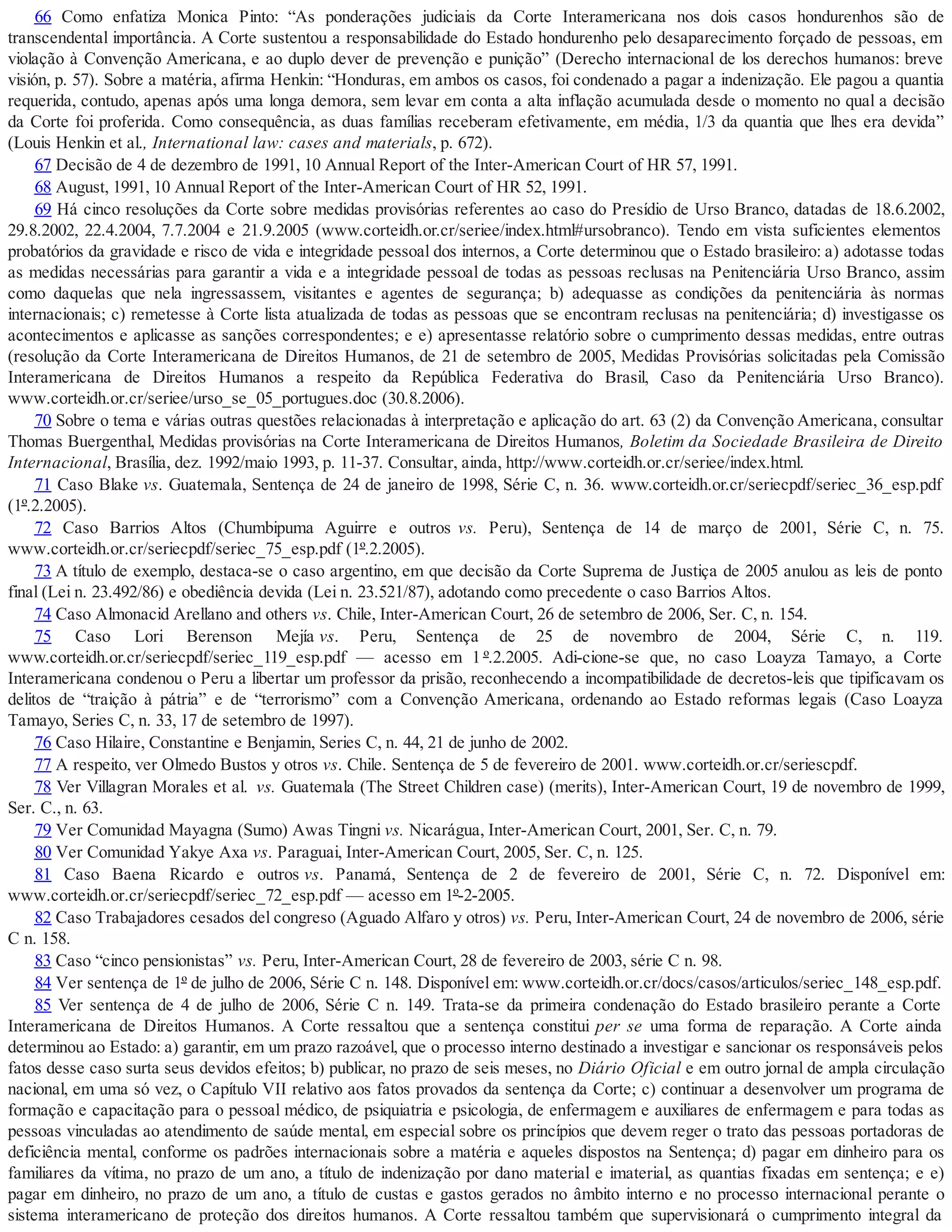 66 Como enfatiza Monica Pinto: “As ponderações judiciais da Corte Interamericana nos dois casos hondurenhos são de
transcendental importância. A Corte sustentou a responsabilidade do Estado hondurenho pelo desaparecimento forçado de pessoas, em
violação à Convenção Americana, e ao duplo dever de prevenção e punição” (Derecho internacional de los derechos humanos: breve
visión, p. 57). Sobre a matéria, afirma Henkin: “Honduras, em ambos os casos, foi condenado a pagar a indenização. Ele pagou a quantia
requerida, contudo, apenas após uma longa demora, sem levar em conta a alta inflação acumulada desde o momento no qual a decisão
da Corte foi proferida. Como consequência, as duas famílias receberam efetivamente, em média, 1/3 da quantia que lhes era devida”
(Louis Henkin et al., International law: cases and materials, p. 672).
67 Decisão de 4 de dezembro de 1991, 10 Annual Report of the Inter-American Court of HR 57, 1991.
68 August, 1991, 10 Annual Report of the Inter-American Court of HR 52, 1991.
69 Há cinco resoluções da Corte sobre medidas provisórias referentes ao caso do Presídio de Urso Branco, datadas de 18.6.2002,
29.8.2002, 22.4.2004, 7.7.2004 e 21.9.2005 (www.corteidh.or.cr/seriee/index.html#ursobranco). Tendo em vista suficientes elementos
probatórios da gravidade e risco de vida e integridade pessoal dos internos, a Corte determinou que o Estado brasileiro: a) adotasse todas
as medidas necessárias para garantir a vida e a integridade pessoal de todas as pessoas reclusas na Penitenciária Urso Branco, assim
como daquelas que nela ingressassem, visitantes e agentes de segurança; b) adequasse as condições da penitenciária às normas
internacionais; c) remetesse à Corte lista atualizada de todas as pessoas que se encontram reclusas na penitenciária; d) investigasse os
acontecimentos e aplicasse as sanções correspondentes; e e) apresentasse relatório sobre o cumprimento dessas medidas, entre outras
(resolução da Corte Interamericana de Direitos Humanos, de 21 de setembro de 2005, Medidas Provisórias solicitadas pela Comissão
Interamericana de Direitos Humanos a respeito da República Federativa do Brasil, Caso da Penitenciária Urso Branco).
www.corteidh.or.cr/seriee/urso_se_05_portugues.doc (30.8.2006).
70 Sobre o tema e várias outras questões relacionadas à interpretação e aplicação do art. 63 (2) da Convenção Americana, consultar
Thomas Buergenthal, Medidas provisórias na Corte Interamericana de Direitos Humanos, Boletim da Sociedade Brasileira de Direito
Internacional, Brasília, dez. 1992/maio 1993, p. 11-37. Consultar, ainda, http://www.corteidh.or.cr/seriee/index.html.
71 Caso Blake vs. Guatemala, Sentença de 24 de janeiro de 1998, Série C, n. 36. www.corteidh.or.cr/seriecpdf/seriec_36_esp.pdf
(1º.2.2005).
72 Caso Barrios Altos (Chumbipuma Aguirre e outros vs. Peru), Sentença de 14 de março de 2001, Série C, n. 75.
www.corteidh.or.cr/seriecpdf/seriec_75_esp.pdf (1º.2.2005).
73 A título de exemplo, destaca-se o caso argentino, em que decisão da Corte Suprema de Justiça de 2005 anulou as leis de ponto
final (Lei n. 23.492/86) e obediência devida (Lei n. 23.521/87), adotando como precedente o caso Barrios Altos.
74 Caso Almonacid Arellano and others vs. Chile, Inter-American Court, 26 de setembro de 2006, Ser. C, n. 154.
75 Caso Lori Berenson Mejía vs. Peru, Sentença de 25 de novembro de 2004, Série C, n. 119.
www.corteidh.or.cr/seriecpdf/seriec_119_esp.pdf — acesso em 1 º.2.2005. Adi-cione-se que, no caso Loayza Tamayo, a Corte
Interamericana condenou o Peru a libertar um professor da prisão, reconhecendo a incompatibilidade de decretos-leis que tipificavam os
delitos de “traição à pátria” e de “terrorismo” com a Convenção Americana, ordenando ao Estado reformas legais (Caso Loayza
Tamayo, Series C, n. 33, 17 de setembro de 1997).
76 Caso Hilaire, Constantine e Benjamin, Series C, n. 44, 21 de junho de 2002.
77 A respeito, ver Olmedo Bustos y otros vs. Chile. Sentença de 5 de fevereiro de 2001. www.corteidh.or.cr/seriescpdf.
78 Ver Villagran Morales et al. vs. Guatemala (The Street Children case) (merits), Inter-American Court, 19 de novembro de 1999,
Ser. C., n. 63.
79 Ver Comunidad Mayagna (Sumo) Awas Tingni vs. Nicarágua, Inter-American Court, 2001, Ser. C, n. 79.
80 Ver Comunidad Yakye Axa vs. Paraguai, Inter-American Court, 2005, Ser. C, n. 125.
81 Caso Baena Ricardo e outros vs. Panamá, Sentença de 2 de fevereiro de 2001, Série C, n. 72. Disponível em:
www.corteidh.or.cr/seriecpdf/seriec_72_esp.pdf — acesso em 1º-2-2005.
82 Caso Trabajadores cesados del congreso (Aguado Alfaro y otros) vs. Peru, Inter-American Court, 24 de novembro de 2006, série
C n. 158.
83 Caso “cinco pensionistas” vs. Peru, Inter-American Court, 28 de fevereiro de 2003, série C n. 98.
84 Ver sentença de 1º de julho de 2006, Série C n. 148. Disponível em: www.corteidh.or.cr/docs/casos/articulos/seriec_148_esp.pdf.
85 Ver sentença de 4 de julho de 2006, Série C n. 149. Trata-se da primeira condenação do Estado brasileiro perante a Corte
Interamericana de Direitos Humanos. A Corte ressaltou que a sentença constitui per se uma forma de reparação. A Corte ainda
determinou ao Estado: a) garantir, em um prazo razoável, que o processo interno destinado a investigar e sancionar os responsáveis pelos
fatos desse caso surta seus devidos efeitos; b) publicar, no prazo de seis meses, no Diário Oficial e em outro jornal de ampla circulação
nacional, em uma só vez, o Capítulo VII relativo aos fatos provados da sentença da Corte; c) continuar a desenvolver um programa de
formação e capacitação para o pessoal médico, de psiquiatria e psicologia, de enfermagem e auxiliares de enfermagem e para todas as
pessoas vinculadas ao atendimento de saúde mental, em especial sobre os princípios que devem reger o trato das pessoas portadoras de
deficiência mental, conforme os padrões internacionais sobre a matéria e aqueles dispostos na Sentença; d) pagar em dinheiro para os
familiares da vítima, no prazo de um ano, a título de indenização por dano material e imaterial, as quantias fixadas em sentença; e e)
pagar em dinheiro, no prazo de um ano, a título de custas e gastos gerados no âmbito interno e no processo internacional perante o
sistema interamericano de proteção dos direitos humanos. A Corte ressaltou também que supervisionará o cumprimento integral da
 