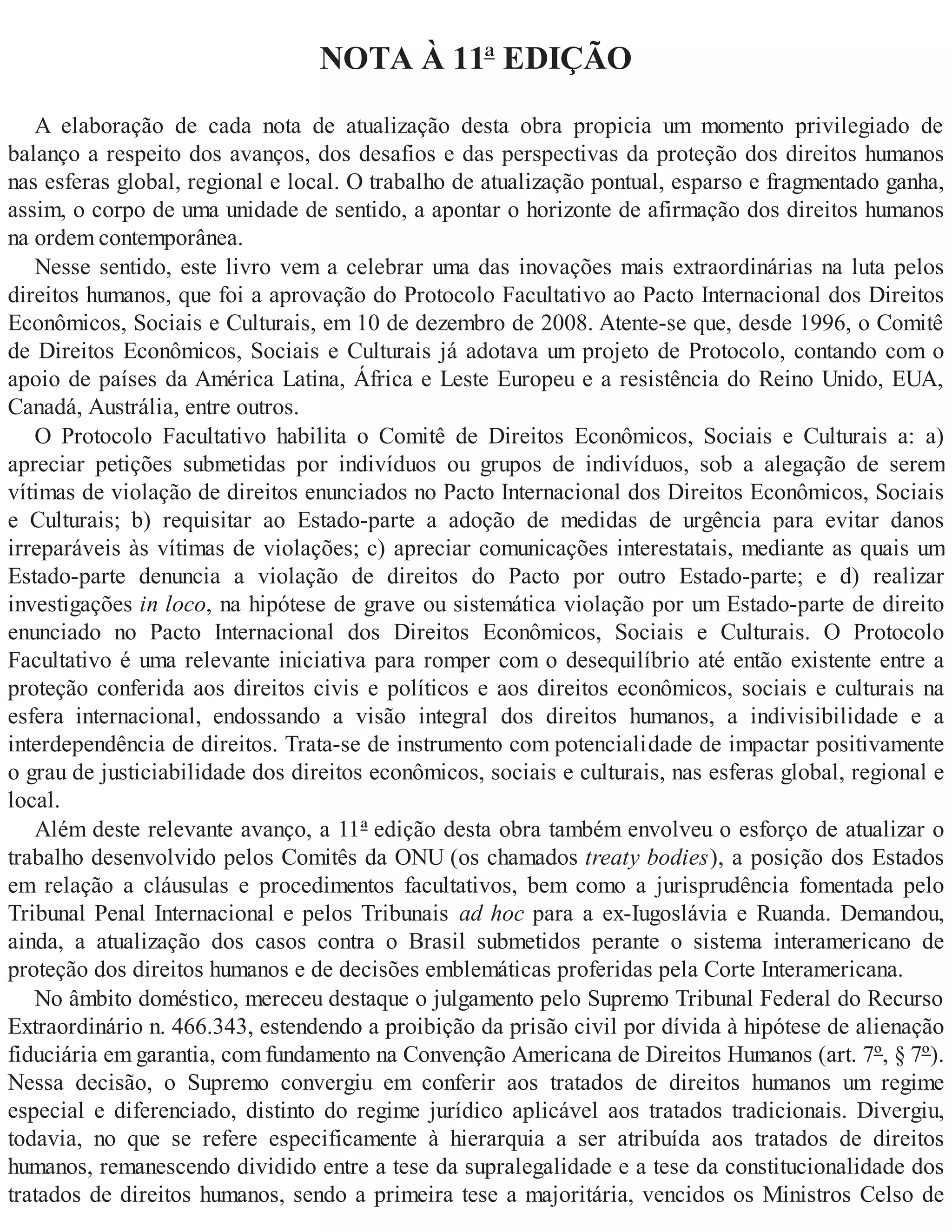 NOTA À 11ª EDIÇÃO
A elaboração de cada nota de atualização desta obra propicia um momento privilegiado de
balanço a respeito dos avanços, dos desafios e das perspectivas da proteção dos direitos humanos
nas esferas global, regional e local. O trabalho de atualização pontual, esparso e fragmentado ganha,
assim, o corpo de uma unidade de sentido, a apontar o horizonte de afirmação dos direitos humanos
na ordem contemporânea.
Nesse sentido, este livro vem a celebrar uma das inovações mais extraordinárias na luta pelos
direitos humanos, que foi a aprovação do Protocolo Facultativo ao Pacto Internacional dos Direitos
Econômicos, Sociais e Culturais, em 10 de dezembro de 2008. Atente-se que, desde 1996, o Comitê
de Direitos Econômicos, Sociais e Culturais já adotava um projeto de Protocolo, contando com o
apoio de países da América Latina, África e Leste Europeu e a resistência do Reino Unido, EUA,
Canadá, Austrália, entre outros.
O Protocolo Facultativo habilita o Comitê de Direitos Econômicos, Sociais e Culturais a: a)
apreciar petições submetidas por indivíduos ou grupos de indivíduos, sob a alegação de serem
vítimas de violação de direitos enunciados no Pacto Internacional dos Direitos Econômicos, Sociais
e Culturais; b) requisitar ao Estado-parte a adoção de medidas de urgência para evitar danos
irreparáveis às vítimas de violações; c) apreciar comunicações interestatais, mediante as quais um
Estado-parte denuncia a violação de direitos do Pacto por outro Estado-parte; e d) realizar
investigações in loco, na hipótese de grave ou sistemática violação por um Estado-parte de direito
enunciado no Pacto Internacional dos Direitos Econômicos, Sociais e Culturais. O Protocolo
Facultativo é uma relevante iniciativa para romper com o desequilíbrio até então existente entre a
proteção conferida aos direitos civis e políticos e aos direitos econômicos, sociais e culturais na
esfera internacional, endossando a visão integral dos direitos humanos, a indivisibilidade e a
interdependência de direitos. Trata-se de instrumento com potencialidade de impactar positivamente
o grau de justiciabilidade dos direitos econômicos, sociais e culturais, nas esferas global, regional e
local.
Além deste relevante avanço, a 11ª edição desta obra também envolveu o esforço de atualizar o
trabalho desenvolvido pelos Comitês da ONU (os chamados treaty bodies), a posição dos Estados
em relação a cláusulas e procedimentos facultativos, bem como a jurisprudência fomentada pelo
Tribunal Penal Internacional e pelos Tribunais ad hoc para a ex-Iugoslávia e Ruanda. Demandou,
ainda, a atualização dos casos contra o Brasil submetidos perante o sistema interamericano de
proteção dos direitos humanos e de decisões emblemáticas proferidas pela Corte Interamericana.
No âmbito doméstico, mereceu destaque o julgamento pelo Supremo Tribunal Federal do Recurso
Extraordinário n. 466.343, estendendo a proibição da prisão civil por dívida à hipótese de alienação
fiduciária em garantia, com fundamento na Convenção Americana de Direitos Humanos (art. 7º, § 7º).
Nessa decisão, o Supremo convergiu em conferir aos tratados de direitos humanos um regime
especial e diferenciado, distinto do regime jurídico aplicável aos tratados tradicionais. Divergiu,
todavia, no que se refere especificamente à hierarquia a ser atribuída aos tratados de direitos
humanos, remanescendo dividido entre a tese da supralegalidade e a tese da constitucionalidade dos
tratados de direitos humanos, sendo a primeira tese a majoritária, vencidos os Ministros Celso de
 