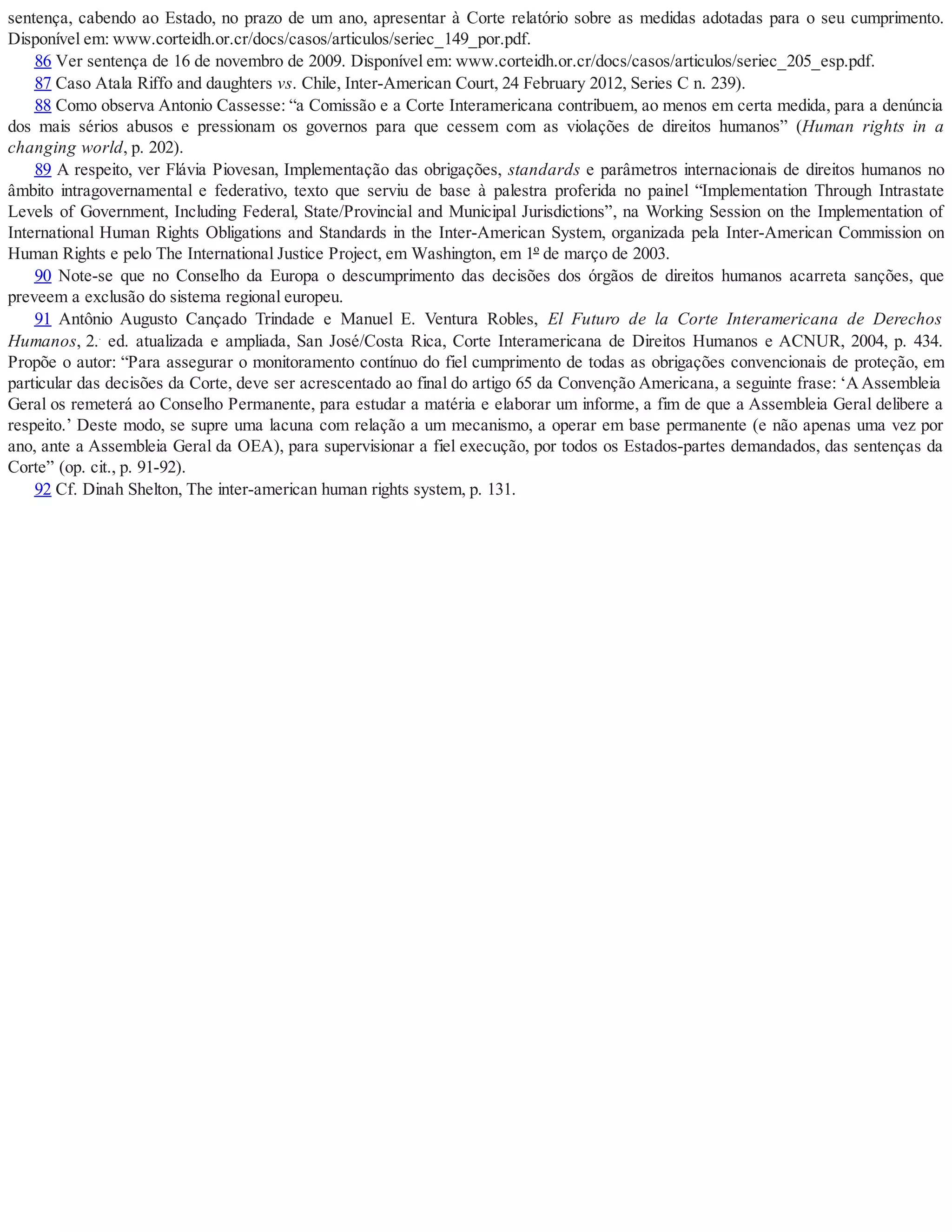 sentença, cabendo ao Estado, no prazo de um ano, apresentar à Corte relatório sobre as medidas adotadas para o seu cumprimento.
Disponível em: www.corteidh.or.cr/docs/casos/articulos/seriec_149_por.pdf.
86 Ver sentença de 16 de novembro de 2009. Disponível em: www.corteidh.or.cr/docs/casos/articulos/seriec_205_esp.pdf.
87 Caso Atala Riffo and daughters vs. Chile, Inter-American Court, 24 February 2012, Series C n. 239).
88 Como observa Antonio Cassesse: “a Comissão e a Corte Interamericana contribuem, ao menos em certa medida, para a denúncia
dos mais sérios abusos e pressionam os governos para que cessem com as violações de direitos humanos” (Human rights in a
changing world, p. 202).
89 A respeito, ver Flávia Piovesan, Implementação das obrigações, standards e parâmetros internacionais de direitos humanos no
âmbito intragovernamental e federativo, texto que serviu de base à palestra proferida no painel “Implementation Through Intrastate
Levels of Government, Including Federal, State/Provincial and Municipal Jurisdictions”, na Working Session on the Implementation of
International Human Rights Obligations and Standards in the Inter-American System, organizada pela Inter-American Commission on
Human Rights e pelo The International Justice Project, em Washington, em 1º de março de 2003.
90 Note-se que no Conselho da Europa o descumprimento das decisões dos órgãos de direitos humanos acarreta sanções, que
preveem a exclusão do sistema regional europeu.
91 Antônio Augusto Cançado Trindade e Manuel E. Ventura Robles, El Futuro de la Corte Interamericana de Derechos
Humanos, 2..
ed. atualizada e ampliada, San José/Costa Rica, Corte Interamericana de Direitos Humanos e ACNUR, 2004, p. 434.
Propõe o autor: “Para assegurar o monitoramento contínuo do fiel cumprimento de todas as obrigações convencionais de proteção, em
particular das decisões da Corte, deve ser acrescentado ao final do artigo 65 da Convenção Americana, a seguinte frase: ‘A Assembleia
Geral os remeterá ao Conselho Permanente, para estudar a matéria e elaborar um informe, a fim de que a Assembleia Geral delibere a
respeito.’ Deste modo, se supre uma lacuna com relação a um mecanismo, a operar em base permanente (e não apenas uma vez por
ano, ante a Assembleia Geral da OEA), para supervisionar a fiel execução, por todos os Estados-partes demandados, das sentenças da
Corte” (op. cit., p. 91-92).
92 Cf. Dinah Shelton, The inter-american human rights system, p. 131.
 