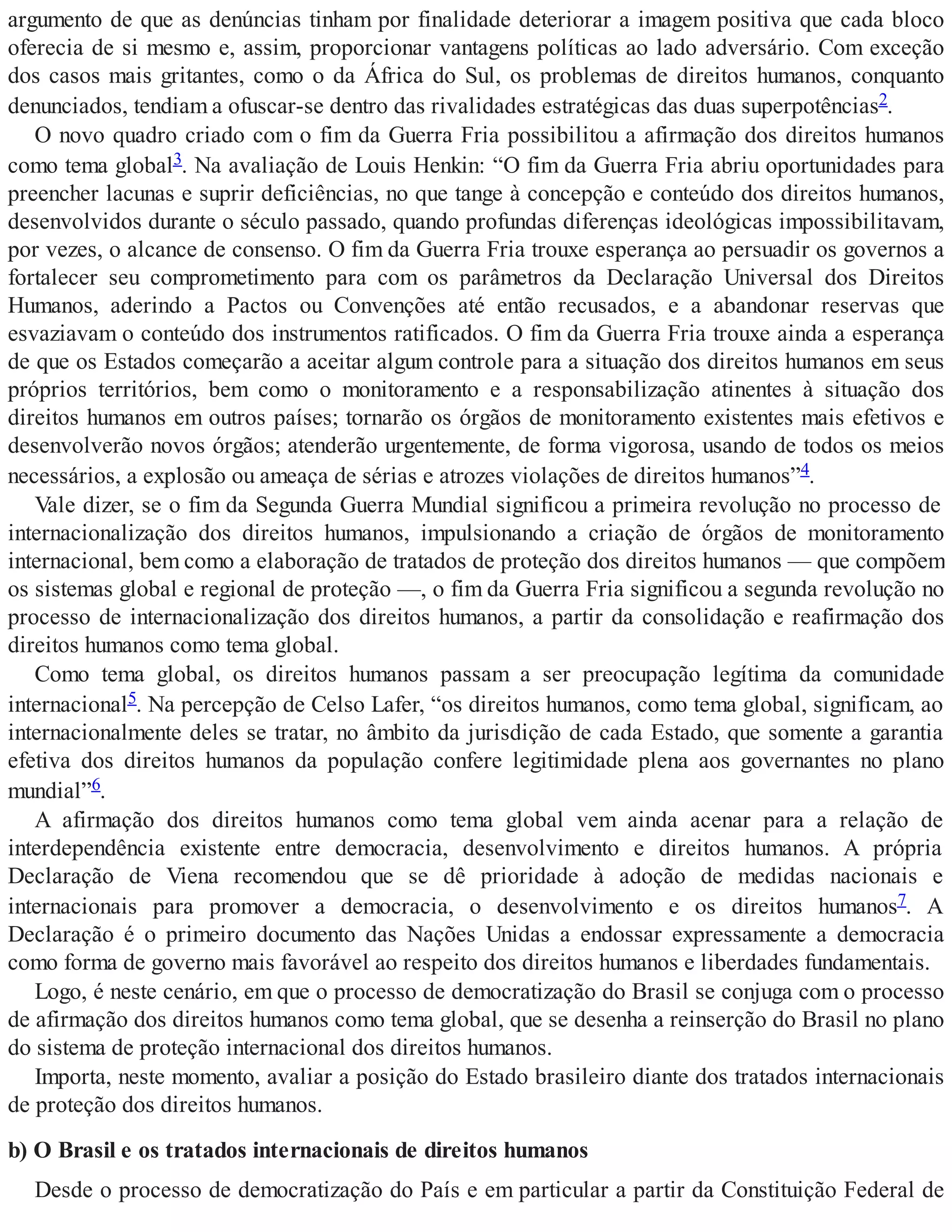 argumento de que as denúncias tinham por finalidade deteriorar a imagem positiva que cada bloco
oferecia de si mesmo e, assim, proporcionar vantagens políticas ao lado adversário. Com exceção
dos casos mais gritantes, como o da África do Sul, os problemas de direitos humanos, conquanto
denunciados, tendiam a ofuscar-se dentro das rivalidades estratégicas das duas superpotências2.
O novo quadro criado com o fim da Guerra Fria possibilitou a afirmação dos direitos humanos
como tema global3. Na avaliação de Louis Henkin: “O fim da Guerra Fria abriu oportunidades para
preencher lacunas e suprir deficiências, no que tange à concepção e conteúdo dos direitos humanos,
desenvolvidos durante o século passado, quando profundas diferenças ideológicas impossibilitavam,
por vezes, o alcance de consenso. O fim da Guerra Fria trouxe esperança ao persuadir os governos a
fortalecer seu comprometimento para com os parâmetros da Declaração Universal dos Direitos
Humanos, aderindo a Pactos ou Convenções até então recusados, e a abandonar reservas que
esvaziavam o conteúdo dos instrumentos ratificados. O fim da Guerra Fria trouxe ainda a esperança
de que os Estados começarão a aceitar algum controle para a situação dos direitos humanos em seus
próprios territórios, bem como o monitoramento e a responsabilização atinentes à situação dos
direitos humanos em outros países; tornarão os órgãos de monitoramento existentes mais efetivos e
desenvolverão novos órgãos; atenderão urgentemente, de forma vigorosa, usando de todos os meios
necessários, a explosão ou ameaça de sérias e atrozes violações de direitos humanos”4.
Vale dizer, se o fim da Segunda Guerra Mundial significou a primeira revolução no processo de
internacionalização dos direitos humanos, impulsionando a criação de órgãos de monitoramento
internacional, bem como a elaboração de tratados de proteção dos direitos humanos — que compõem
os sistemas global e regional de proteção —, o fim da Guerra Fria significou a segunda revolução no
processo de internacionalização dos direitos humanos, a partir da consolidação e reafirmação dos
direitos humanos como tema global.
Como tema global, os direitos humanos passam a ser preocupação legítima da comunidade
internacional5. Na percepção de Celso Lafer, “os direitos humanos, como tema global, significam, ao
internacionalmente deles se tratar, no âmbito da jurisdição de cada Estado, que somente a garantia
efetiva dos direitos humanos da população confere legitimidade plena aos governantes no plano
mundial”6.
A afirmação dos direitos humanos como tema global vem ainda acenar para a relação de
interdependência existente entre democracia, desenvolvimento e direitos humanos. A própria
Declaração de Viena recomendou que se dê prioridade à adoção de medidas nacionais e
internacionais para promover a democracia, o desenvolvimento e os direitos humanos7. A
Declaração é o primeiro documento das Nações Unidas a endossar expressamente a democracia
como forma de governo mais favorável ao respeito dos direitos humanos e liberdades fundamentais.
Logo, é neste cenário, em que o processo de democratização do Brasil se conjuga com o processo
de afirmação dos direitos humanos como tema global, que se desenha a reinserção do Brasil no plano
do sistema de proteção internacional dos direitos humanos.
Importa, neste momento, avaliar a posição do Estado brasileiro diante dos tratados internacionais
de proteção dos direitos humanos.
b) O Brasil e os tratados internacionais de direitos humanos
Desde o processo de democratização do País e em particular a partir da Constituição Federal de
 