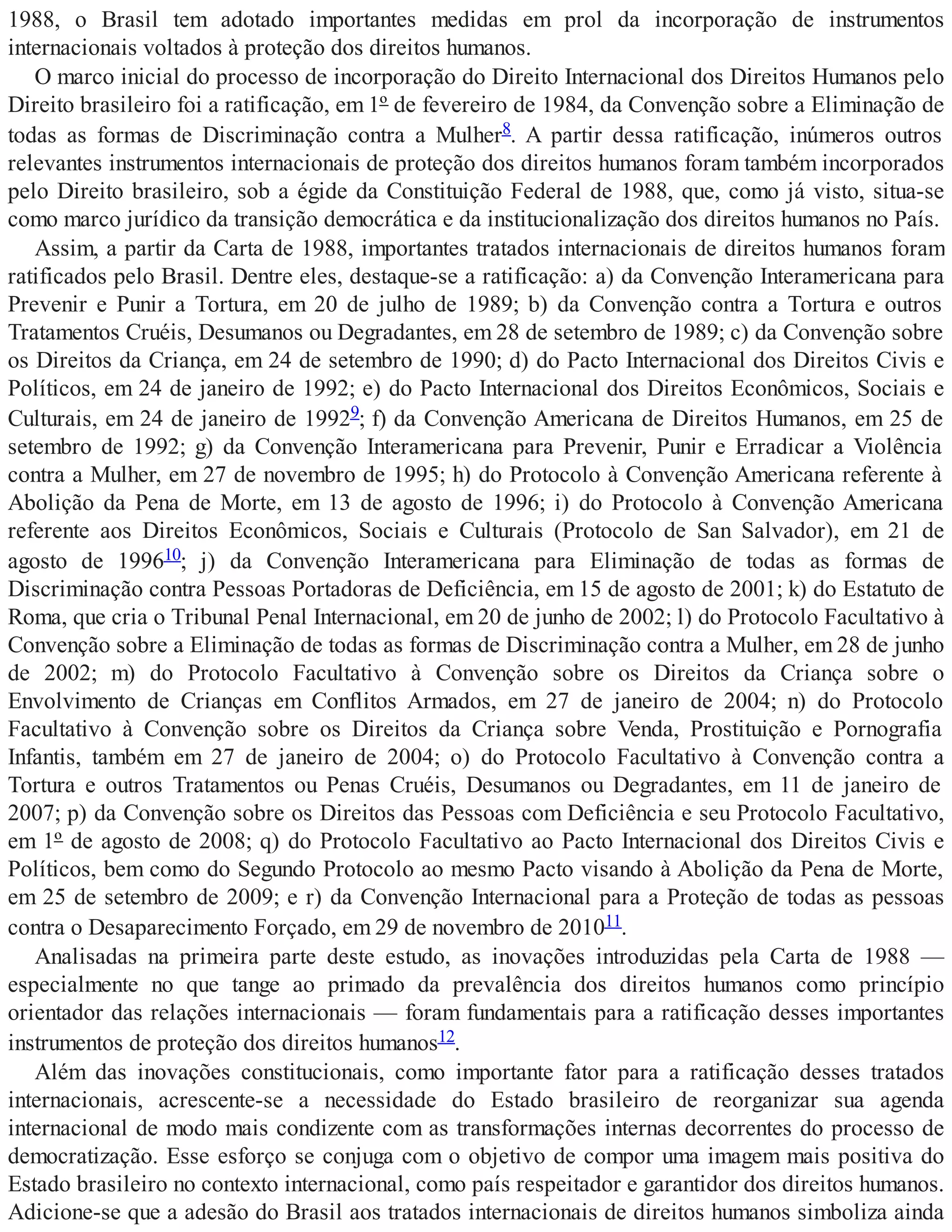 1988, o Brasil tem adotado importantes medidas em prol da incorporação de instrumentos
internacionais voltados à proteção dos direitos humanos.
O marco inicial do processo de incorporação do Direito Internacional dos Direitos Humanos pelo
Direito brasileiro foi a ratificação, em 1º de fevereiro de 1984, da Convenção sobre a Eliminação de
todas as formas de Discriminação contra a Mulher8. A partir dessa ratificação, inúmeros outros
relevantes instrumentos internacionais de proteção dos direitos humanos foram também incorporados
pelo Direito brasileiro, sob a égide da Constituição Federal de 1988, que, como já visto, situa-se
como marco jurídico da transição democrática e da institucionalização dos direitos humanos no País.
Assim, a partir da Carta de 1988, importantes tratados internacionais de direitos humanos foram
ratificados pelo Brasil. Dentre eles, destaque-se a ratificação: a) da Convenção Interamericana para
Prevenir e Punir a Tortura, em 20 de julho de 1989; b) da Convenção contra a Tortura e outros
Tratamentos Cruéis, Desumanos ou Degradantes, em 28 de setembro de 1989; c) da Convenção sobre
os Direitos da Criança, em 24 de setembro de 1990; d) do Pacto Internacional dos Direitos Civis e
Políticos, em 24 de janeiro de 1992; e) do Pacto Internacional dos Direitos Econômicos, Sociais e
Culturais, em 24 de janeiro de 19929; f) da Convenção Americana de Direitos Humanos, em 25 de
setembro de 1992; g) da Convenção Interamericana para Prevenir, Punir e Erradicar a Violência
contra a Mulher, em 27 de novembro de 1995; h) do Protocolo à Convenção Americana referente à
Abolição da Pena de Morte, em 13 de agosto de 1996; i) do Protocolo à Convenção Americana
referente aos Direitos Econômicos, Sociais e Culturais (Protocolo de San Salvador), em 21 de
agosto de 199610; j) da Convenção Interamericana para Eliminação de todas as formas de
Discriminação contra Pessoas Portadoras de Deficiência, em 15 de agosto de 2001; k) do Estatuto de
Roma, que cria o Tribunal Penal Internacional, em 20 de junho de 2002; l) do Protocolo Facultativo à
Convenção sobre a Eliminação de todas as formas de Discriminação contra a Mulher, em 28 de junho
de 2002; m) do Protocolo Facultativo à Convenção sobre os Direitos da Criança sobre o
Envolvimento de Crianças em Conflitos Armados, em 27 de janeiro de 2004; n) do Protocolo
Facultativo à Convenção sobre os Direitos da Criança sobre Venda, Prostituição e Pornografia
Infantis, também em 27 de janeiro de 2004; o) do Protocolo Facultativo à Convenção contra a
Tortura e outros Tratamentos ou Penas Cruéis, Desumanos ou Degradantes, em 11 de janeiro de
2007; p) da Convenção sobre os Direitos das Pessoas com Deficiência e seu Protocolo Facultativo,
em 1º de agosto de 2008; q) do Protocolo Facultativo ao Pacto Internacional dos Direitos Civis e
Políticos, bem como do Segundo Protocolo ao mesmo Pacto visando à Abolição da Pena de Morte,
em 25 de setembro de 2009; e r) da Convenção Internacional para a Proteção de todas as pessoas
contra o Desaparecimento Forçado, em 29 de novembro de 201011.
Analisadas na primeira parte deste estudo, as inovações introduzidas pela Carta de 1988 —
especialmente no que tange ao primado da prevalência dos direitos humanos como princípio
orientador das relações internacionais — foram fundamentais para a ratificação desses importantes
instrumentos de proteção dos direitos humanos12.
Além das inovações constitucionais, como importante fator para a ratificação desses tratados
internacionais, acrescente-se a necessidade do Estado brasileiro de reorganizar sua agenda
internacional de modo mais condizente com as transformações internas decorrentes do processo de
democratização. Esse esforço se conjuga com o objetivo de compor uma imagem mais positiva do
Estado brasileiro no contexto internacional, como país respeitador e garantidor dos direitos humanos.
Adicione-se que a adesão do Brasil aos tratados internacionais de direitos humanos simboliza ainda
 