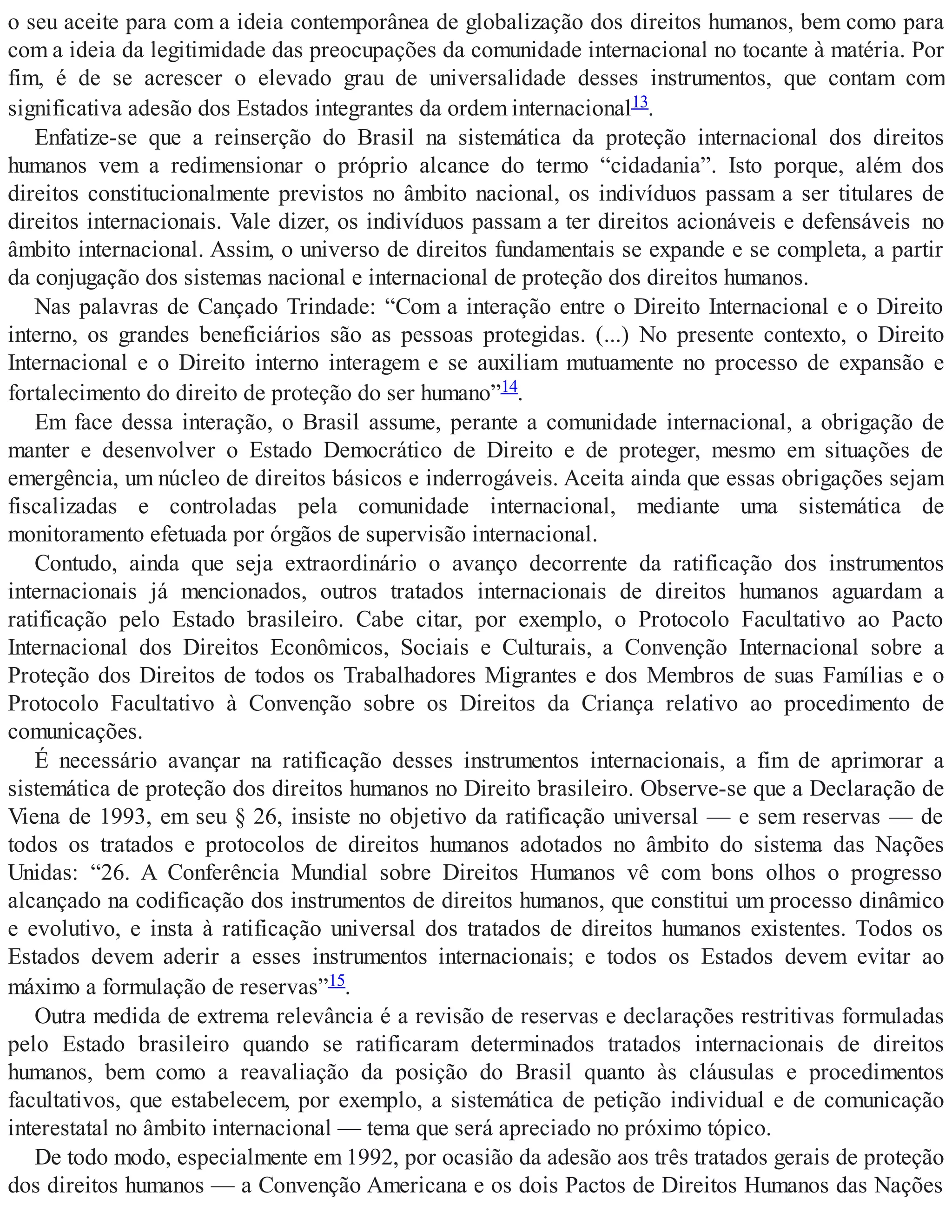 o seu aceite para com a ideia contemporânea de globalização dos direitos humanos, bem como para
com a ideia da legitimidade das preocupações da comunidade internacional no tocante à matéria. Por
fim, é de se acrescer o elevado grau de universalidade desses instrumentos, que contam com
significativa adesão dos Estados integrantes da ordem internacional13.
Enfatize-se que a reinserção do Brasil na sistemática da proteção internacional dos direitos
humanos vem a redimensionar o próprio alcance do termo “cidadania”. Isto porque, além dos
direitos constitucionalmente previstos no âmbito nacional, os indivíduos passam a ser titulares de
direitos internacionais. Vale dizer, os indivíduos passam a ter direitos acionáveis e defensáveis no
âmbito internacional. Assim, o universo de direitos fundamentais se expande e se completa, a partir
da conjugação dos sistemas nacional e internacional de proteção dos direitos humanos.
Nas palavras de Cançado Trindade: “Com a interação entre o Direito Internacional e o Direito
interno, os grandes beneficiários são as pessoas protegidas. (...) No presente contexto, o Direito
Internacional e o Direito interno interagem e se auxiliam mutuamente no processo de expansão e
fortalecimento do direito de proteção do ser humano”14.
Em face dessa interação, o Brasil assume, perante a comunidade internacional, a obrigação de
manter e desenvolver o Estado Democrático de Direito e de proteger, mesmo em situações de
emergência, um núcleo de direitos básicos e inderrogáveis. Aceita ainda que essas obrigações sejam
fiscalizadas e controladas pela comunidade internacional, mediante uma sistemática de
monitoramento efetuada por órgãos de supervisão internacional.
Contudo, ainda que seja extraordinário o avanço decorrente da ratificação dos instrumentos
internacionais já mencionados, outros tratados internacionais de direitos humanos aguardam a
ratificação pelo Estado brasileiro. Cabe citar, por exemplo, o Protocolo Facultativo ao Pacto
Internacional dos Direitos Econômicos, Sociais e Culturais, a Convenção Internacional sobre a
Proteção dos Direitos de todos os Trabalhadores Migrantes e dos Membros de suas Famílias e o
Protocolo Facultativo à Convenção sobre os Direitos da Criança relativo ao procedimento de
comunicações.
É necessário avançar na ratificação desses instrumentos internacionais, a fim de aprimorar a
sistemática de proteção dos direitos humanos no Direito brasileiro. Observe-se que a Declaração de
Viena de 1993, em seu § 26, insiste no objetivo da ratificação universal — e sem reservas — de
todos os tratados e protocolos de direitos humanos adotados no âmbito do sistema das Nações
Unidas: “26. A Conferência Mundial sobre Direitos Humanos vê com bons olhos o progresso
alcançado na codificação dos instrumentos de direitos humanos, que constitui um processo dinâmico
e evolutivo, e insta à ratificação universal dos tratados de direitos humanos existentes. Todos os
Estados devem aderir a esses instrumentos internacionais; e todos os Estados devem evitar ao
máximo a formulação de reservas”15.
Outra medida de extrema relevância é a revisão de reservas e declarações restritivas formuladas
pelo Estado brasileiro quando se ratificaram determinados tratados internacionais de direitos
humanos, bem como a reavaliação da posição do Brasil quanto às cláusulas e procedimentos
facultativos, que estabelecem, por exemplo, a sistemática de petição individual e de comunicação
interestatal no âmbito internacional — tema que será apreciado no próximo tópico.
De todo modo, especialmente em 1992, por ocasião da adesão aos três tratados gerais de proteção
dos direitos humanos — a Convenção Americana e os dois Pactos de Direitos Humanos das Nações
 