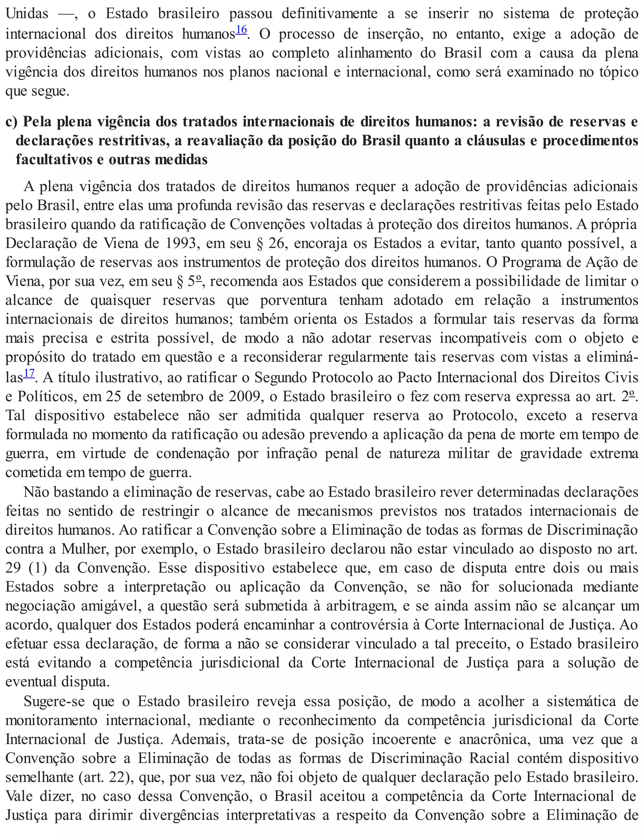 Unidas —, o Estado brasileiro passou definitivamente a se inserir no sistema de proteção
internacional dos direitos humanos16. O processo de inserção, no entanto, exige a adoção de
providências adicionais, com vistas ao completo alinhamento do Brasil com a causa da plena
vigência dos direitos humanos nos planos nacional e internacional, como será examinado no tópico
que segue.
c) Pela plena vigência dos tratados internacionais de direitos humanos: a revisão de reservas e
declarações restritivas, a reavaliação da posição do Brasil quanto a cláusulas e procedimentos
facultativos e outras medidas
A plena vigência dos tratados de direitos humanos requer a adoção de providências adicionais
pelo Brasil, entre elas uma profunda revisão das reservas e declarações restritivas feitas pelo Estado
brasileiro quando da ratificação de Convenções voltadas à proteção dos direitos humanos. A própria
Declaração de Viena de 1993, em seu § 26, encoraja os Estados a evitar, tanto quanto possível, a
formulação de reservas aos instrumentos de proteção dos direitos humanos. O Programa de Ação de
Viena, por sua vez, em seu § 5º, recomenda aos Estados que considerem a possibilidade de limitar o
alcance de quaisquer reservas que porventura tenham adotado em relação a instrumentos
internacionais de direitos humanos; também orienta os Estados a formular tais reservas da forma
mais precisa e estrita possível, de modo a não adotar reservas incompatíveis com o objeto e
propósito do tratado em questão e a reconsiderar regularmente tais reservas com vistas a eliminá-
las17. A título ilustrativo, ao ratificar o Segundo Protocolo ao Pacto Internacional dos Direitos Civis
e Políticos, em 25 de setembro de 2009, o Estado brasileiro o fez com reserva expressa ao art. 2º.
Tal dispositivo estabelece não ser admitida qualquer reserva ao Protocolo, exceto a reserva
formulada no momento da ratificação ou adesão prevendo a aplicação da pena de morte em tempo de
guerra, em virtude de condenação por infração penal de natureza militar de gravidade extrema
cometida em tempo de guerra.
Não bastando a eliminação de reservas, cabe ao Estado brasileiro rever determinadas declarações
feitas no sentido de restringir o alcance de mecanismos previstos nos tratados internacionais de
direitos humanos. Ao ratificar a Convenção sobre a Eliminação de todas as formas de Discriminação
contra a Mulher, por exemplo, o Estado brasileiro declarou não estar vinculado ao disposto no art.
29 (1) da Convenção. Esse dispositivo estabelece que, em caso de disputa entre dois ou mais
Estados sobre a interpretação ou aplicação da Convenção, se não for solucionada mediante
negociação amigável, a questão será submetida à arbitragem, e se ainda assim não se alcançar um
acordo, qualquer dos Estados poderá encaminhar a controvérsia à Corte Internacional de Justiça. Ao
efetuar essa declaração, de forma a não se considerar vinculado a tal preceito, o Estado brasileiro
está evitando a competência jurisdicional da Corte Internacional de Justiça para a solução de
eventual disputa.
Sugere-se que o Estado brasileiro reveja essa posição, de modo a acolher a sistemática de
monitoramento internacional, mediante o reconhecimento da competência jurisdicional da Corte
Internacional de Justiça. Ademais, trata-se de posição incoerente e anacrônica, uma vez que a
Convenção sobre a Eliminação de todas as formas de Discriminação Racial contém dispositivo
semelhante (art. 22), que, por sua vez, não foi objeto de qualquer declaração pelo Estado brasileiro.
Vale dizer, no caso dessa Convenção, o Brasil aceitou a competência da Corte Internacional de
Justiça para dirimir divergências interpretativas a respeito da Convenção sobre a Eliminação de
 