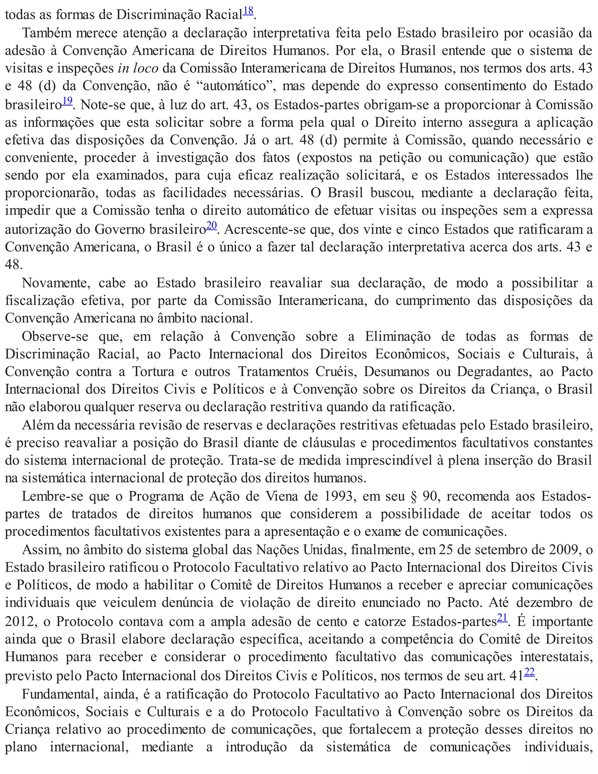todas as formas de Discriminação Racial18.
Também merece atenção a declaração interpretativa feita pelo Estado brasileiro por ocasião da
adesão à Convenção Americana de Direitos Humanos. Por ela, o Brasil entende que o sistema de
visitas e inspeções in loco da Comissão Interamericana de Direitos Humanos, nos termos dos arts. 43
e 48 (d) da Convenção, não é “automático”, mas depende do expresso consentimento do Estado
brasileiro19. Note-se que, à luz do art. 43, os Estados-partes obrigam-se a proporcionar à Comissão
as informações que esta solicitar sobre a forma pela qual o Direito interno assegura a aplicação
efetiva das disposições da Convenção. Já o art. 48 (d) permite à Comissão, quando necessário e
conveniente, proceder à investigação dos fatos (expostos na petição ou comunicação) que estão
sendo por ela examinados, para cuja eficaz realização solicitará, e os Estados interessados lhe
proporcionarão, todas as facilidades necessárias. O Brasil buscou, mediante a declaração feita,
impedir que a Comissão tenha o direito automático de efetuar visitas ou inspeções sem a expressa
autorização do Governo brasileiro20. Acrescente-se que, dos vinte e cinco Estados que ratificaram a
Convenção Americana, o Brasil é o único a fazer tal declaração interpretativa acerca dos arts. 43 e
48.
Novamente, cabe ao Estado brasileiro reavaliar sua declaração, de modo a possibilitar a
fiscalização efetiva, por parte da Comissão Interamericana, do cumprimento das disposições da
Convenção Americana no âmbito nacional.
Observe-se que, em relação à Convenção sobre a Eliminação de todas as formas de
Discriminação Racial, ao Pacto Internacional dos Direitos Econômicos, Sociais e Culturais, à
Convenção contra a Tortura e outros Tratamentos Cruéis, Desumanos ou Degradantes, ao Pacto
Internacional dos Direitos Civis e Políticos e à Convenção sobre os Direitos da Criança, o Brasil
não elaborou qualquer reserva ou declaração restritiva quando da ratificação.
Além da necessária revisão de reservas e declarações restritivas efetuadas pelo Estado brasileiro,
é preciso reavaliar a posição do Brasil diante de cláusulas e procedimentos facultativos constantes
do sistema internacional de proteção. Trata-se de medida imprescindível à plena inserção do Brasil
na sistemática internacional de proteção dos direitos humanos.
Lembre-se que o Programa de Ação de Viena de 1993, em seu § 90, recomenda aos Estados-
partes de tratados de direitos humanos que considerem a possibilidade de aceitar todos os
procedimentos facultativos existentes para a apresentação e o exame de comunicações.
Assim, no âmbito do sistema global das Nações Unidas, finalmente, em 25 de setembro de 2009, o
Estado brasileiro ratificou o Protocolo Facultativo relativo ao Pacto Internacional dos Direitos Civis
e Políticos, de modo a habilitar o Comitê de Direitos Humanos a receber e apreciar comunicações
individuais que veiculem denúncia de violação de direito enunciado no Pacto. Até dezembro de
2012, o Protocolo contava com a ampla adesão de cento e catorze Estados-partes21. É importante
ainda que o Brasil elabore declaração específica, aceitando a competência do Comitê de Direitos
Humanos para receber e considerar o procedimento facultativo das comunicações interestatais,
previsto pelo Pacto Internacional dos Direitos Civis e Políticos, nos termos de seu art. 4122.
Fundamental, ainda, é a ratificação do Protocolo Facultativo ao Pacto Internacional dos Direitos
Econômicos, Sociais e Culturais e a do Protocolo Facultativo à Convenção sobre os Direitos da
Criança relativo ao procedimento de comunicações, que fortalecem a proteção desses direitos no
plano internacional, mediante a introdução da sistemática de comunicações individuais,
 